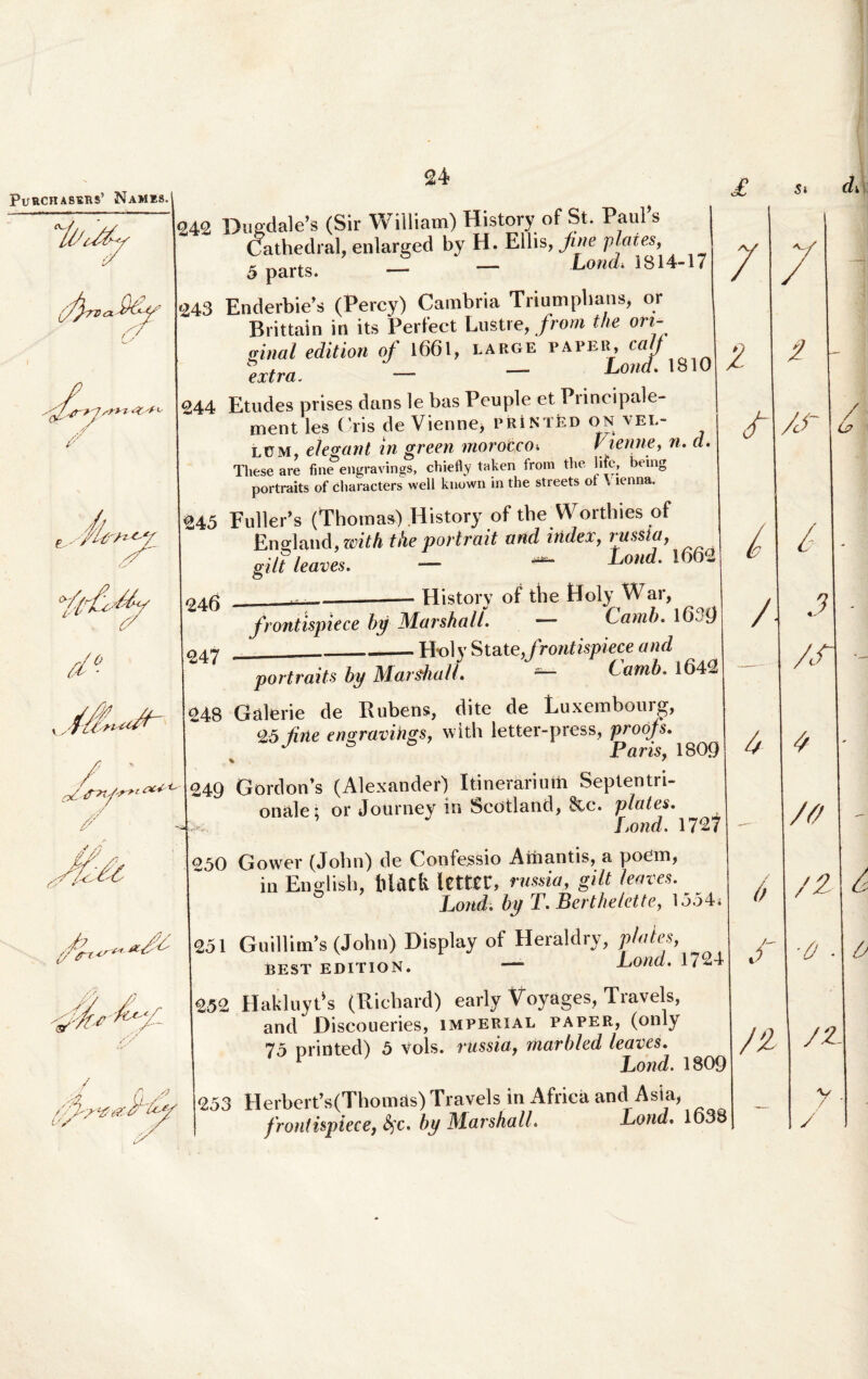 PuRCHASERS’ NaMES. y '^/,0->1 sm '/ fr, i-1 <f d ° y^tf // / A i//y ',^>t oc+ <•' <y * v-> v /'v;- / u/ y' ey 242 Dugdale’s (Sir William) History of St. PauPs Cathedral, enlarged by H. Eliis, jine plaies, 5 parts. — — Lond. 1814-17 <243 Enderbie’s (Percy) Cambria Triumphans, or Brittain in its Perfect Lustre, from the ori- ginal editiori of 1661, large paper, cait *extra. - - Lond' 1810 244 Etudes prises dans le bas Peuple et Principale- ment les Cris de Vienne, printed on vel¬ lem, elegant in green morotco» Vienne, n. d. Tliese are fine engravings, chiefiy taken from the htc, being portraits of characters well known in the streets ot . lenna. #45 Fuller’s (Thomas) History of the Worthiesof Ensdand, zcith the portrait and index, russia, gilt leaves. - — Lond. 1662 245 __History of the Holy War, fiontispiece by Marshall. — Lamb. lO i) 247 _Holy Stat e,frontispiece and portraits by Marshall. — ( «mi. 1642 248 Galerie de Rubens, dite de Luxembourg, 25 firle engravings, with letter-press, proojs. J ° & Paris, 1809 249 Gordon’s (Alexander) Itinerarium Septentri¬ onale 5 or Journey in Scotland, 8cc. plaies. fjond. 1727 250 Gower (John) de Confessio Amantis, a poem, in Enelish, lllack letttr, russia, gilt leaves. Lond. by T. Berthelette, 1554< 251 Guillim’s (John) Display of Heraldry, piales, best edition. — Lond. 1724 252 Hakluyt’s (Richard) early Voyages, Travels, and Discoueries, imperial paper, (only 75 printed) 5 Vols. russia y marbled leaves. 1 Lond. 1809 253 Herbert,s(Thomas)Travels in Africa and Asia, froniispiece, fyc. by Marshall. Lond. 1638
