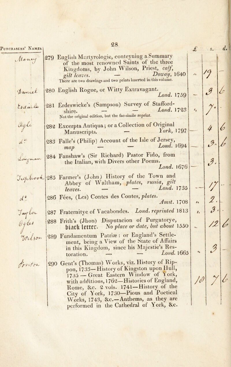 5, 279 English Martyrologie, conteyning aSummary of the most renowned Saints of the tbree Kingdoms, by Jobn Wilson, Priest, ccJj, gilt leaves. — _ Doway, 1640 There are two drawings and two prints inserted in thisvolume. ft 7 Cks+K^eJt 280 Englisb Rogue, or Witty Extravagant._ JLond. 1759 cL oiXdL 281 Erdeswicke’s (Sampson) Survey of Stafford- sbire. — — Lond. 1723 Not the original edition, but the fac-simile reprint. /• 282 Excerpta Antiqua; 01* a Collection of Original Manuscripts. — York, 1797 —- 4 ai- 283 Falle’s (Philip) Account of the Isle of Jersey, map — — Lond. l6’94 —_ n 'TV'- 284 Fansbaw’s (Sir Ricbard) Pastor Fido, from tbe Italian, vvith Divers other Poems. Lond. 1676' _ 3- 285 FarmePs (Jobn) History of tbe Town and Abbey of Waltbam, plates, russi a, gilt leaves. — •— Lond. 1735 _ _ // ci°. 286 Fees, (Les) Contes des Contes, plates. Jmst. 1708 i. qj /ijL/i 287 Fraternitye of Vacabondes. Lond. reprinted 1813 /« S- 288 Fritb’s (Jbon) Disputacion of Purgatorye, lltdCk ItttCC- No place or date, but about 1550 /JL 289 Fundamentum Patriae : or England’s Settle- ment, being a View of tbe State of Affairs in tbis Kingdom, since bis Majestie*s Res- toration. —- ■— Lond. 1665 H 3 fartflhi' 290 Gent’s (Tbomas) Works, viz. History of Rip- pon, 1733— History of Kingston upon Hull, ]7^^__Gieat Eastern W.indow of York, with additions, 1762—Historiesof England, Home, &c. 2 vols. 1741 —History of tbe City of York, 1730—Pious and Poetical Works, 1743, &c.—Antbems, as they are performed in tbe Catbedral of York, &c. y 6 6 i 3 r