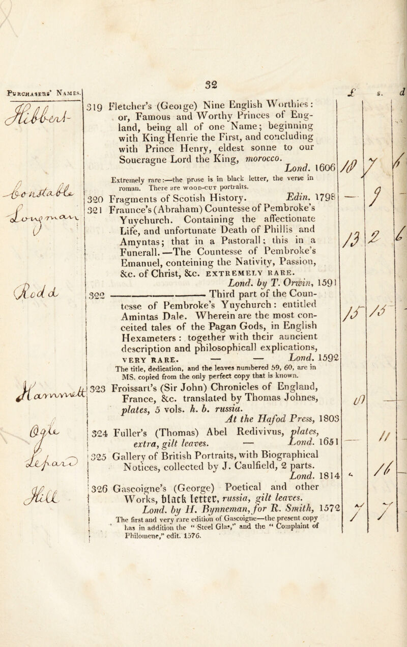 4JrV\D CXA^\, od cL X. OL/YV^y 322 'JjLj' ouiiT) 32 319 FleteheFs (Geoige) Nine English Worthies: or, Famous and Worthy Princes of Eng- land, being all of one Name; beginning with King Henrie the First, and coticluding with Prince Henry, eldest sonne to our Soueragne Lord the King, morocco. G Lond. 1606 Extremely rave:—the prose is in black letter, the verse in roman. There are wood-cut portraits. 320 Fragrnents of Scotish History. Edin. 179& 321 Fraunce’s (Abraham) Countesse of Pembroke’s Yuycburch. Containing the affectionale Life, and unfortunate Death of Phillis and Amyntas; that in a Pastorali; this in a Funerali. —The Countesse of Pemhroke?s Emanuel, eonteining the Nativity, Passion, &c. of Christ, &c. extremely rare. Lond. by T. Orzbin, 1391 ____Third part of the Coun¬ tesse of Pembroke’s Yuychurch: entitled Amintas Dale. Wherein are the rnost con- ceited tales of the Pagan Gods, in English Flexameters : together with their auncient description and philosophicall explications, very RARE. — —- Lond. 15Q2 The title, dedication, and the leaves numbered 59, 60, are in MS. copied from the only perfect copy that is known. FroissarPs (Sir John) Chronicles of England, France, &c. translated by Thomas Johnes, piales, 5 vols. h. b. russia. At the Tfafod Press, 1803 FullePs (Thomas) Abel Redivivus, plates, extra, gilt leaves. — Lond. 1631 G all ery of British Portraits, with Biographieal Notices, collected by J. Caulfield, 2 parts. Lond. 1814 Gascoigne’s (George) Poetical and other Works, blacfe letter, russia, gilt leaves. Lond. by H. Bynneman, for R. Smith, 1572 The first and very rare edition of Gascoigne—the present copy has in addition the “ Steel Gla?,” and the “ Complaint of Philomene,” edit. 1576. 323 324 325 : 326 /f ei aV / /