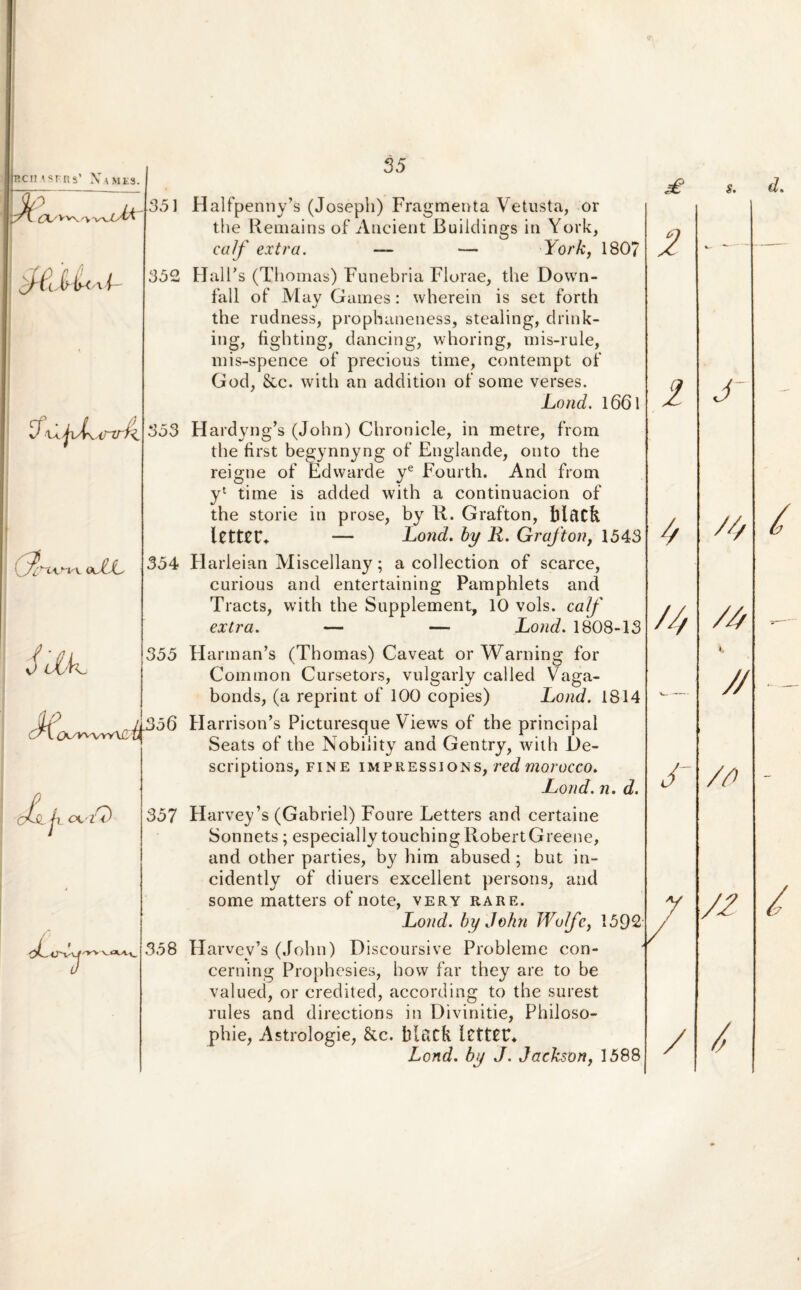 P.CH ^srns’ Names. fTL/Vv\ U\ijv(\irtrf (f^^cxn^ oLL 7 JOx. X (X^vuYlCi i 4 h ol •zQ 35 351 Halfpenny’s (Josepli) Fragmenta Vetusta, or the liemains of Ancient Buildings in York, a;//' extra. — — York, 180? 352 HalPs (Tliomas) Funebria Florae, the Dovvn- fall of May Games: wherein is set forth the rudness, prophaneness, stealing, drink- ing, fi ghting, dancing, whoring, mis-rule, mis-spence of precious time, contempt of God, &c. with an addition of some verses. Lond. l66l 353 Hardyng’s (John) Chronicle, in metre, from the first begynnyng of Englande, onto the reigne of Fdwarde ye Fourth. And from yl time is added with a continuacion of the storie in prose, by li. Grafton, blftCk UttCF* — Lond. by R. Grafton, 1543 354 Flarleian Miscellany; a collectiori of scarce, curious and entertaining Pamphlets and Tracts, with the Supplement, 10 vols. calf extra. — — Lond. 1808-13 355 FIarman’s (Thomas) Caveat or Warning for Common Cursetors, vulgarly called Vaga- bonds, (a reprint of 100 copies) Lond. 1814 ^356 Harrison’s Picturesque Views of the principal Seats of the Nobility and Gentry, with i)e- scriptions, fine impressions, red morocco. Lond. n. d. 357 Harvey’s (Gabriel) Foure Letters and certaine Sonnets; especially touchingliobertGreene, and other parties, by him abused ; but in- cidently of diuers excellent persons, and some matteis of note, very rare. Lond. by John Wolfe, 1592 358 Harvev’s (John) Diseoursive Probleme con- cerning Prophesies, hovv far they are to be valued, or credited, according to the surest rules and directions in Divinitie, Philoso- phie, Astrologie, &c. blcltfe Ictttt* Lond. by J. Jackson, 1588 s. 3 I // '/ /d S 7 / J /// i, 7/ /n /7 7