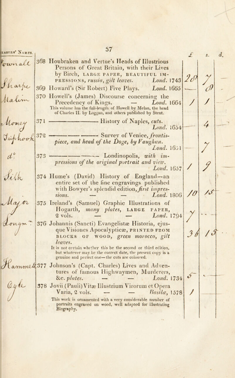 UAsrn.i’ Nam es. oJuL 368 \j l l 369 L'('l ilitAvv 370 L /!AsV~h.(W 371 \)a.iji lurxrii 372 cL° 373 0 ,/ diih 374 lyll ap/(rL 375 \/ . 376 57 Houbraken and Vertue’s Heads of Illustrious Persons of Great Britain, with their Lives by Birch, large paper, beautiful im- pressions, russia, gilt leaves. Lond. 1743 HowarcLs (Sir Robert) Fi ve Plays. Lond. 1665 HowelFs (James) Discourse concerning the Precedency of Kings. — Lond. 1664 This volume has the full-length of Howell by Melan, the head of Charles II. by Loggan, and others published by Stent. --- History of Naples, cuts. Lond. 1654 Survey of Venice, frontis- piece, and head of the Doge, by Vaughan. Lond. 1651 — Londinopolis, with im■ j w pressioris of the original portrait and view. Lond. 1657 Hume’s (David) History of England—an entire set of the fine engravings published with BowyeFs splendid editionfJirst irnpres- sions. — — Lond. 1806 Ireland’s (Samuel) Graphic Illustrations of Hogarth, many platesy large paper, 2 vols. — — Lond. 1794 Johannis (Sancti) Evangelistae Historia, ejus¬ que Visiones Apocalypticae, printed from OF WOOD, green morocco, gilt BLOCKS leaves. It is not certain whetber this be tlie second or third edition, but whatever may be the eorrect date, the present copy is a genuine and pertect one—tlie cuts are coloured. ecrnvtrdiUf 77 Johnson’s (Capt. Charles) Lives and Adven- tures of fainous Highwaymen, Murderers, &c. plates. — — Lond. 1734 Jovii (Pauli)Vitae Illustrium Virorum et Opera Varia, 2 vols. — — ttasilw, \ This work is ornamentcd with a very considerable nuniber of portraits engraved on wood, well adapted for illustrating Biography. 378 578