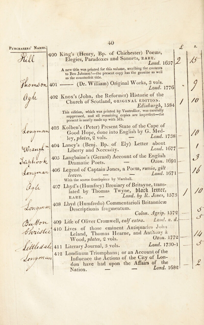 Purchasehs’ Names. / : 400 z 409 410 King7s (Henry, Bp. of Chichester) Poems, Elegies, Paradoxes and Sonnets, rare. b Lond. 1657 A new title was printed for this volume, ascribing the contents to Ben Johnson!—the present copy has the genuine as well as the counterfeit title. _(Dr. William) Original Works, 3 vols. Lond. 1776 Knox’s (John, the Reformer) Historie of the Church ot Scotland, original edition. Edinburgh, 1584 This edition, which was printed by Vautrollier, was caret ully suppressed, and ali remaining ccpies are imperfect—the present is neatly made up with JY1S. Kolben’s (Peter) Present State of the Cape of Good Elope, done into English by G. Med- ley, piales, 2 vols. — Lond. 1738 Laney’s (Benj. Bp. of Ely) Lettei about Liberty and Necessity. Lond. 1677 Langbaine’s (Gerard) Account of the English Dramatic Poets. Oxon. 1691 Leeend of Captain Jones, a Poeni, russi(f, gilt Laves. — — Lond. 1671 With the scarce frontispiece by Marshall. Lhyd’s (Humfrey) Breuiary of Britayne, trans- Jated by Thomas Twyne, Mtlfk ICttCU, r \re. -—- Lond. h(j A * Jones, 15/o Lhyd (Plumfredo) Commentarioli Britannicae Descriptionis fragmentum. r Colon. Agrvp. 1572 Life of Oliver Cromwell, caf extra. Lond. n. d. Lives of those eminent Antiquaries John Leland, Thomas Elearne, and AntAony a Wood, plates, 2 vols. Oxon. 1772 Literary Journal, 3 vols. Lond. 1730-1 Londinum Triumphans; or an Account of the lnfluence the Actions of the City ol Lon- don have had upon the AiFairs of the Nation. — ^ — Lmd- 1632 d /