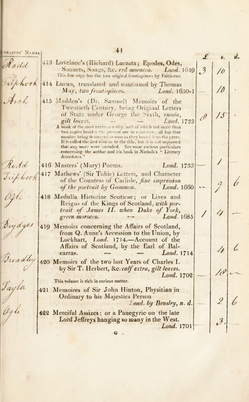 ICH.lSFns1 NaMF.S. I / A (/<?/. _ - V /7 rvijishstrtrk- \JoU A 413 Lovelace*s (Richard) Lucasta; Epodes, Odes, Sonnets, Songs, &c. red mo/occo. Land. ifj Shi> fine copy has the two original liontispieces by Faitborne, 414 Lucan, translated and continued by Thomas May, twofrontispieces. Lond. l63( 413 Maddea’s (Dr. Samuel) Meinoirs of the Twentieth Century, being Original Letters of State under Gcorge the Sixth, russia, gilt leaves. — *— Lond. 17 A book of the tno'4 extreme r >niy, and of wliich not more than tvo cupies besid -s the present are in existence; ali but that nmuber being destroved as soon as Ihey issued fromthe press. It iscalled the lirst volu ne in thetitle, but it is not supposed that any more were intended. See some cutious particulars concerning the author and his book in Nichols*s “ Literary Anecdotes/’ 416 Masters' (Mary) Poems. Lond. 17 417 Mathews’ (Sir Tobie) Letters, and Character of the Countess of Carlisle, Jine impression of the. portrail by Gamnion. Lond. 161 418 Medulla H istoriae Scoticae; or Lives and Reigns of the Kings of Scotland, with por¬ trail of James II. when Duke of York, green morocco. — l^ond, 1683 419 Memoirs concerning the Affairs of Scotland, from Q. Anne^s Aceession to the Union, by Lockhart, f.ond, 1714.—Account of the Affairs of Scotland, by the Earl of Bal- carras. — — Lond. 1] 420 Memoirs of the two last Years of Charles I. by Sir T. Herbert, &c:calf extra, gilt leaves. L.ond. 1/ This volume is rich in curious matter. 421 Memoires of Sir John Hinton, Physitian in Ordinary to his Majesties Person Lond. by Bensley, n. 422 Merciful Assizes: or a Panegyric on tlie late Lord Jeffreys hanging so many in the West. a s. 9 J /0 ] /6 „ tP O /S~ o J / 3 — / / A 1 --- A > _ A? “ 2 A-