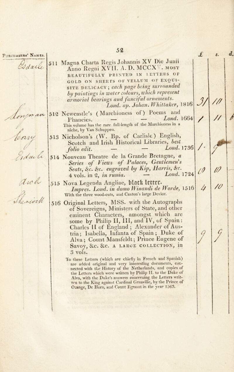Si) d 511 Magna Charta Regis Johannis XV Die Junii Anno Regni XVII. A. D. MCCX . most BEAUTIFULLY PRINTET) IN IETTEHS OF GOLD ON SHEEFS OF VELLUM OF EXQUI¬ SITE delicacy; each page being surrounded by paintings in water colours, which represent armorial bearings and fancifui ornaments. Lond. ap. Johan. Whittaker, 1816 512 Newcastle^s (Marchioness of) Poems and P hanc i es. — — Lond. 1664 This volurae has the rare full-lengtk of the Marchioness in a niche, by Van Schuppen. 513 NicholsoiPs (W. Bp. of Carlisle) English, Scotch and Irisli Historical Libraries, best folio edit. —- — Lond. 1736 514 Nouveau Theatre de la Grande Bretagne, a Series of Views of Palaces, Gentkmen’s Seats, fyc. kc. engraved by Kip, Ii arris, Sfc. 4 vols. in 2, in russia. -— Lond. 1724 515 Nova Legenda Angliae, lctf£t% Impres. Lond. in domo Minandi de Worde, 1516 With the three wood-cuts, and Caxton’s large Device. 516 Original Letters, MSS. with the Autograpbs of Sovereigns, Ministers oi State, and other eminent Characters, amongst which are some by Philip II, III, and IV, of Spain: Charles II of England ; Alexander of Aus- tria; Isabella, Infanta of Spain; Duke of Alva; Count Mansfeldt; Prince Eugene of Savoy, &c. &c. a laiige collection, in 3 vols. To these Letters (which are chiefiy in French and Spanish) are added original and very interesting documents, con- nected with the History of the Netherlands, and copies of tlie Letters which were written by Philip II. to the Duke ot Alva, with the Duke’s answers concerning the Letters writ¬ ten to the King against Cardinal Granville, by the Prince of Orange, Dc Horn, and Count Egraont in the year 1563.