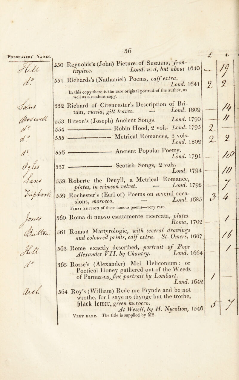 550 Reynolds’* (John) Picture of Susahna, fron- tispiece. Lond. n.f/, h nt ubont 1040 55 L Richards’s (Nathaniel) Poems, calf extra. Lond. 1641 In this copy there is the rare original portrait of the author, as well as a modera copy. 552 Richard of CirencestePs Description of Bri- tain, russla, gilt leaves. — Lond. 1809 553 Ritson’s (Joseph) Ancient Songs. Lond. 1790 554 . __ , —-Robin Hood, 2 vols. Lond. 1795 555 —« .. —- Metrical Romances, 3 vols. Lond. 1802 556 ...—— Ancient Popular Poetry. Lond. 1791 557 » Scotish Songs, 2 vols. Lond. 1794 558 Roberte the Deuyll, a Metrical Romance, plates, in crimson velvet. —• Lond. 1798 559 RochestePs (Earl of) Poems on several occa- sions, morocco. — Lond. J6b5 First edition of these famous poems—very rare. 560 Roma di nuovo esattamente ricercata, plates. Iloma, 1702 561 Roman Martyrologie, with several drawings and coloured prints, calf extra. St. Omers, 1667 562 Rome exactly described, portrait of Popc Alexander Pii. by Chantry. Lond. 1664 563 Rosse’s (Alexander) Mei Heliconium: or Poetical Honey gathered out of the Weeds of Parnassus, fine portrait by Lombart. Lond. 1642 564 Ro/s (William) Rede me Frynde and be not wrothe, for I saye no thynge but the trothe, blatk XmZK.green morocco. At Wesell, by H. Nycolson, 1546 Very rare. The title is supplied by MS.