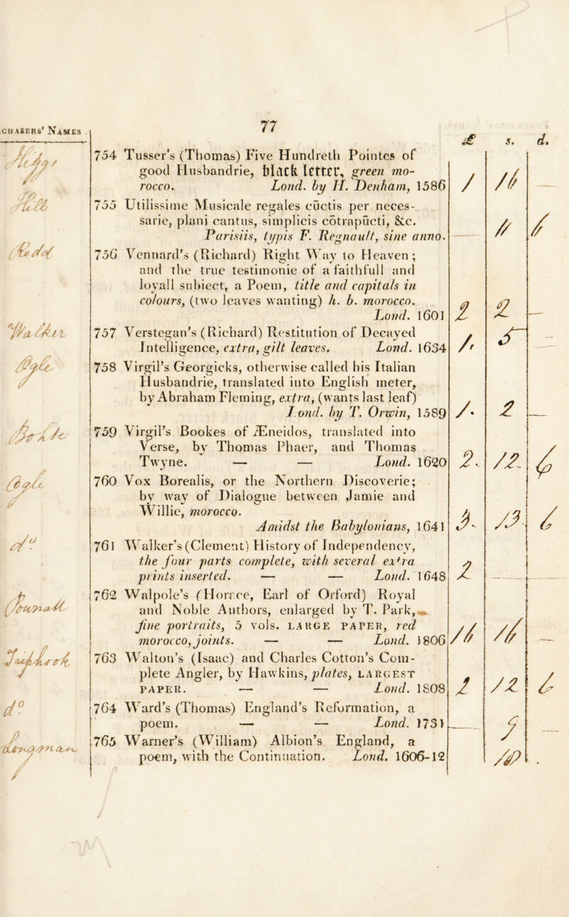 CU A&ERs' NaMES . s. d* ibfat 754 755 756 757 758 759 760 761 762 7 63 764 7 65 Tusser's (Thomas) Five Hundreth Pointes of good Husbandrie, iilcltli green mo- /occo. Lond. by H. Denharn, 1586 Util issime Musicale regales cuctis per neces¬ sarie, plani cantus, simplicis cotrapucti, &c. Parisiis, typis F. Regnau/t, sine anno. VenrianPs (Richard) Right Way to Heaven; and the true testimonie of’ a faithfull and loyall subiect, a Poem, title and capita/s in colours, (tvvo 1 caves wanting) h. b. morocco. Lond. 1601 VerstegarPs (Richard) Restitntion of Hecayed Intelligence, extra, gilt leaves. Lond. 1634 VirgiPs Georgicks, otherwise called his Italian Husbandrie, translated into English meter, by Abraham Fleming, extra, (wants last leaf) l ond. by T. Orwin, 1589 VirgiPs Bookes of TEneidos, translated into Verse, bv Thomas Pbaer, and Thomas Twyne. — — Lond. 1620 Vox Borealis, or the Northern Hisco verie; bv wav of Dialosme between Jamie and ~ %J y_J Willie, morocco. Aniidst the Babyloniam, 1641 Walkers (Clement) History of fndependency, the four parts complete, with scveral ex*ra prints inseried. — — Lond. 1648 Walpole’s f Horaee, Earl of Orford) Royal and Noble Authors, enlarged by 7’. Park,«» Jine portraits, 5 vols. large paper, red morocco, joints. — — Lond. 1806 Waltorfs (Isaac) and Charles CoUoiPs Com¬ plete Angler, by Hawkins,plates} largest PAPER. — — Lond. 1808 Ward’s (Thomas) England’s Reformation, a poem. — — Lond. 1731 WarneFs (William) Albioni England, a poem, with the Continuation. Lond. 1606-12 / / /. 2. A ■2 // 2 // — // / 2 cT 2 — /2 4 yj- // i- /z / — /4?