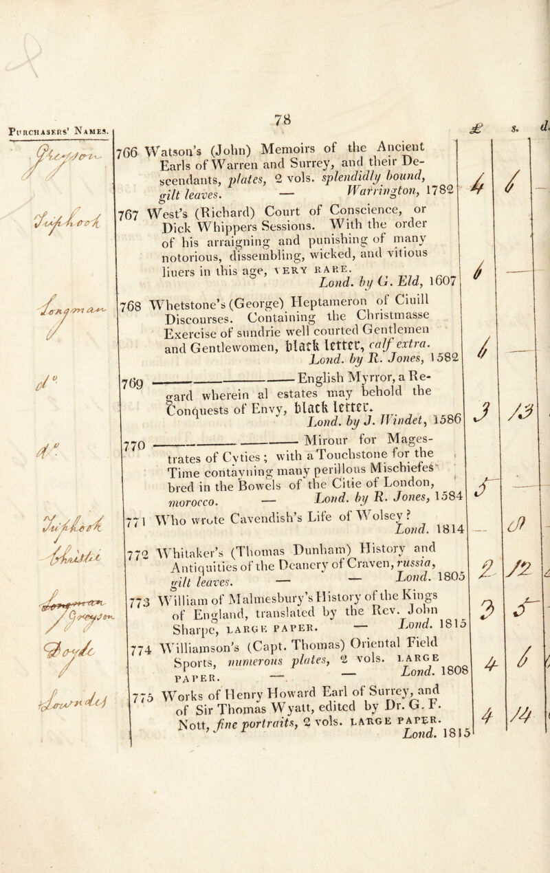 PunCHASERS’ Names. 766 Watson*s (John) Memoirs of the Ancient Earls of Warren and Surrey, and their De- scendants, plat.es, 2 vols. splendidly bouncl, gilt leaves. — Warrington, 1782 767 West’s (Richard) Court of Conscience, or Dick Whippers Sessions. With the order of his arraigning and punishing of many notorious, dissembling, wicked, and vitious liuers in ihisage, very rare. Lond. by G. Eld, 160/ 68 Whetstone*s (George) Heptameron of Ciuill Discourses. (Jontaining the Chnstmasse Exereise of snndrie well conrted Gentlemen and Gentlewomen, flltlCk Icfttf, calf extra. Lond. by R. Jones, 1582 English Myrror, ake- 769 770 o-ard wherein al estates may beliold the Conquests of Envy, felacfc 1 Lond. by J. Win det, 1586 Mirour for Mages- i l 1 trates of Cyties ; with aTouchstone for the Time contayning many periilous MischiefeS bred in the Bowels of the Citie of London, moroeco. — Lond. by R. Jones, 1584 Who wrote Cavendish’s Life of W olsev ? Lond. 1814 772 4Vhitaker’s (Thomas Dunham) Historv and Antiquities of the Deanery of Craven, russia, - * I mi// trilt leaves. — Lond. 1805 773 William of Malmesbury s History of the Kings of Eno-land, translated by the Rev. John Shipe, LAiQK PAPER. ~ W. 1 8 1 5 Williamson^ (Capt. Thomas) Oriental Field Sports, numerous piat es, 2 vols. large; PAPER. - - L°nd* 1808 Works of Henry Howard Earl of Surrey, and of Sir Thomas Wyatt, edited by Dr. G.t. Nott, fine portraits, 2 vols. lauge pater. ’ J Lond. 1815 74 t ib