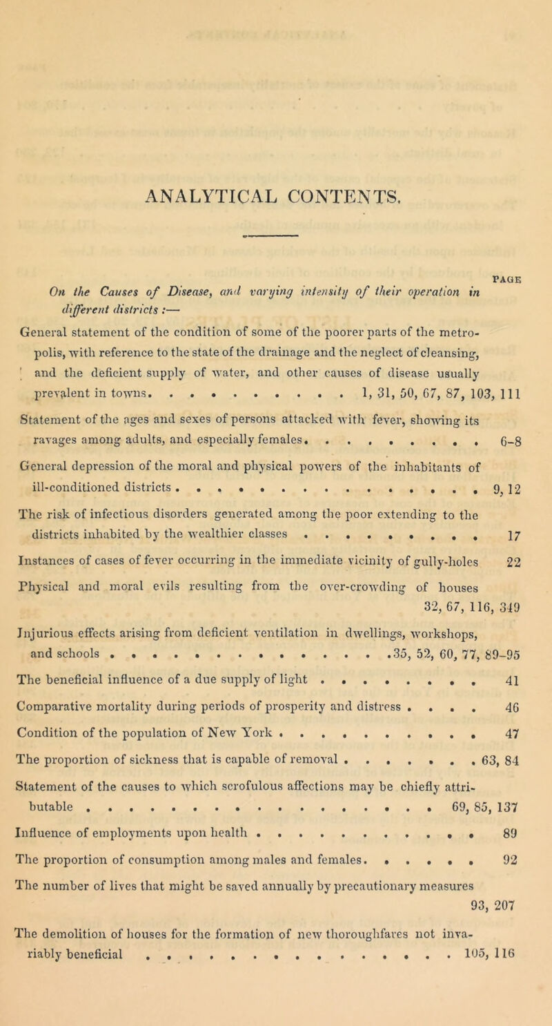ANALYTICAL CONTENTS. PAGE On the Causes of Disease, and varying intensity of their operation in different districts :— General statement of the condition of some of the poorer parts of the metro- polis, -with reference to the state of the drainage and the neglect of cleansing, and the deficient supply of water, and other causes of disease usually prevalent in towns 1, 31, 50, 67, 87, 103, 111 Statement of the ages and sexes of persons attacked with fever, showing its ravages among adults, and especially females 6-8 General depression of the moral and physical powers of the inhabitants of ill-conditioned districts . . . . 9, 12 The risk of infectious disorders generated among the poor extending to the districts inhabited by the wealthier classes 17 Instances of cases of fever occurring in the immediate vicinity of gully-holes 22 Physical and moral evils resulting from the over-crowding of houses 32, 67, 116, 319 Injurious effects arising from deficient ventilation in dwellings, workshops, and schools . 35, 52, 60, 77, 89-95 The beneficial influence of a due supply of light 41 Comparative mortality during periods of prosperity and distress .... 46 Condition of the population of New York 47 The proportion of sickness that is capable of removal 63, 84 Statement of the causes to which scrofulous affections may be chiefly attri- butable 69, 85, 137 Influence of employments upon health • • 89 The proportion of consumption among males and females 92 The number of lives that might be saved annually by precautionary measures 93, 207 The demolition of houses for the formation of new thoroughfares not inva- riably beneficial 105, 116