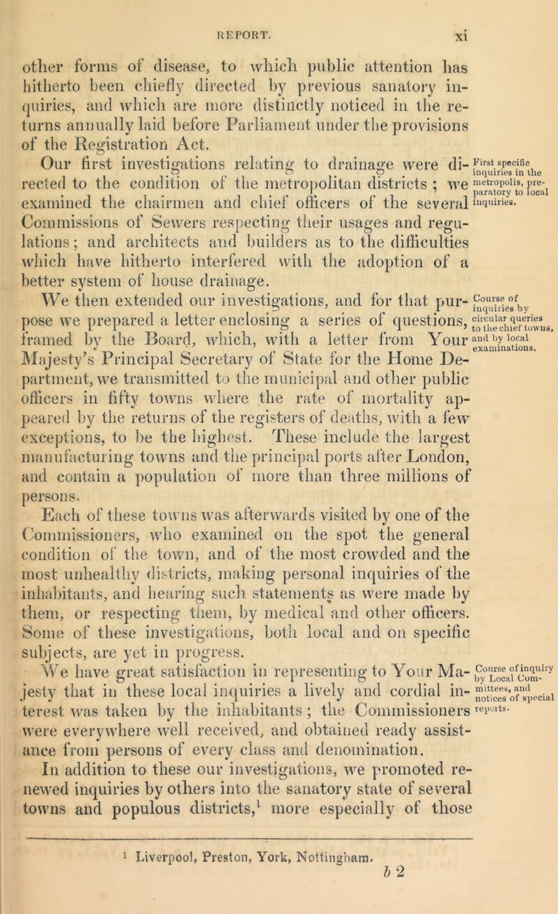 other forms of disease, to which public attention lias hitherto been chiefly directed by previous sanatory in- quiries, and which are more distinctly noticed in the re- turns annually laid before Parliament under the provisions of the Registration Act. Our first investigations relating to drainage were di- First.s.Peciric o , o o inquiries in the reeled to the condition of the metropolitan districts ; we examined the chairmen and chief officers of the several in(iuiries- Commissions of Sewers respecting their usages and regu- lations ; and architects and builders as to the difficulties which have hitherto interfered with the adoption of a better system of house drainage. We then extended our investigations, and for that pur- Cour.se of, 7 I inquiries by pose we prepared a letter enclosing a series of questions, tSch?ef!wns framed bv the Board, which, with a letter from Yourand hy '°.cal 1 examinations. Majesty’s Principal Secretary of State for the Home De- partment, we transmitted to the municipal and other public officers in fifty towns where the rate of mortality ap- peared by the returns of the registers of deaths, with a few exceptions, to be the highest. These include the largest manufacturing towns and the principal ports after London, and contain a population of more than three millions of persons. Each of these towns was afterwards visited by one of the Commissioners, who examined on the spot the general condition of the town, and of the most crowded and the most unhealthy districts, making personal inquiries of the inhabitants, and hearing such statements as were made by them, or respecting them, by medical and other officers. Some of these investigations, both local and on specific subjects, are yet in progress. We have great satisfaction in representing to Your Ma- £°LocafoXiry jesty that in these local inquiries a lively and cordial in- ^'“^“pociai terest was taken by the inhabitants ; the Commissioners rcrurts- were everywhere well received, and obtained ready assist- ance from persons of every class and denomination. In addition to these our investigations, we promoted re- newed inquiries by others into the sanatory state of several towns and populous districts,1 more especially of those 1 Liverpool, Preston, York, Nottingham. b 2