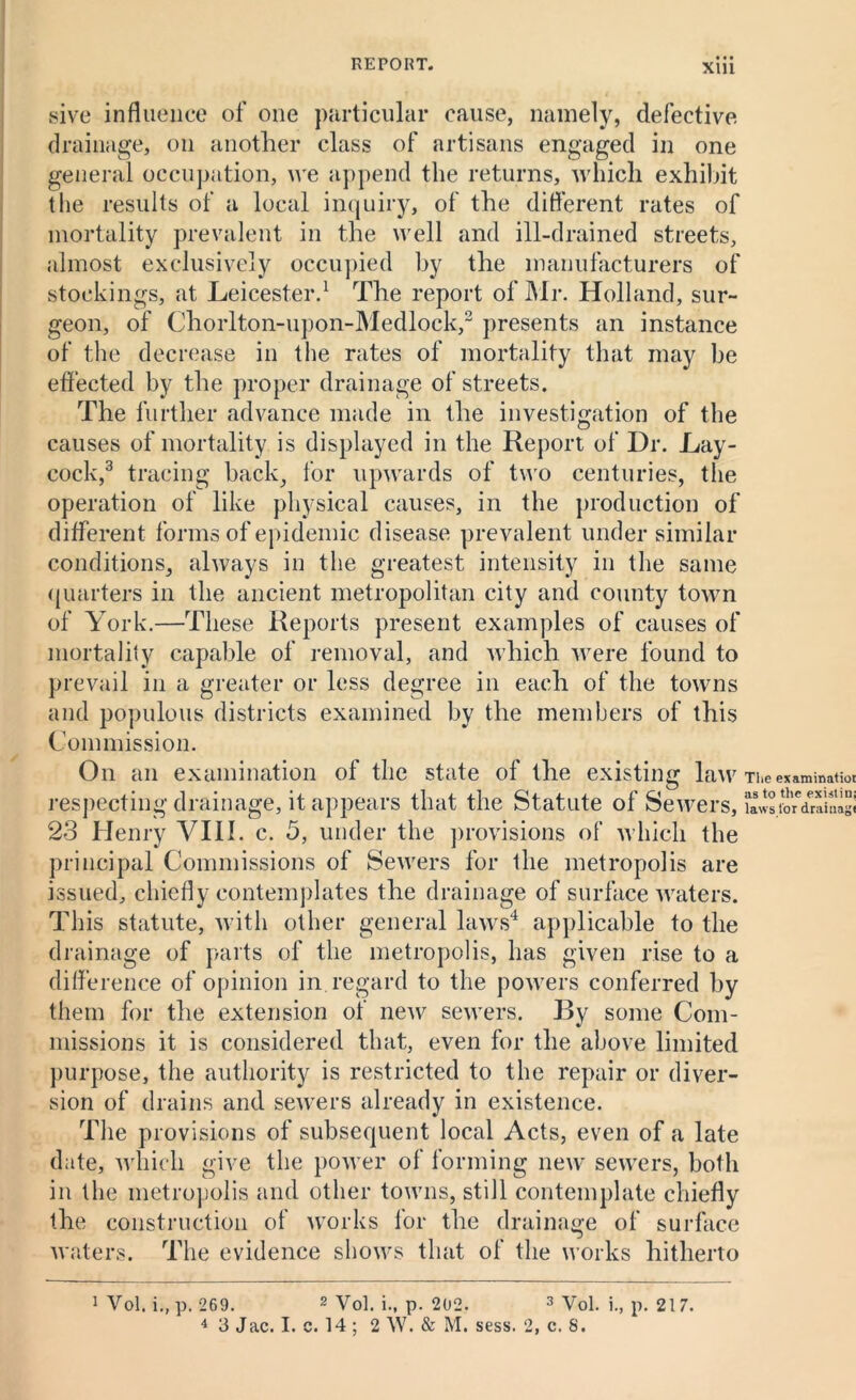 XUl sive influence of one particular cause, namely, defective drainage, on another class of artisans engaged in one general occupation, we append the returns, which exhibit t lie results of a local inquiry, of the different rates of mortality prevalent in the well and ill-drained streets, almost exclusively occupied by the manufacturers of stockings, at Leicester.1 The report of Mr. Holland, sur- geon, of Chorlton-upon-Medlock,2 presents an instance of the decrease in the rates of mortality that may be effected by the proper drainage of streets. The further advance made in the investigation of the causes of mortality is displayed in the Report of Dr. Lay- cock,3 tracing back, for upwards of two centuries, the operation of like physical causes, in the production of different forms of epidemic disease prevalent under similar conditions, always in the greatest intensity in the same quarters in the ancient metropolitan city and county towrn of York.—These Reports present examples of causes of mortality capable of removal, and which were found to prevail in a greater or less degree in each of the towns and populous districts examined by the members of this Commission. On an examination of the state of the existing law Theex&mmatioi respecting drainage, it appears that the Statute of Sewers, Swafo'dralSigi 23 Henry VIII. c. 5, under the provisions of which the principal Commissions of Sewers for the metropolis are issued, chiefly contemplates the drainage of surface waters. This statute, with other general laws4 applicable to the drainage of parts of the metropolis, has given rise to a difference of opinion in.regard to the powers conferred by them for the extension of new sewers. By some Com- missions it is considered that, even for the above limited purpose, the authority is restricted to the repair or diver- sion of drains and sewers already in existence. The provisions of subsequent local Acts, even of a late date, which give the power of forming new sewers, both in the metropolis and other towns, still contemplate chiefly the construction of works for the drainage of surface waters. The evidence shows that of the works hitherto 1 Vol. i.,p. 269. 2 Vol. i., p. 202. 3 Vol. i., p. 217.