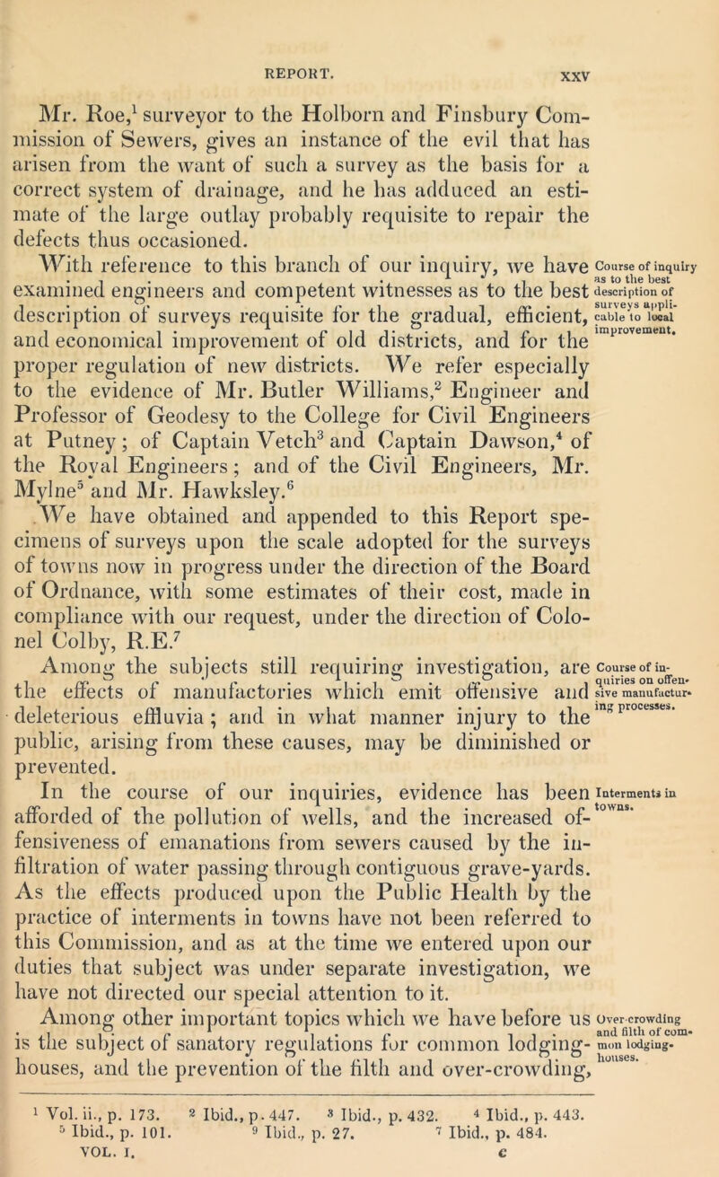 Mr. Roe,1 surveyor to the Holborn and Finsbury Com- mission of Sewers, gives an instance of the evil that has arisen from the want of such a survey as the basis for a correct system of drainage, and he has adduced an esti- mate of the large outlay probably requisite to repair the defects thus occasioned. With reference to this branch of our inquiry, we have examined engineers and competent witnesses as to the best description of surveys requisite for the gradual, efficient, and economical improvement of old districts, and for the proper regulation of new districts. We refer especially to the evidence of Mr. Butler Williams,2 Engineer and Professor of Geodesy to the College for Civil Engineers at Putney; of Captain Vetch3 and Captain Dawson,4 of the Royal Engineers; and of the Civil Engineers, Mr. Mylne5 and Mr. Hawksley.6 We have obtained and appended to this Report spe- cimens of surveys upon the scale adopted for the surveys of towns now in progress under the direction of the Board of Ordnance, with some estimates of their cost, made in compliance with our request, under the direction of Colo- nel Colby, R.E.7 Among the subjects still requiring investigation, are the effects of manufactories which emit offensive and deleterious effluvia ; and in what manner injury to the public, arising from these causes, may be diminished or prevented. In the course of our inquiries, evidence has been afforded of the pollution of wells, and the increased of- fensiveness of emanations from sewers caused by the in- filtration of water passing through contiguous grave-yards. As the effects produced upon the Public Health by the practice of interments in towns have not been referred to this Commission, and as at the time we entered upon our duties that subject was under separate investigation, we have not directed our special attention to it. Among other important topics which we have before us is the subject of sanatory regulations for common lodging- houses, and the prevention of the filth and over-crowding. Course of inquiry as to the best description of surveys appli- cable to local improvement. Course of in- quiries on often* sive manufuctur- ing processes. Interments in towns. Overcrowding and filth of com* mon lodging- houses. 1 Vol. ii., p. 173. 5 Ibid., p. 101. VOL. I. 2 Ibid., p.447. 3 Ibid., p. 432. 4 Ibid., p. 443. 9 Ibid., p. 27. 7 Ibid., p. 484.