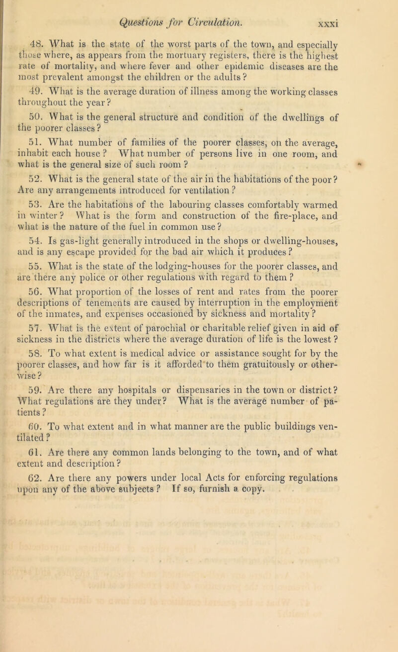 48. What is the state of the worst parts of the town, and especially those where, as appears from the mortuary registers, there is the highest rate of mortality, and where fever and other epidemic diseases are the most prevalent amongst the children or the adults? 49. What is the average duration of illness among the working classes throughout the year? 50. What is the general structure and condition of the dwellings of the poorer classes ? 51. What number of families of the poorer classes, on the average, inhabit each house ? What number of persons live in one room, and what is the general size of such room ? 52. What is the general state of the air in the habitations of the poor? Are any arrangements introduced for ventilation ? 53. Are the habitations of the labouring classes comfortably warmed in winter? What is the form and construction of the fire-place, and what is the nature of the fuel in common use? 54. Is gas-light generally introduced in the shops or dwelling-houses, and is any escape provided for the bad air which it produces ? 55. What is the state of the lodging-houses for the poorer classes, and are there any police or other regulations with regard to them ? 56. What proportion of the losses of rent and rates from the poorer descriptions of tenements are caused by interruption in the employment of the inmates, and expenses occasioned by sickness and mortality ? 57. What is the extent of parochial or charitable relief given in aid of sickness in the districts where the average duration of life is the lowest ? 58. To what extent is medical advice or assistance sought for by the poorer classes, and how far is it afforcled'to them gratuitously or other- wise ? 59. Are there any hospitals or dispensaries in the town or district? What regulations are they under? What is the average number of pa- tients ? 60. To what extent and in what manner are the public buildings ven- tilated ? 61. Are there any common lands belonging to the town, and of what extent and description ? 62. Are there any powers under local Acts for enforcing regulations upon any of the above subjects ? If so, furnish a copy.