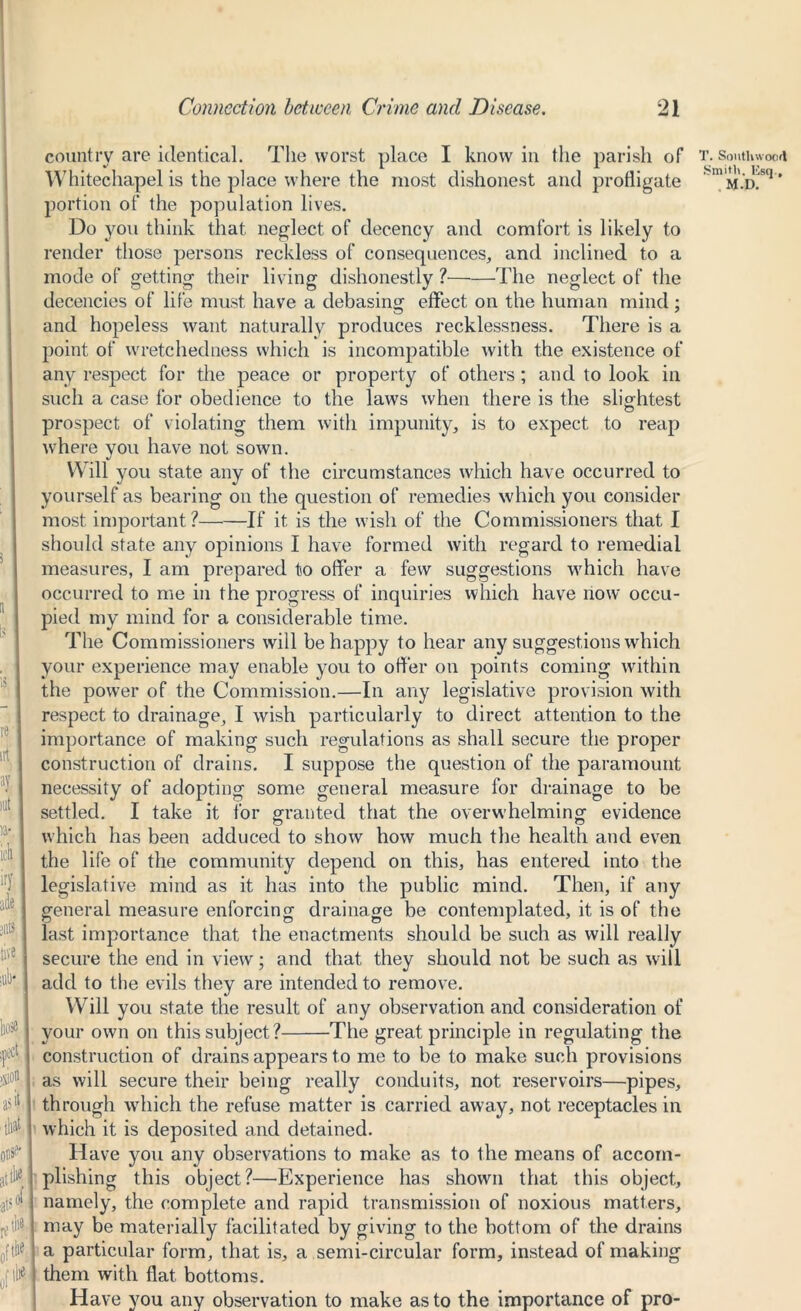 icli irj ade live iiose country are identical. The worst place I know in the parish of Whitechapel is the place where the most dishonest and profligate portion of the population lives. Do you think that neglect of decency and comfort is likely to render those persons reckless of consequences, and inclined to a mode of getting their living dishonestly ? The neglect of the decencies of life must have a debasing effect on the human mind; and hopeless want naturally produces recklessness. There is a json as that 0' attfc ; 0* III*; (W point of wretchedness which is incompatible with the existence of any respect for the peace or property of others; and to look in such a case for obedience to the law's when there is the slightest o prospect of violating them with impunity, is to expect to reap where you have not sown. Will you state any of the circumstances which have occurred to yourself as bearing on the question of remedies which you consider most important ? If it is the wish of the Commissioners that I should state any opinions I have formed with regard to remedial measures, I am prepared to offer a few suggestions which have occurred to me in the progress of inquiries which have now occu- pied my mind for a considerable time. The Commissioners will be happy to hear any suggestions which your experience may enable you to offer on points coming within the power of the Commission.—In any legislative provision with respect to drainage, I wish particularly to direct attention to the importance of making such regulations as shall secure the proper construction of drains. I suppose the question of the paramount necessity of adopting some general measure for drainage to be settled. I take it for granted that the overwhelming evidence which has been adduced to show how much the health and even the life of the community depend on this, has entered into the legislative mind as it has into the public mind. Then, if any general measure enforcing drainage be contemplated, it is of the last importance that the enactments should be such as will really secure the end in view; and that they should not be such as will add to the evils they are intended to remove. Will you state the result of any observation and consideration of your own on this subject? The great principle in regulating the construction of drains appears to me to be to make such provisions as will secure their being really conduits, not reservoirs—pipes, through which the refuse matter is carried away, not receptacles in which it is deposited and detained. Have you any observations to make as to the means of accom- plishing this object?—Experience has shown that this object, namely, the complete and rapid transmission of noxious matters, may be materially facilitated by giving to the bottom of the drains a particular form, that is, a semi-circular form, instead of making them with flat bottoms. Have you any observation to make as to the importance of pro- T. Southwood Smith, lisq., , M.D.