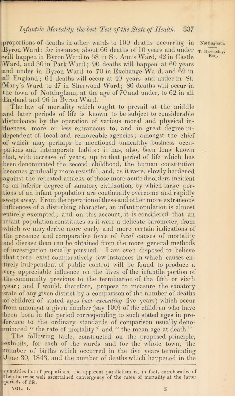 proportions of deaths in other wards to 109 deaths occurring' in By ron Ward : for instance, about 6G deaths of 10 years and under will happen in Byron Ward to 58 in St. Ann’s Ward, 4*2 in Castle Ward, and 30 in Park Ward; 90 deaths will happen at 60 years and under in Byron Ward to 70 in Exchange Ward, and 62 in all England; 64 deaths will occur at 40 years and under in St. Mary’s Ward to 47 in Sherwood Ward; 86 deaths will occur in the town of Nottingham, at the age of 70 and under, to 62 in all England and 96 in Byron Ward. The law of mortality which ought to prevail at the middle and later periods of life is known to be subject to considerable disturbance by the operation of various moral and physical in- fluences, more or less extraneous to, and in great degree in- dependent of, local and removeable agencies; amongst the chief of which may perhaps be mentioned unhealthy business occu- pations and intemperate habits ; it has, also, been long known that, with increase of years, up to that period of life which has been denominated the second childhood, the human constitution becomes gradually more resistful, and, as it were, slowly hardened against the repeated attacks of those more acute disorders incident to an inferior degree of sanatory civilization, by which large por- tions of an infant population are continually overcome and rapidly swept away. From the operation of these-ancl other more extraneous influences of a disturbing character, an infant population is almost entirely exempted; and on this account, it is considered that an infant population constitutes as it were a delicate barometer, from which we may derive more early and more certain indications of the presence and comparative force of local causes of mortality and disease than can be obtained from the more general methods o of investigation usually pursued. I am even disposed to believe that there exist comparatively few instances in which causes en- tirely independent of public control will be found to produce a very appreciable influence on the lives of the infantile portion of the community previous to the termination of the fifth or sixth year; and I would, therefore, propose to measure the sanatory state of any given district by a comparison of the number of deaths of children of stated ages {not exceeding five years) which occur from amongst a given number (say 100) of the children who have been born in the period corresponding to such stated ages in pre- ference to the ordinary standards of comparison usually deno- minated “ the rate of mortality ’’ and ff the mean age at death.” The following table, constructed on the proposed principle, exhibits, for each of the wards and for the whole town, the number of births wdiich occurred in the five years terminating June 30, 1843, and the number of deaths which happened in the quantities but of proportions, the apparent parallelism is, in fact, corroborative of the otherwise weli ascertained convergency of the rates of mortality at the latter periods of life. VOL. I. Nottingham. T. Il.iwkslev, Esq. Z