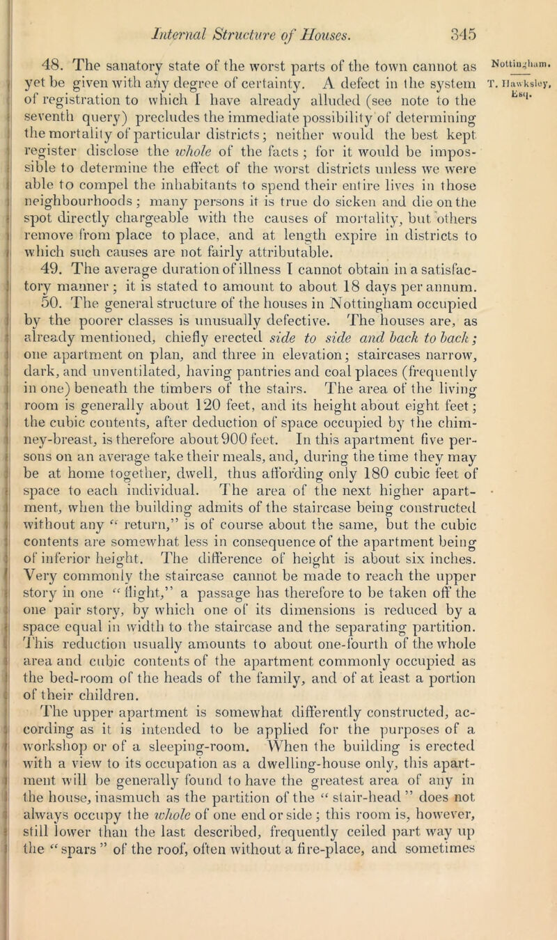 48. The sanatory state of the worst parts of the town cannot as I yet be given with any degree of certainty. A defect in ihe system oi registration to which I have already alluded (see note to the seventh query) precludes the immediate possibility of determining the mortality of particular districts; neither would the best kept register disclose the whole of the facts ; for it would be impos- sible to determine the effect of the worst districts unless we were able to compel the inhabitants to spend their entire lives in those neighbourhoods; many persons it is true do sicken and die on the spot directly chargeable with the causes of mortality, but others remove from place to place, and at length expire in districts to which such causes are not fairly attributable. 49. The average durat ion of illness I cannot obtain in a satisfac- tory manner ; it is stated to amount to about 18 days per annum. 50. The general structure of the houses in Nottingham occupied by the poorer classes is unusually defective. The houses are, as already mentioned, chiefly erected side to side and hack to hack; one apartment on plan, and three in elevation; staircases narrow, dark, and unventilated, having pantries and coal places (frequently in one) beneath the timbers of the stairs. The area of the living room is generally about 120 feet, and its height about eight feet; the cubic contents, after deduction of space occupied by the chim- ney-breast, is therefore about 900 feet. In this apartment five per- sons on an average take their meals, and, during the time they may be at home together, dwell, thus affording only 180 cubic feet of space to each individual. The area of the next higher apart- ment, when the building admits of the staircase being constructed without any “ return/5 is of course about the same, but the cubic contents are somewhat less in consequence of the apartment being of inferior height. The difference of height is about six inches. Very commonly the staircase cannot be made to reach the upper story in one “ flight,” a passage has therefore to be taken off the one pair story, by which one of its dimensions is reduced by a space equal in width to the staircase and the separating partition. This reduction usually amounts to about one-fourth of the whole area and cubic contents of the apartment commonly occupied as the bed-room of the heads of the family, and of at least, a portion of their children. The upper apartment is somewhat differently constructed, ac- cording as it is intended to be applied for the purposes of a workshop or of a sleeping-room. When the building is erected with a view to its occupation as a dwelling-house only, this apart- ment will be generally found to have the greatest area of any in the house, inasmuch as the partition of the “ stair-head ” does not always occupy the whole of one end or side ; this room is, however, still lower than the last described, frequently ceiled part way up the “ spars ” of the roof, often without a fire-place, and sometimes T. Uawksley,