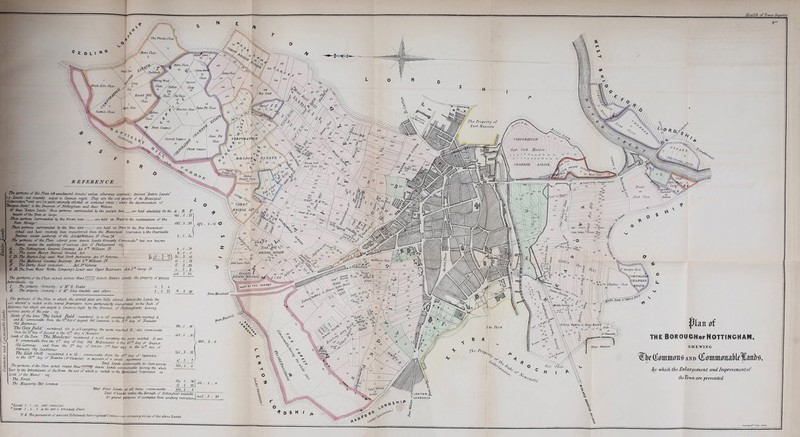 27u pcrtzcns cf the Flem left. unccUnirtd, dmctcf unless otherwise esepresstd) Ancient “-Entire lands it lands 7ict rereads subject U Common right. They are the sole property of the Municipal Ccrpcraticn. and. are (in nart) optimally allotted at nominal rents ( render the denomination of “Bearqess Ihsis'j tc die Freemen of Nottingham and Cheer Widows. Of dose Entire lands Gust portions surrounded by the purple tint. . arc held absolutely for Bie JL „ R F benefit cf the Town at large. 165, 0 , V> These portions surrounded by Che brown tint are held in Trust for Bit sustentalion of the Trent Fridge * 19$. 3,38 Fuse portions surrounded by the blue tent. arc held in Trust for Ore Free Grammar ■School and hare recently been transferred from, the MuracipdL Corporation to die Charitable Trustees lender authority cf the ActStSVHltbcrm IV Chap. j6 ' ■ , The pcrtujRs cf the Flan colored green denote Lands formerly Cononmalle ® but now become Entire under the authority of various Acts of Farhament. vzj. A The Nottingham General Cemetery Act 6^ WCUiam IV. B- The Saint Alary S Burial Ground Act - ~ „ C.D.The Burton leys and. West Crofl Inclosurcs Act 3* Victoria -.. 1) 30 ‘ A ^0} 3b- . 3 . 46 £ The Midland Counties JtacUway Act G^WTtiam, IF. .... ~ li . J , 19 F The Derby Head indcsure Met.3 f Victoria — J7, 3 ,23 G TL- The Trent Water Works Company’s Lower and. Upper Reservoirs Act A George IV. The pcrtzcns of the Flan etched across thus JffJJJJfj denote Entire Lands the property of private butiridzeals. vty I The property formerly > of AT R Fowler. 6.1. 6 v _£T- The property formerly i of Mr -John Crackle and, others A . A 23 The portions cf the. Flan m which the several plots cere tully colored denote the Lands the ■snl whereof u vested izithe several Proprietors more partxcuJxefly enumerated, on the Book of Reference but which arc subject to Common right by the Freemen of NottCnghcum daring various parts of the year vtj. Rerih cf the Town Thi SoJld, FulA. numbered. 2i to if] excepting the parts marked A and-B OmnvmdSU from, the Utidayof Avgust Old Lammas to the iZ ** day of November Old. Martzmas  ' The CU),y Field nuauberri. 156 to iC5 excepting the parts marked B .'dLsu amcmmxbU tram the I. ia, cf Avjjujt te the n't cLu.y ofMmribrr. ■iceth ct the down Chi Ml/l/J/WS numbered t Is Hi excepting the. poets marked I) and. X cmwnedU fhm the 6? dee, of July Old Mehncmmer to the it* da, of August tyUeunmas and tram, the 3* dee, of Odder Z* Pair dim U the It* dxy of rcoruar, Old CajuUemos j - . membmd t te, 33 ammumaMl from the a* dee, of September to the -3 da, of Neaeenber (Clement) on payment of a small agistment Ti. ......... ~r /i 07 , , „ Total Lands commonable for short periods F ^ ™ ***** *™d* commonable during ihe whole tear by the IhhaMtanfs of thcTcwn Ou. soil of wlzih is vested, in the Municipal Corporation as ni Lord, of the Manor. The Forest. The Mo.pptrljcy Bill. Common * Except £. 0 . <34 after menUontii * Exaeti 3,1.1 ui {he pict G previously Enure UK 3 . 3Z\ y ■ i ■ 7/ Total Forest Lands at all tunes commonaMe 888. 3 . 8 *U o. T£) 67 l «i A8A, 3 , i 481 . 3 flatt of THI BOROUCHofNOTTINGHAM. SHEWING lEj^fettmnto AND OlmmmmaMflanH by which the Enlargement and Improvement of the Town are prevented. xiwiw, , •vvid.iLuiieJ.ll'. UJYUUU/JIC Z for gerund purposes if exempted, thorn existing rtslnrJm.nXy^ 3 N ^ thepossessors if ancunt Toftsuads have rightwjfCommon over certain portions of the above Lands. o * D s H / SrahdVf e C'htkf • letiin