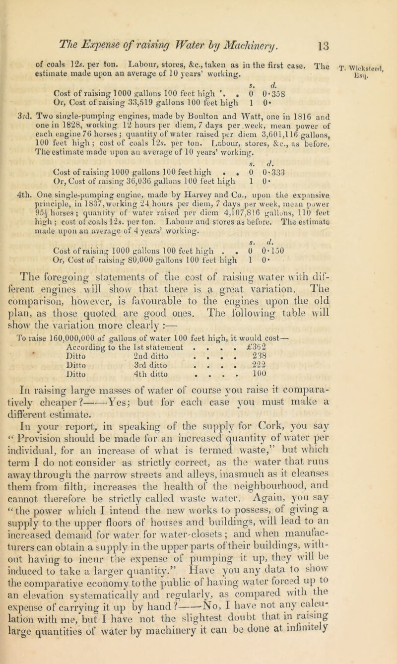 of coals 12s. per ton. Labour, stores, &c., taken as in the first case. The T. Wicksteed estimate made upon an average of 10 years’ working. Ksij. s. d. Cost of raising 1000 gallons 100 feet high . 0 0*358 Or, Cost of raising 33,519 gallons 100 feet high 1 0* 3rd. Two single-pumping engines, made by Boulton and Watt, one in 1816 and one in 1828, working 12 hours per diem, 7 days per week, mean power of each engine 76 horses ; quantity of water raised per diem 3,601,116 gallons, 100 feet high; cost of coals 12$. per ton. Labour, stores, &c., as before. The estimate made upon an average of 10 years’ working. s. d. Cost of raising 1000 gallons 100 feet high . , 0 0*333 Or, Cost of raising 36,036 gallons 100 feet high 1 0* 4th. One single-pumping engine, made by Harvey and Co., upon the expansive principle, in 1837,working 24 hours per diem, 7 days per week, mean power 95^ horses; quantity of water raised per diem 4,107.816 gallons, lit) feet high; cost ot coals 12s. per ton. Labour and stores as before. The estimate- made upon an average of 4 years’ working. s. d. Cost of raising 1000 gallons 100 feet high . . 0 0*150 Or, Cost of raising 80,000 gallons 100 feet high 1 0* The foregoing1 statements of tile cost of raising water with dif- ferent engines will show that there is a great variation. The comparison, however, is favourable to the engines upon the old plan, as those quoted are good ones. The following tuble will show the variation more clearly :— To raise 160,000,000 of gallons of water 100 feet high, it would cost—■ According to the 1st statement .... L'362 Ditto 2nd ditto .... 238 Ditto 3rd ditto .... 222 Ditto 4th ditto .... 100 In raising large masses of water of course you raise it compara- tively cheaper?——Yes; but for each case you must make a different estimate. In your report, in speaking of the supply for Cork, you say “ Provision should be made for an increased quantity of water per individual, for an increase of what is termed waste,” but which term I do not consider as strictly correct, as the water that runs away through the narrow streets and alleys, inasmuch as it cleanses them from filth, increases the health of the neighbourhood, and cannot therefore be strictly called waste water. Again, you say ‘•'the power which I intend the new works to possess, ol giving a supply to the upper floors of houses and buildings, will lead to an increased demand for water for water-closets; and when manufac- turers can obtain a supply in the upper parts of their buildings, with- out having to incur the expense of pumping it up, they will be induced to take a larger quantity.” Have you any data to show the comparative economy to the public of having water forced up to an elevation systematically and regularly, as compared with the expense of carrying it up by hand? -No, I have not any calcu- lation with me, but I have not the slightest doubt that in raising large quantities of water by machinery it can be done at infinite )