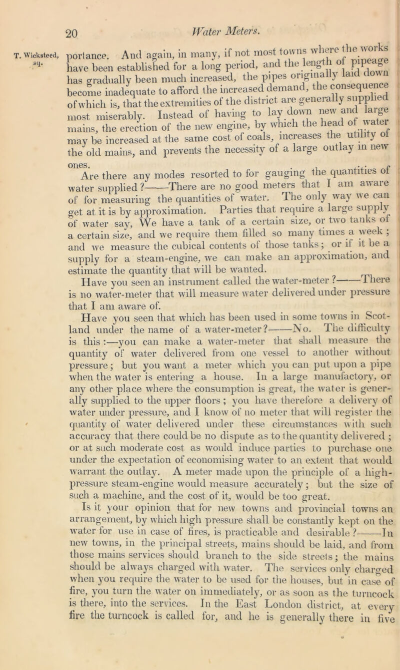 Water Meters. T. Wicksteed, sq. porlance. And again, in many, if not most towns ' have been established for a long period, and the leng j o P P d has gradually been much increased, the pipes originally laid do n become inadequate to afford the increased demand, the consequence of which is, that the extremities ol the district are geneia y supp 1 most miserably. Instead of having to lay down new and large mains, the erection of the new engine, by which the head of water may be increased at the same cost ol coals, increases the utility ol the old mains, and prevents the necessity of a large outlay in new Are there any modes resorted to for gauging the quantities ot water supplied? There are no good meters that I am aware of for measuring the quantities of water. The only way we can get at it is by approximation. Parties that require a large supply of water say. We have a tank of a certain size, or two tanks oi a certain size, and we require them filled so many times a week ; and we measure the cubical contents ol those tanks; or i! it be a supply for a steam-engine, we can make an approximation, and estimate the quantity that will be wanted. Have you seen an instrument called the water-meter ? There is no water-meter that will measure water delivered under pressure that I am aware of. Have you seen that which has been used in some towns in Scot- land under the name of a water-meter? jNo. rlhe difficulty is this :—you can make a water-meter that shall measure the quantity of water delivered from one vessel to another without pressure; but you want a meter which you can put upon a pipe when the water is entering a house. In a large manufactory, or any other place where the consumption is great, the water is gener- ally supplied to the upper floors ; you have therefore a delivery of water under pressure, and I know of no meter that will register the quantity of water delivered under these circumstances with such accuracy that there could be no dispute as to the quantity delivered ; or at such moderate cost as would induce parties to purchase one under the expectation of economising water to an extent that would warrant the outlay. A meter made upon the principle of a high- pressure steam-engine would measure accurately; but the size of such a machine, and the cost of it, would be too great. Is it your opinion that for new towns and provincial towns an arrangement, by which high pressure shall be constantly kept on the water for use in case of fires, is practicable and desirable? In new towns, in the principal streets, mains shotdd be laid, and from those mains services should branch to the side streets; the mains should be always charged with water. The services only charged when you require the water to be used for the houses, but in case of fire, you turn the water on immediately, or as soon as the turncock is there, into the services. In the East London district, at every fire the turncock is called for, and he is generally there in five