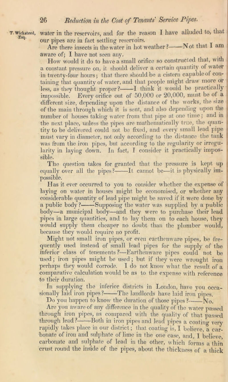 T. Wickiteeil, Esq. water in the reservoirs, and for the reason I have alluded to, that our pipes are in fact settling reservoirs. Are there insects in the water in hot weather? Not that I am aware of; I have not seen any. How would it do to have a small orifice so constructed that, with a constant pressure on, it should deliver a certain quantity of water in twenty-four hours; that there should be a cistern capable of con- taining that quantity of water, and that people might draw more or less, as they thought proper? 1 think it would be practically impossible. Every orifice out of 50,000 or 20,000, must be ol a different size, depending upon the distance of the works, the size of the main through which it is sent, and also depending upon the number of houses taking water from that pipe at one time; and in the next place, unless the pipes are mathematically true, the quan- . tity to be delivered could not be fixed, and every small lead pipe must vary in diameter, not only according to the distance the tank was from the iron pipes, but according to the regularity or irregu- larity in laying down. In fact, I consider it practically impos- sible. The question takes for granted that the pressure is kept up equally over all the pipes? It cannot be—it is physically im- possible. Has it ever occurred to you to consider whether the expense of laying on water in houses might be economised, or whether any considerable quantity of lead pipe might be saved if it were done by a public body ? Supposing the water was supplied by a public body—a municipal body—and they were to purchase their lead pipes in large quantities, and to lay them on to each house, they would supply them cheaper no doubt than the plumber would, because they would require no profit. Might not small iron pipes, or even earthenware pipes, be fre- quently used instead of small lead pipes for the supply of the inferior class of tenements ?—Earthenware pipes could not be used; iron pipes might be used; but if they were wrought iron perhaps they would corrode. I do not know what the result of a comparative calculation would be as to the expense with reference to their duration. In supplying the inferior districts in London, have you occa- sionally laid iron pipes? The landlords have laid iron pipes. Do you happen to know the duration of those pipes? No. Are you an are of any difference in the quality of the water passed through iron pipes, as compared with the quality of that passed through lead? Both in iron pipes and lead pipes a coating very rapidly takes place in our district; that coating is, I believe, a car- bonate of iron and sulphate of lime in the one case, and, I believe carbonate and sulphate of lead in the other, which forms a thin crust round the inside of the pipes, about the thickness of a thick