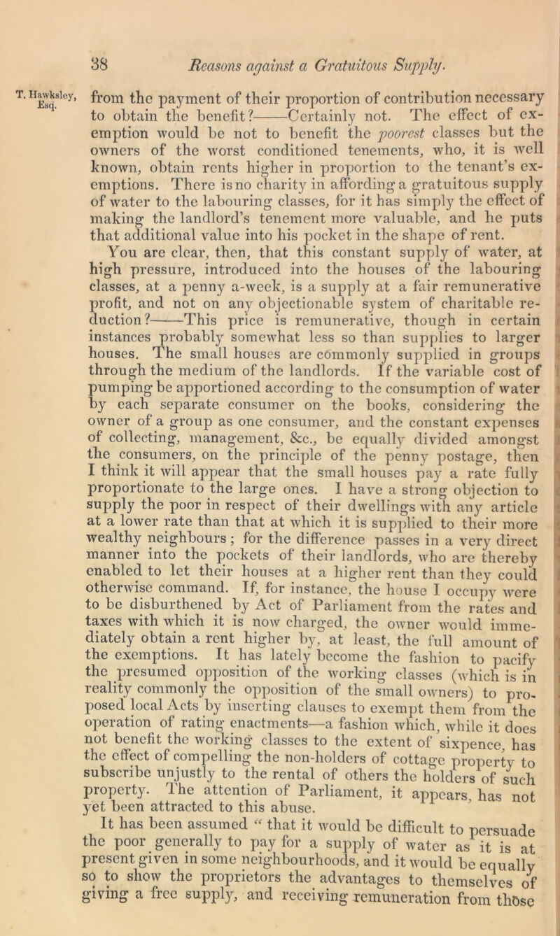 H£sqSley’ fr°m payment of their proportion of contribution necessary to obtain the benefit? Certainly not. The effect of ex- emption would be not to benefit the poorest classes but the owners of the worst conditioned tenements, who, it is well known, obtain rents higher in proportion to the tenant’s ex- emptions. There is no charity in affording a gratuitous supply of water to the labouring classes, for it has simply the effect of making the landlord’s tenement more valuable, and he puts that additional value into his pocket in the shape of rent. You are clear, then, that this constant supply of water, at high pressure, introduced into the houses of the labouring classes, at a jienny a-week, is a supply at a fair remunerative profit, and not on any objectionable system of charitable re- duction?——This price is remunerative, though in certain instances probably somewhat less so than supplies to larger houses. The small houses are commonly supplied in groups through the medium of the landlords. If the variable cost of pumping be apportioned according to the consumption of water by each separate consumer on the books, considering the owner of a group as one consumer, and the constant expenses I of collecting, management. See., be equalty divided amongst the consumers, on the principle of the penny postage, then I think it will appear that the small houses pay a rate fully proportionate to the large ones. I have a strong objection to supply the poor in respect of their dwellings with any article at a lower rate than that at which it is supplied to their more wealthy neighbours ; for the difference passes in a very direct manner into the pockets of their landlords, who are thereby enabled to let their houses at a higher rent than they could otherwise command. If, for instance, the house I occupy wrnre to be disburdened by Act of Parliament from the rates and taxes with which it is now charged, the owner would imme- diately obtain a rent higher by, at least, the full amount of the exemptions. It has lately become the fashion to pacify the presumed opposition of the working classes (which is in reality commonly the opposition of the small owners) to pro- posed local Acts by inserting clauses to exempt them from the operation of rating enactments—a fashion which, while it does not benefit the working classes to the extent of sixpence, has the effect of compelling the non-holders of cottage property to subscribe unjustly to the rental of others the holders of such property. The attention of Parliament, it appears, has not yet been attracted to this abuse. It has been assumed  that it would be difficult to persuade the poor generally to pay for a supply of water as it is' at present given in some neighbourhoods, and it would be equally so to show the proprietors the advantages to themselves of giving a free supply, and receiving remuneration from those