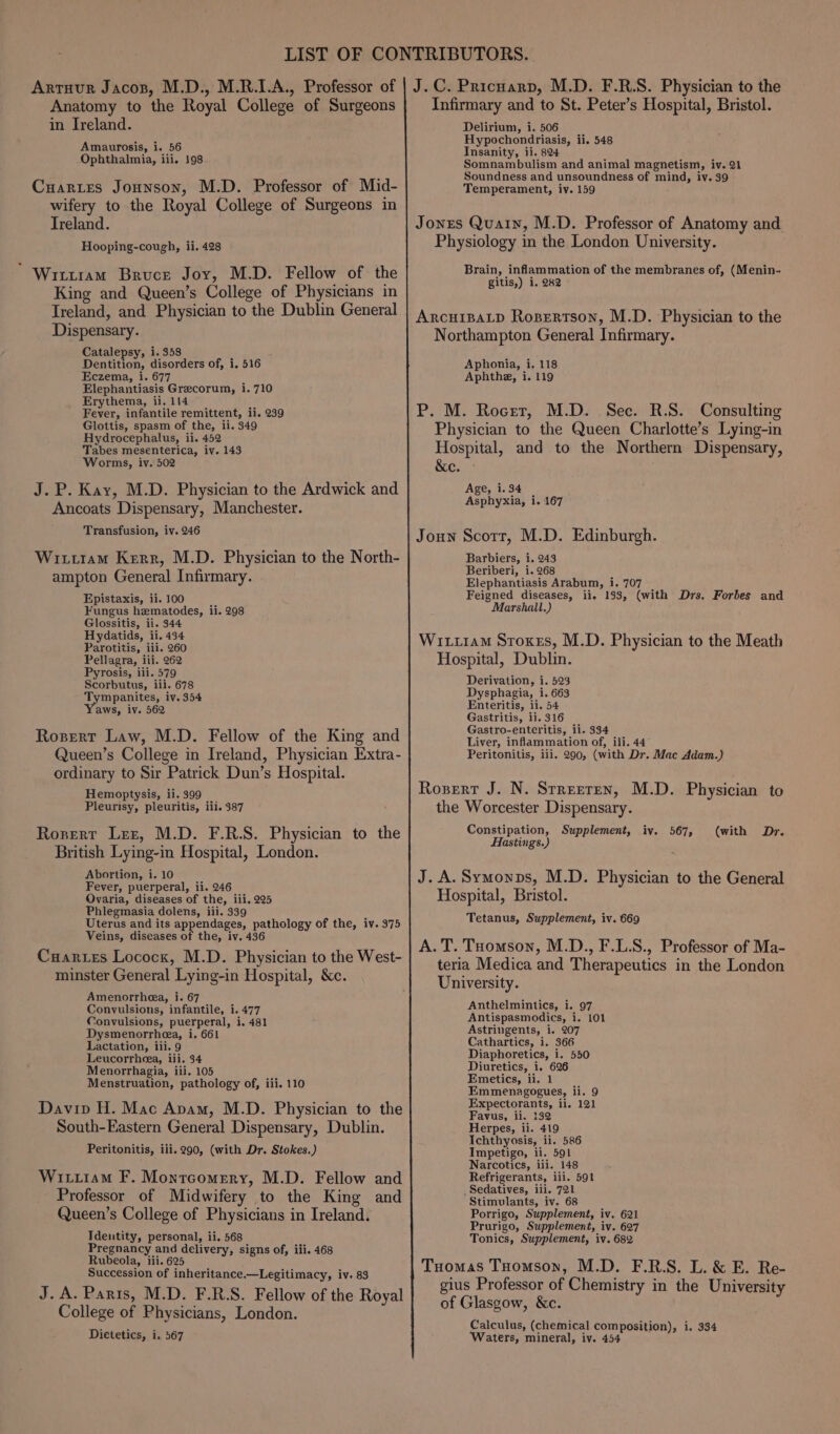 Artuur Jacos, M.D., M.R.1.A., Professor of Anatomy to the Royal College of Surgeons in Ireland. Amaurosis, 1. 56 Ophthalmia, iii. 198 Cuaries Jonnson, M.D. Professor of Mid- wifery to the Royal College of Surgeons in Treland. Hooping-cough, ii. 428 Wittram Bruce Joy, M.D. Fellow of the King and Queen’s College of Physicians in Ireland, and Physician to the Dublin General Dispensary. Catalepsy, i. 358 7 Dentition, disorders of, i. 516 Eczema, i. 677 ; Elephantiasis Grecorum, 1.710 Erythema, ii. 114 if. Fever, infantile remittent, ii. 239 Glottis, spasm of the, ii. 349 Hydrocephalus, ii. 452 Tabes mesenterica, iv. 143 Worms, iv. 502 J.P. Kay, M.D. Physician to the Ardwick and Ancoats Dispensary, Manchester. Transfusion, iv. 246 Wittram Kerr, M.D. Physician to the North- ampton General Infirmary. Epistaxis, ii. 100 Fungus hematodes, ii. 298 Glossitis, ii. 344 Hydatids, ii. 434 Parotitis, iii. 260 Pellagra, iii. 262 Pyrosis, iii. 579 Scorbutus, ili. 678 Tympanites, iv. 354 aws, iv. 562 Rosert Law, M.D. Fellow of the King and Queen’s College in Ireland, Physician Extra- ordinary to Sir Patrick Dun’s Hospital. Hemoptysis, ii. 399 Pleurisy, pleuritis, iii. 387 Rosert Lez, M.D. F.R.S. Physician to the British Lying-in Hospital, London. Abortion, i. 10 Fever, puerperal, ii. 246 Qvaria, diseases of the, iii, 225 Phlegmasia dolens, iii. 339 Uterus and its appendages, pathology of the, iv. 375 Veins, diseases of the, iv. 436 Cuartes Lococx, M.D. Physician to the West- minster General Lying-in Hospital, &amp;c. Amenorrhea, i. 67 Convulsions, infantile, i. 477 Convulsions, puerperal, i. 481 Dysmenorrheea, i. 661 Lactation, iii. 9 Leucorrheea, iii. 34 Menorrhagia, iii. 105 Menstruation, pathology of, iii. 110 Davip H. Mac Apam, M.D. Physician to the South-Eastern General Dispensary, Dublin. Peritonitis, iii. 290, (with Dr. Stokes.) Wiutiam F. Montcomery, M.D. Fellow and Professor of Midwifery to the King and Queen’s College of Physicians in Ireland. Identity, personal, ii, 568 Pregnancy and delivery, signs of, iii. 468 Rubeola, iii. 625 Succession of inheritance.—Legitimacy, iv. 83 J. A. Paris, M.D. F.R.S. Fellow of the Royal College of Physicians, London. J.C. Pricuarp, M.D. F.R.S. Physician to the Infirmary and to St. Peter’s Hospital, Bristol. Delirium, i. 506 Hypochondriasis, ii. 548 Insanity, ii. 824 Somnambulism and animal magnetism, iv. 21 Soundness and unsoundness of mind, iy. 39 Temperament, iv. 159 Jones Quain, M.D. Professor of Anatomy and Physiology in the London University. Brain, inflammation of the membranes of, (Menin- gitis,) i. 282 ARcHIBALD Rospertson, M.D. Physician to the Northampton General Infirmary. Aphonia, i. 118 Aphthe, i. 119 P. M. Rocer, M.D. Sec. R.S. Consulting Physician to the Queen Charlotte’s Lying-in Hospital, and to the Northern Dispensary, &amp;e. Age, 1.34 Asphyxia, i. 167 Joun Scorr, M.D. Edinburgh. Barbiers, i. 243 Beriberi, i. 268 Elephantiasis Arabum, i. 707 Feigned diseases, ii. 133, (with Drs. Forbes and Marshall.) WitiraM Stokes, M.D. Physician to the Meath Hospital, Dublin. Derivation, i. 523 Dysphagia, i. 663 Enteritis, ii. 54 Gastritis, ii. 316 Gastro-enteritis, ii. 334 Liver, inflammation of, iii. 44 Peritonitis, iii. 290, (with Dr. Mac Adam.) Rozert J. N. Srreeren, M.D. Physician to the Worcester Dispensary. Constipation, Supplement, iv. 567, (with Dr. Hastings.) J. A.Symonps, M.D. Physician to the General Hospital, Bristol. Tetanus, Supplement, iv. 669 A. T. Tomson, M.D., F.L.S., Professor of Ma- teria Medica and Therapeutics in the London University. Anthelmintics, i. 97 Antispasmodics, i. 101 Astringents, i. 207 Cathartics, i. 366 Diaphoretics, i. 550 Diuretics, i, 626 Emetics, ii. 1 Emmenagogues, ii. 9 Expectorants, ii. 121 Favus, ii. 132 Herpes, ii. 419 Ichthyosis, ii. 586 Impetigo, ii. 591 Narcotics, iii. 148 Refrigerants, ili. 591 _Sedatives, iii. 721 Stimulants, iv. 68 Porrigo, Supplement, iv. 621 Prurigo, Supplement, iv. 627 Tonics, Supplement, iv. 682 Tuomas Toomson, M.D. F.R.S. L. &amp; E. Re- gius Professor of Chemistry in the University of Glasgow, &amp;c. Calculus, (chemical composition), i. 334