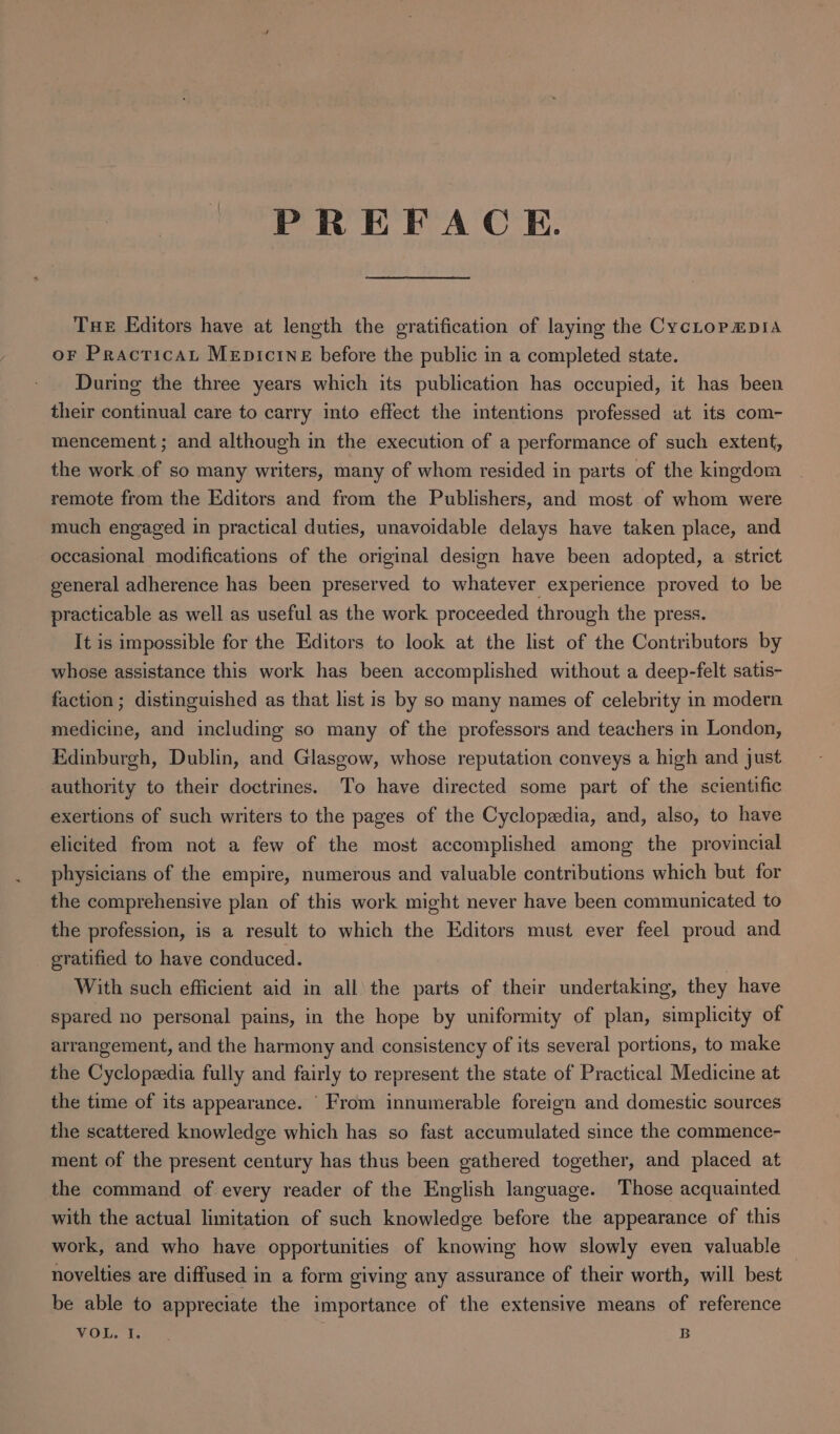 PREFACE. Tue Editors have at length the gratification of laying the CycLopmpis oF PractricaL MepicineE before the public in a completed state. During the three years which its publication has occupied, it has been their continual care to carry into effect the intentions professed at its com- mencement; and although in the execution of a performance of such extent, the work of so many writers, many of whom resided in parts of the kingdom remote from the Editors and from the Publishers, and most of whom were much engaged in practical duties, unavoidable delays have taken place, and occasional modifications of the original design have been adopted, a strict general adherence has been preserved to whatever experience proved to be practicable as well as useful as the work proceeded through the press. It is impossible for the Editors to look at the list of the Contributors by whose assistance this work has been accomplished without a deep-felt satis- faction ; distinguished as that list is by so many names of celebrity in modern medicine, and including so many of the professors and teachers in London, Edinburgh, Dublin, and Glasgow, whose reputation conveys a high and just authority to their doctrines. To have directed some part of the scientific exertions of such writers to the pages of the Cyclopedia, and, also, to have elicited from not a few of the most accomplished among the provincial physicians of the empire, numerous and valuable contributions which but for the comprehensive plan of this work might never have been communicated to the profession, is a result to which the Editors must ever feel proud and gratified to have conduced. | With such efficient aid in all the parts of their undertaking, they have spared no personal pains, in the hope by uniformity of plan, simplicity of arrangement, and the harmony and consistency of its several portions, to make the Cyclopedia fully and fairly to represent the state of Practical Medicine at the time of its appearance. ‘From innumerable foreign and domestic sources the scattered knowledge which has so fast accumulated since the commence- ment of the present century has thus been gathered together, and placed at the command of every reader of the English language. Those acquainted with the actual limitation of such knowledge before the appearance of this work, and who have opportunities of knowing how slowly even valuable novelties are diffused in a form giving any assurance of their worth, will best be able to appreciate the importance of the extensive means of reference