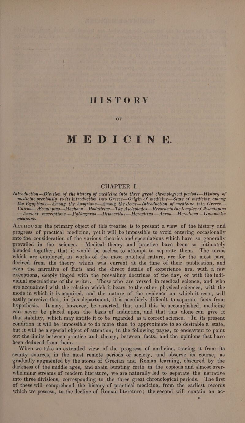 OF MEDICIN E. CHAPTER I. Introduction—Division of the history of medicine into three great chronological periods—History of medicine previously to its introduction into Greece—Origin of medicine—State of medicine among the Egyptians—Among the Assyrians—Among the Jews—Introduction of medicine into Greece— Chiron—Esculapius—Machaon-—Podalirius—The Asclepiades— Records in the temples of Aisculapius —Ancient inscriptions — Pythagoras —Democritus—Heraclitus —Acron—Herodicus — Gymnastic medicine. ALTHOUGH the primary object of this treatise is to present a view of the history and progress of practical medicine, yet it will be impossible to avoid entering occasionally into the consideration of the various theories and speculations which have so generally prevailed in the science. Medical theory and practice have been so intimately blended together, that it would be useless to attempt to separate them. The terms which are employed, in works of the most practical nature, are for the most part, derived from the theory which was current at the time of their publication, and even the narrative of facts and the direct details of experience are, with a few exceptions, deeply tinged with the prevailing doctrines of the day, or with the indi- vidual speculations of the writer. Those who are versed in medical science, and who are acquainted with the relation which it bears to the other physical sciences, with the mode in which it is acquired, and the nature of the evidence on which it rests, will easily perceive that, in this department, it is peculiarly difficult to separate facts from hypothesis. It may, however, be asserted, that until this be accomplished, medicine can never be placed upon the basis of induction, and that this alone can give it that stability, which may entitle it to be regarded as a correct science. In its present condition it will be impossible to do more than to approximate to so desirable a state, but it will be a special object of attention, in the following pages, to endeavour to point out the limits between practice and theory, between facts, and the opinions that have been deduced from them. When we take an extended view of the progress of medicine, tracing it from its scanty sources, in the most remote periods of society, and observe its course, as gradually augmented by the stores of Grecian and Roman learning, obscured by the darkness of the middle ages, and again bursting forth in the copious and almost over- whelming streams of modern literature, we are naturally led to separate the narrative into three divisions, corresponding to the three great chronological periods. The first of these will comprehend the history of practical medicine, from the earliest records which we possess, to the decline of Roman literature; the second will contain an ac- a