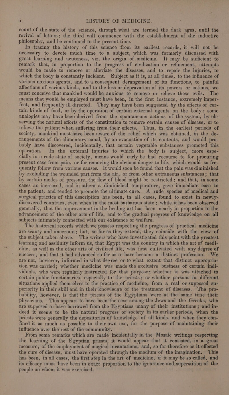 count of the state of the science, through what are termed the dark ages, until the revival of letters; the third will commence with the establishment of the inductive philosophy, and be continued to the present time. In tracing the history of this science from its earliest records, it will not be necessary to devote much time to a subject, which was formerly discussed with great learning and acuteness, viz. the origin of medicine. It may be sufficient to remark that, in proportion to the progress of civilization or refinement, attempts would be made to remove or alleviate the diseases, and to repair the injuries, to which the body is constantly incident. Subject as it is, at all times, to the influence of various noxious agents, and to a consequent derangement of its functions, to painful affections of various kinds, and to the loss or depravation of its powers or actions, we must conceive that mankind would be anxious to remove or relieve these evils. The means that would be employed must have been, in the first instance, extremely imper- fect, and frequently ill directed. They may have been suggested by the effects of cer- tain kinds of food, or by the operation of certain external agents on the body: some analogies may have been derived from the spontaneous actions of the system, by ob- serving the natural efforts of the constitution to remove certain causes of disease, or to relieve the patient when suffering from their effects. Thus, in the earliest periods of society, mankind must have been aware of the relief which was obtained, in the de- rangements of the alimentary canal, by an evacuation of its contents, and would pro- bably have discovered, incidentally, that certain vegetable substances promoted this operation. In the external injuries to which the body is subject, more espe- cially in a rude state of society, means would early be had recourse to for procuring present ease from pain, or for removing the obvious danger to life, which would so fre- quently follow from various causes. It would soon be found that the pain was diminished by excluding the wounded part from the air, or from other extraneous substances; that by certain modes of pressure, the flow of blood might be restricted; and that, in some cases an increased, and in others a diminished temperature, gave immediate ease to the patient, and tended to promote the ultimate cure. A rude species of medical and surgical practice of this description has been, in all cases, found to exist in newly- discovered countries, even when in the most barbarous state ; while it has been observed generally, that the improvement in the healing art has been nearly in proportion to the advancement of the other arts of life, and to the gradual progress of knowledge on all subjects intimately connected with our existence or welfare. The historical records which we possess respecting the progress of practical medicine are scanty and uncertain; but, so far as they extend, they coincide with the view of the subject taken above. The writers who have investigated this point with the greatest learning and assiduity inform us, that Egypt was the country in which the art of medi- cine, as well as the other arts of civilized life, was first cultivated with any degree of success, and that it had advanced so far as to have become a distinct profession. We are not, however, informed in what degree or to what extent that distinct appropria- tion was carried; whether medicine was made the exclusive business of certain indi- viduals, who were regularly instructed for that purpose; whether it was attached to certain public functionaries, especially to the priests; or whether persons in different, situations applied themselves to the practice of medicine, from a real or supposed su- periority in their skill and in their knowledge of the treatment of diseases. The pro- bability, however, is that the priests of the Egyptians were at the same time their physicians. This appears to have been the case among the Jews and the Greeks, who are supposed to have borrowed from the Egyptians many of their institutions ; and in- deed it seems to be the natural progress of society in its earlier periods, when the priests were generally the depositories of knowledge of all kinds, and when they con- fined it as much as possible to their own use, for the purpose of maintaining their influence over the rest of the community. From some remarks which are made incidentally in the Mosaic writings respecting the learning of the Egyptian priests, it would appear that it consisted, in a great measure, of the employment of magical incantations, and, so far therefore as it effected the cure of disease, must have operated through the medium of the imagination. ‘This has been, in all cases, the first step in the art of medicine, if it may be so called, and its efiicacy must have been in exact proportion to the ignorance and superstition of the people on whom it was exercised.