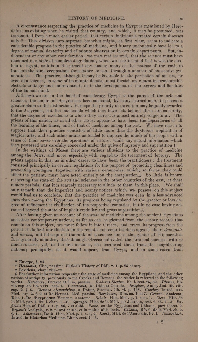 A circumstance respecting the practice of medicine in Egypt is mentioned by Hero- dotus, as existing when he visited that country, and which, it may be presumed, was transmitted from a much earlier period, that certain individuals treated certain diseases only.* This division into separate branches might, at first view, seem to indicate a considerable progress in the practice of medicine, and it may undoubtedly have led to a degree of manual dexterity and of minute observation in certain departments. But, in- dependent of any other consideration, we may rest assured, that the science must have remained in a state of complete degradation, when we bear in mind that it was the cus- tom in Egypt, as it is in the present day among many of the nations of the east, to transmit the same occupations from father to son, through a number of successive ge- nerations. This practice, although it may be favorable to the perfection of an art, or even of a science, in some of its minute details, must furnish an almost insurmountable obstacle to its general improvement, or to the development of the powers and faculties of the human mind. Although we are in the habit of considering Egypt as the parent of the arts and sciences, the empire of Assyria has been supposed, by many learned men, to possess a greater claim to this distinction. Perhaps the priority of invention may be justly awarded to the Assyrians, but the memorials which they have left behind them are so scanty, that the degree of excellence to which they arrived is almost entirely conjectural. The priests of this nation, as in all other cases, appear to have been the depositaries of all the learning of the times, and of that of medicine among the rest. We have reason to suppose that their practice consisted of little more than the dexterous application of magical arts, and such other means as tended to impress the minds of the people with a sense of their power over. the operations of nature, while any actual information which they possessed was carefully concealed under the guise of mystery and superstition.t+ In the writings of Moses there are various allusions to the practice of medicine among the Jews, and more especially with regard to the treatment of leprosy. The priests appear in this, as in other cases, to have been the practitioners ; the treatment consisted principally in certain regulations for the purpose of promoting cleanliness and preventing contagion, together with various ceremonies, which, so far as they could affect the patient, must have acted entirely on the imagination.t So little is known respecting the state of the arts and sciences in the other countries of the east, at these remote periods, that it is scarcely necessary to allude to them in this place. We shall only remark that the imperfect and scanty notices which we possess on this subject would lead us to conclude, that the practice of medicine was even in a less advanced state than among the Egyptians, its progress being regulated by the greater or less de- gree of refinement or civilization of the respective countries, but in no case having ad- vanced beyond the state of implicit credulity and gross superstition.§ After having given an account of the state of medicine among the ancient Egyptians and other contemporary nations, as far as can be gleaned from the scanty records that remain on this subject, we must follow it into Greece, and trace its progress from the period of its first introduction in the remote and semi-fabulous ages of their demzgods and heroes, until it acquired the rank of a science under the genius of Hippocrates. It is generally admitted, that although Greece cultivated the arts and sciences with so much success, yet, in the first instance, she borrowed them from the neighbouring nations; principally, as it would appear, from Egypt, and in some cases from * Euterpe, §. $4. + Herodotus, Clio, passim; Enfield’s History of Phil. v. 1. p. 25 et seq. ¢ Leviticus, chap. xiii—xv. § For further information respecting the state of medicine among the Egyptians and the other nations of antiquity, previously to the Greeks and Romans, the reader is referred to the following works. Herodotus, Euterpe et Clio, passim. Diodorus Siculus, lib. i. sect. 25, 82. Plinius, lib. vii. cap. 56. lib. xxix. cap. 1. Plutarchus, De Iside et Osiride. Josephus, Antiq. Jud. lib. viii. cap. 2. §.5. Clemens Alexandrinus, a Potter, Stromat. lib. vi. p. 758. Conring. Introd. Art. Med. cap. 3. §. 2. et De Hermet. Med. passim. Barchusen, Diss.no. 1. et7. Gruner, Analecta, Diss. 1. De A’gyptiorum Veterum Anatome. Schulz, Hist. Med. p.1. sect. 1. Clerc, Hist. de la Méd. par. 1. liv. i. chap. 1—8. Sprengel, Hist. de la Méd. par Jourdan, sect. 2. ch. 1—3. En- field’s Hist. of Phil. v. 1.-p. 86, 7 et alibi. Pauw, on the Egyptians and Chinese, part 1. sect. 2. Bryant’s Analysis, v. 2. p. 324 et seq. et in multis aliis locis. Cabanis, Révol. de la Méd. ch. 2. §.1. Ackermann, Instit. Hist. Med. p.1,c. 1,2. Lauth, Hist. de ’ Anatomie, liv. i. Blumenbach, Introd. in Historiam Medicine Litter. sect. 1—3. a 2