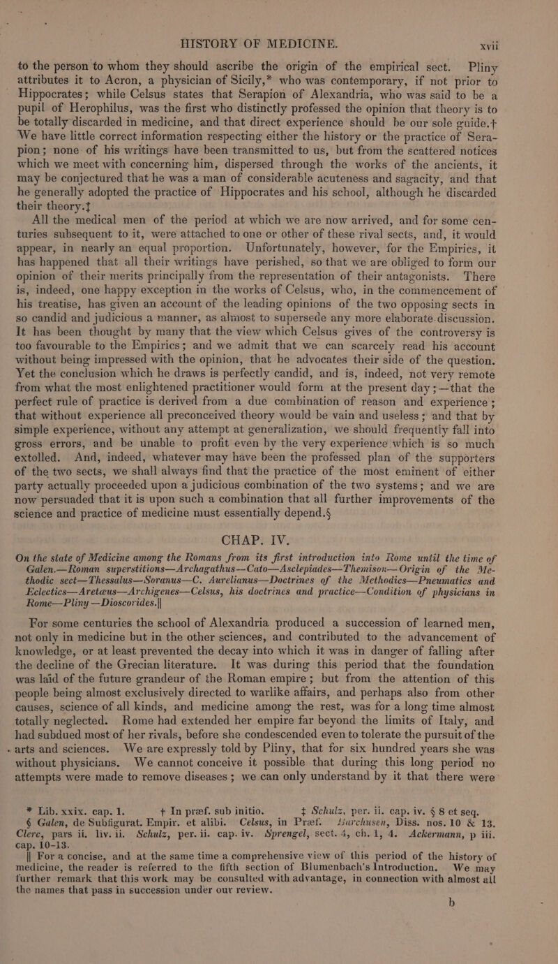 to the person to whom they should ascribe the origin of the empirical sect. Pliny attributes it to Acron, a physician of Sicily,* who was contemporary, if not prior to Hippocrates; while Celsus states that Serapion of Alexandria, who was said to be a pupil of Herophilus, was the first who distinctly professed the opinion that theory is to be totally discarded in medicine, and that direct experience should be our sole guide.t+ We have little correct information respecting either the history or the practice of Sera- pion; none of his writings have been transmitted to us, but from the scattered notices which we meet with concerning him, dispersed through the works of the ancients, it may be conjectured that he was a man of considerable acuteness and sagacity, and that he generally adopted the practice of Hippocrates and his school, although he discarded their theory. All the medical men of the period at which we are now arrived, and for some cen- turies subsequent to it, were attached to one or other of these rival sects, and, it would appear, in nearly an equal proportion. Unfortunately, however, for the Empirics, it has happened that all their writings have perished, so that we are obliged to form our opinion of their merits principally from the representation of their antagonists. There is, indeed, one happy exception in the works of Celsus, who, in the commencement of his treatise, has given an account of the leading opinions of the two opposing sects in so candid and judicious a manner, as almost to supersede any more elaborate. discussion. It has been thought by many that the view which Celsus gives of the controversy is too favourable to the Empirics; and we admit that we can scarcely read his account without being impressed with the opinion, that he advocates their side of the question. Yet the conclusion which he draws is perfectly candid, and is, indeed, not very remote from what the most enlightened practitioner would form at the present day ;—that the perfect rule of practice is derived from a due combination of reason and experience ; that without experience all preconceived theory would be vain and useless ; and that by simple experience, without any attempt at generalization, we should frequently fall into gross errors, and be unable to profit even by the very experience which is so much extolled. And, indeed, whatever may have been the professed plan of the supporters of the two sects, we shall always find that the practice of the most eminent of either party actually proceeded upon a judicious combination of the two systems; and we are now persuaded that it is upon such a combination that all further improvements of the science and practice of medicine must essentially depend.§ CHAP. IV. On the state of Medicine among the Romans from its first introduction into Rome until the time of Galen.—Roman superstitions—Archagathus-—-Cato—Asclepiades—Themison— Origin of the Me- thodic sect—Thessalus—Soranus—C. Aurelianus—Doctrines of the Methodics—Pneumatics and Eclectics—Areteus—Archigenes—Celsus, his doctrines and practice—Condition of physicians in Rome—Pliny —Dioscorides.|| For some centuries the school of Alexandria produced a succession of learned men, not only in medicine but in the other sciences, and contributed to the advancement of knowledge, or at least prevented the decay into which it was in danger of falling after the decline of the Grecian literature. It was during this period that the foundation was laid of the future grandeur of the Roman empire; but from the attention of this people being almost exclusively directed to warlike affairs, and perhaps also from other causes, science of all kinds, and medicine among the rest, was for a long time almost totally neglected. Rome had extended her empire far beyond the limits of Italy, and had subdued most of her rivals, before she condescended even to tolerate the pursuit of the - arts and sciences. We are expressly told by Pliny, that for six hundred years she was without physicians. We cannot conceive it possible that during this long period no attempts were made to remove diseases ; we can only understand by it that there were * Lib. xxix. cap. 1. + In pref. sub initio. $ Schulz, per. ii. cap. iv. § 8 et seq. § Galen, de Subfigurat. Empir. et alibi. Celsus, in Pret. Surchusen, Diss. nos.10 &amp; 13. Clerc, pars ii, liv. ii. Schulz, per. ii. cap. iv. Sprengel, sect. 4, ch. 1, 4. Ackermann, p iii. cap. 10-13. : || For a concise, and at the same time a comprehensive view of this period of the history of medicine, the reader is referred to the fifth section of Blumenbach’s Introduction. We may further remark that this work may be consulted with advantage, in connection with almost all the names that pass in succession under our review. b