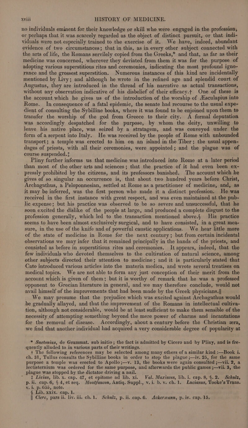 no individuals eminent for their knowledge or skill who were engaged in the profession, or perhaps that it was scarcely regarded as the object of distinct pursuit, or that indi- viduals were not especially trained to the exercise of it. We have, indeed, abundant evidence of two circumstances; that in this, as in every other subject connected with the arts of life, the Romans servilely copied from the Greeks,* and that, as far as their medicine was concerned, wherever they deviated from them it was for the purpose of adopting various superstitious rites and ceremonies, indicating the most profound igno- rance and the grossest superstition. Numerous instances of this kind are incidentally mentioned by Livy; and although he wrote in the refined age and splendid court of Augustus, they are introduced in the thread of his narrative as actual transactions, without any observation indicative of his disbelief of their efficacy.t One of these is the account which he gives us of the introduction of the worship of Aisculapius into Rome. In consequence of a fatal epidemic, the senate had recourse to the usual expe- dient of consulting the Sybilline books, where it was found to be enjoined upon them to transfer the worship of the god from Greece to their city. A formal deputation was accordingly despatched for the purpose, by whom the deity, unwilling to leave his native place, was seized by a stratagem, and was conveyed under the form of a serpent into Italy. He was received by the people of Rome with unbounded transport; a temple was erected to him on an island in the Tiber; the usual appen- dages of priests, with all their ceremonies, were appointed ; and the plague was of course suspended. t Pliny further informs us that medicine was introduced into Rome at a later period than most of the other arts and sciences; that the practice of it had even been ex- pressly prohibited by the citizens, and its professors banished. The account which he gives of so singular an occurrence is, that about two hundred years before Christ, Archagathus, a Peloponnesian, settled at Rome as a practitioner of medicine, and, as it may be inferred, was the first person who made it a distinct profession. He was received in the first instance with great respect, and was even maintained at the pub- lic expense; but his practice was observed to be so severe and unsuccessful, that he soon excited the dislike of the people at large, and produced a complete disgust to the profession generally, which led to the transaction mentioned above.§ His practice seems to have been almost exclusively surgical, and to have consisted, in a great mea- sure, in the use of the knife and of powerful caustic applications. We hear little more of the state of medicine in Rome for the next century; but from certain incidental observations we may infer that it remained principally in the hands of the priests, and consisted as before in superstitious rites and ceremonies. It appears, indeed, that the few individuals who devoted themselves to the cultivation of natural science, among other subjects directed their attention to medicine; and it is particularly stated that Cato introduced various articles into the materia medica, and wrote several treatises on medical topics. We are not able to form any just conception of their merit from the account which is given of them; but it is worthy of remark that he was a professed opponent to Grecian literature in general, and we may therefore conclude, would not avail himself of the improvements that had been made by the Greek physicians.|| We may presume that the prejudice which was excited against Archagathus would be gradually allayed, and that the improvement of the Romans in intellectual cultiva- tion, although not considerable, would be at least sufficient to make them sensible of the necessity of attempting something beyond the mere power of charms and incantations for the removal of disease. Accordingly, about a century before the Christian era, we find that another individual had acquired a very considerable degree of popularity at * Suetonius, de Grammat. sub initio; the fact is admitted by Cicero and by Pliny, and is fre- quently alluded to in various parts of their writings. + The following references may be selected among many others of a similar kind :—Book i. ch. 31, Tullus consults the Sybilline books in order to stop the plague ;—iv. 25, for the same purpose a temple was erected to Apollo;—v. 13, the books were again consulted j—Vil. 2, a lectisternium was ordered for the same purpose, and afterwards the public games ;—vii. 3, the plague was stopped by the dictator driving a nail. “ $ Livius, lib. x. cap. 47, et epitome ad lib. xi. Val. Maximus, lib. i. cap. 8, §.2. Schulz, p- ii. cap.6, § 4, et seq. Montfaucon, Antiq. Suppl., v. i. b. v. ch. 1. Lucianus, Tooke’s Trans. vy. i. p. 635, note. fA § Lib. xxix. cap. 1. || Clerc, pars ii. liv. ili ch. 1, Schulz, p. ii. cap.6. Ackermann, p. iv. cap. 15.