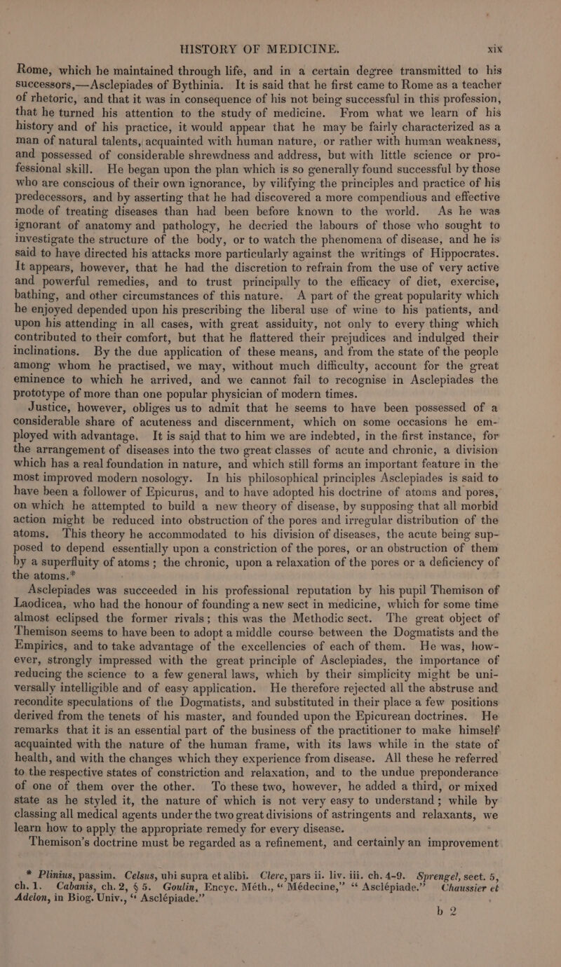 Rome, which he maintained through life, and in a certain degree transmitted to his successors,—Asclepiades of Bythinia. It is said that he first came to Rome as a teacher of rhetoric, and that it was in consequence of his not being successful in this profession, that he turned his attention to the study of medicine. From what we learn of his history and of his practice, it would appear that he may be fairly characterized as a man of natural talents, acquainted with human nature, or rather with human weakness, and possessed of considerable shrewdness and address, but with little science or pro- fessional skill. He began upon the plan which is so generally found successful by those who are conscious of their own ignorance, by vilifying the principles and practice of his predecessors, and by asserting that he had discovered a more compendious and effective mode of treating diseases than had been before known to the world. As he was ignorant of anatomy and pathology, he decried the labours of those who sought to investigate the structure of the body, or to watch the phenomena of disease, and he is said to have directed his attacks more particularly against the writings of Hippocrates. It appears, however, that he had the discretion to refrain from the use of very active and powerful remedies, and to trust principally to the efficacy of diet, exercise, bathing, and other circumstances of this nature. A part of the great popularity which he enjoyed depended upon his prescribing the liberal use of wine to his patients, and upon his attending in all cases, with great assiduity, not only to every thing which contributed to their comfort, but that he flattered their prejudices and indulged their inclinations. By the due application of these means, and from the state of the people among whom he practised, we may, without much dithculty, account for the great eminence to which he arrived, and we cannot fail to recognise in Asclepiades the prototype of more than one popular physician of modern times. Justice, however, obliges us to admit that he seems to have been possessed of a considerable share of acuteness and discernment, which on some occasions he em- ployed with advantage. It is said that to him we are indebted, in the first instance, for the arrangement of diseases into the two great classes of acute and chronic, a division which has a real foundation in nature, and which still forms an important feature in the most improved modern nosology. In his philosophical principles Asclepiades is said to have been a follower of Epicurus, and to have adopted his doctrine of atoms and pores, on which he attempted to build a new theory of disease, by supposing that all morbid action might be reduced into obstruction of the pores and irregular distribution of the atoms, ‘This theory he accommodated to his division of diseases, the acute being sup- posed to depend essentially upon a constriction of the pores, or an obstruction of them by a superfluity of atoms; the chronic, upon a relaxation of the pores or a deficiency of the atoms.* Asclepiades was succeeded in his professional reputation by his pupil Themison of Laodicea, who had the honour of founding a new sect in medicine, which for some time almost eclipsed the former rivals; this was the Methodic sect. The great object of Themison seems to have been to adopt a middle course between the Dogmatists and the Empirics, and to take advantage of the excellencies of each of them. He was, how- ever, strongly impressed with the great principle of Asclepiades, the importance of reducing the science to a few general laws, which by their simplicity might be uni- versally intelligible and of easy application. He therefore rejected all the abstruse and recondite speculations of the Dogmatists, and substituted in their place a few positions derived from the tenets of his master, and founded upon the Epicurean doctrines. He remarks that it is an essential part of the business of the practitioner to make himself acquainted with the nature of the human frame, with its laws while in the state of health, and with the changes which they experience from disease. All these he referred to the respective states of constriction and relaxation, and to the undue preponderance of one of them over the other. To these two, however, he added a third, or mixed state as he styled it, the nature of which is not very easy to understand; while by classing all medical agents under the two great divisions of astringents and relaxants, w learn how to apply the appropriate remedy for every disease. Themison’s doctrine must be regarded as a refinement, and certainly an improvement * Plinius, passim. Celsus, ubi supra et alibi. Clerc, pars ii. liv. ili. ch. 4-9. Sprengel, sect. 5, ch.1. Cabanis, ch.2, §5. Goulin, Encyc. Méth., “ Médecine,” ‘ Asclépiade.” | Chaussier et Adeion, in Biog. Univ., “* Asclépiade.” b 2