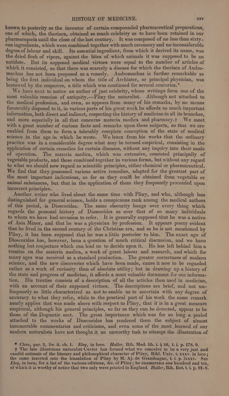 known to posterity as the inventor of certain compounded pharmaceutical preparations, one of which, the theriaca, obtained so much celebrity as to have been retained in our pharmacopceia until the close of the last century. It was composed of no less than sixty- one ingredients, which were combined together with much ceremony and no inconsiderable degree of labour and skill. Its essential ingredient, from which it derived its name, was the dried flesh of vipers, against the bites of which animals it was supposed to be an antidote. But its supposed medical virtues were equal to the number of articles of which it consisted, so that there was scarcely a disease for which the theriaca of Andro- machus has not been proposed as a remedy. Andromachus is further remarkable as being the first individual on whom the title of Archiater, or principal physician, was bestowed by the emperors, a title which was continued for several centuries. * We have next to notice an author of just celebrity, whose writings form one of the most valuable remains of antiquity,—Pliny the naturalist. Although not attached to the medical profession, and even, as appears from many of his remarks, by no means favourably disposed to it, in various parts of his great work he affords us much important information, both direct and indirect, respecting the history of medicine in all its branches, and more especially in all that concerns materia medica and pharmacy.t We meet with a great number of curious facts and remarks upon these subjects, so that we are enabled from them to forma tolerably complete conception of the state of medical Science in the age in which he wrote. We learn from his works that the ordinary practice was in a considerable degree what may be termed empirical, consisting in the application of certain remedies for certain diseases, without any inquiry into their mode of operation. The materia medica, which was extensive, consisted principally of vegetable products, and these combined together in various forms, but without any regard to what we should now regard as scientific principles, either chemical or pharmaceutical. We find that they possessed various active remedies, adapted for the greatest part of the most important indications, so far as they could be obtained from vegetable or animal substances, but that in the application of them they frequently proceeded upon incorrect principles. Another writer who lived about the same time with Pliny, and who, although less distinguished for general science, holds a conspicuous rank among the medical authors of this period, is Dioscorides. The same obscurity hangs over every thing which regards the personal history of Dioscorides as over that of so many individuals to whom we have had occasion to refer. It is generally supposed that he was a native of Asia Minor, and that he was a physician by profession. It appears pretty evident that he lived in the second century of the Christian era, and as he is not mentioned by Pliny, it has been supposed that he was a little posterior to him. The exact age of Dioscorides has, however, been a question of much critical discussion, and we have nothing but conjecture which can lead us to decide upon it. He has left behind hima treatise on the materia medica, a work of great labour and research, and which for many ages was received as a standard production. The greater correctness of modern science, and the new discoveries which have been made, cause it now to be regarded rather as a work of curiosity than of absolute utility; but in drawing up a history of the state and progress of medicine, it affords a most valuable document for our informa- tion. His treatise consists of a description of all the articles then used in medicine, with an account of their supposed virtues, The descriptions are brief, and not un- frequently so little characterized as not to enable us to ascertain with any degree of accuracy to what they refer, while to the practical part of his work the same remark nearly applies that was made above with respect to Pliny, that it is in a great measure empirical, although his general principles, so far as they can be detected, appear to be those of the Dogmatic sect. The great importance which was for so long a period attached to the works of Dioscorides has rendered them the subject of almost innumerable commentaries and criticisms, and even some of the most learned of our modern naturalists have not thought it an unworthy task to attempt the illustration of ' \ * Clerc, par. 3, liv. ii. ch. 1. Eloy, in loco. Haller, Bib. Med. lib. i. § 56, t. i. p. 178, 9. + The late illustrious naturalist Cuvier has formed what we conceive to be a very just and candid estimate of the literary and philosophical character of Pliny, Bibl. Univ. t. xxxv. in loco; the same inserted into the translation of Pliny by M. Aj. de Grandsagne, t. i. p. Ixxxy. See Eloy, in loco, for a list of the various editions, &amp;c. of Pliny; he enumerates one hundred and ten, of which it is worthy of notice that two only were printed in England. Haller, Bib. Bot. t. i. p. 91-8.