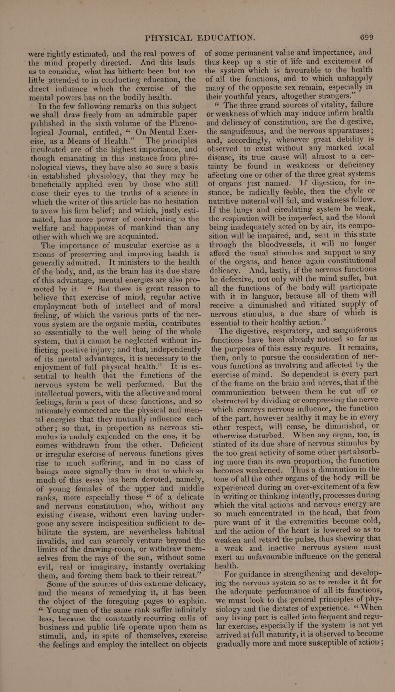 were rightly estimated, and the real powers of the mind properly directed. And this leads us to consider, what has hitherto been but too little attended to in conducting education, the direct influence which the exercise of the mental powers has on the bodily health. In the few following remarks on this subject we shall draw freely from an admirable paper published in the sixth volume of the Phreno- logical Journal, entitled, “ On Mental Exer- cise, as a Means of Health.” The principles meulcated are of the highest importance, and though emanating in this instance from phre- nological views, they have also so sure a basis ‘in established physiology, that they may be beneficially applied even by those who still close their eyes to the truths of a science in which the writer of this article has no hesitation to avow his firm belief; and which, justly esti- mated, has more power of contributing to the welfare and happiness of mankind than any other with which we are acquainted. The importance of muscular exercise as a - means of preserving and improving health is generally admitted. It ministers to the health of the body, and, as the brain has its due share of this advantage, mental energies are also pro- moted by it. “ But there is great reason to believe that exercise of mind, regular active employment both of intellect and of moral feeling, of which the various parts of the ner- vous system are the organic media, contributes so essentially to the well being of the whole system, that it cannot be neglected without in- flicting positive injury; and that, independently of its mental advantages, it is necessary to the enjoyment of full physical health.” It is es- sential to health that the functions of the nervous system be well performed. But the intellectual powers, with the affective and moral feelings, form a part of these functions, and so intimately connected are the physical and men- tal energies that they mutually influence each other; so that, in proportion as nervous sti- mulus is unduly expended on the one, it be- comes withdrawn from the other. Deficient or irregular exetcise of nervous functions gives rise to much suffering, and in no class of beings more signally than in that to which so much of this essay has been devoted, namely, of young females of the upper and middle ranks, more especially those “ of a delicate and nervous constitution, who, without any existing disease, without even having under- gone any severe indisposition sufficient to de- bilitate the system, are nevertheless habitual invalids, and can scarcely venture beyond the limits of the drawing-room, or withdraw them- selves from the rays of the sun, without some evil, real or imaginary, instantly overtaking them, and forcing them back to their retreat.” Some of the sources of this extreme delicacy, and the means of remedying it, it has been the object of the foregoing pages to explain. “ Young men of the same rank suffer infinitely less, because the constantly recurring calls of business and public life operate upon them as stimuli, and, in spite of themselves, exercise the feelings and employ the intellect on objects 699 of some permanent value and importance, and thus keep up a stir of life and excitement of the system which is favourable to the health of all the functions, and to which unhappily many of the opposite sex remain, especially in their youthful years, altogether strangers.” “¢ The three grand sources of vitality, failure or weakness of which may induce infirm health and delicacy of constitution, are the d.gestive, the sanguiferous, and the nervous apparatuses ; and, accordingly, whenever great debility is observed to exist without any marked local disease, its true cause will almost to a cer- tainty be found in weakness or deficiency affecting one or other of the three great systems of organs just named. Tf digestion, for in- stance, be radically feeble, then the chyle or nutritive material will fail, and weakness follow. If the lungs and circulating system be weak, the respiration will be imperfect, and the blood being inadequately acted on by air, its compo- sition will be impaired, and, sent in this state through the bloodvessels, it will no longer afford the usual stimulus and support to any of the organs, and hence again constitutional delicacy. And, lastly, if the nervous functions be defective, not only will the mind suffer, but all the functions of the body will participate with it in languor, because all of them wilt receive a diminished and vitiated supply of nervous stimulus, a due share of which is essential to their healthy action.” The digestive, respiratory, and sanguiferous functions have been already noticed so far as the purposes of this essay require. It remains, then, only to pursue the consideration of ner- vous functions as involving and affected by the exercise of mind. So dependent is every part of the frame on the brain and nerves, that if the communication between them be cut off or obstructed by dividing or compressing the nerve which conveys nervous influence, the function of the part, however healthy it may be in every other respect, will cease, be diminished, or otherwise disturbed. When any organ, too, is stinted of its due share of nervous stimulus by the too great activity of some other part absorb- ing more than its own proportion, the function becomes weakened. ‘Thus a diminution in the tone of all the other organs of the body will be in writing or thinking intently, processes during which the vital actions and nervous energy are so much concentrated in the head, that from pure want of it the extremities become cold, and the action of the heart is lowered so as to weaken and retard the pulse, thus shewing that a weak and inactive nervous system must exert an unfavourable influence on the general health. For guidance in strengthening and develop- ing the nervous system so as to render it fit for the adequate performance of all its functions, we must look to the general principles of phy- siology and the dictates of experience. “ When any living part is called into frequent and regu- lar exercise, especially if the system is not yet arrived at full maturity, it is observed to become gradually more and more susceptible of action ;