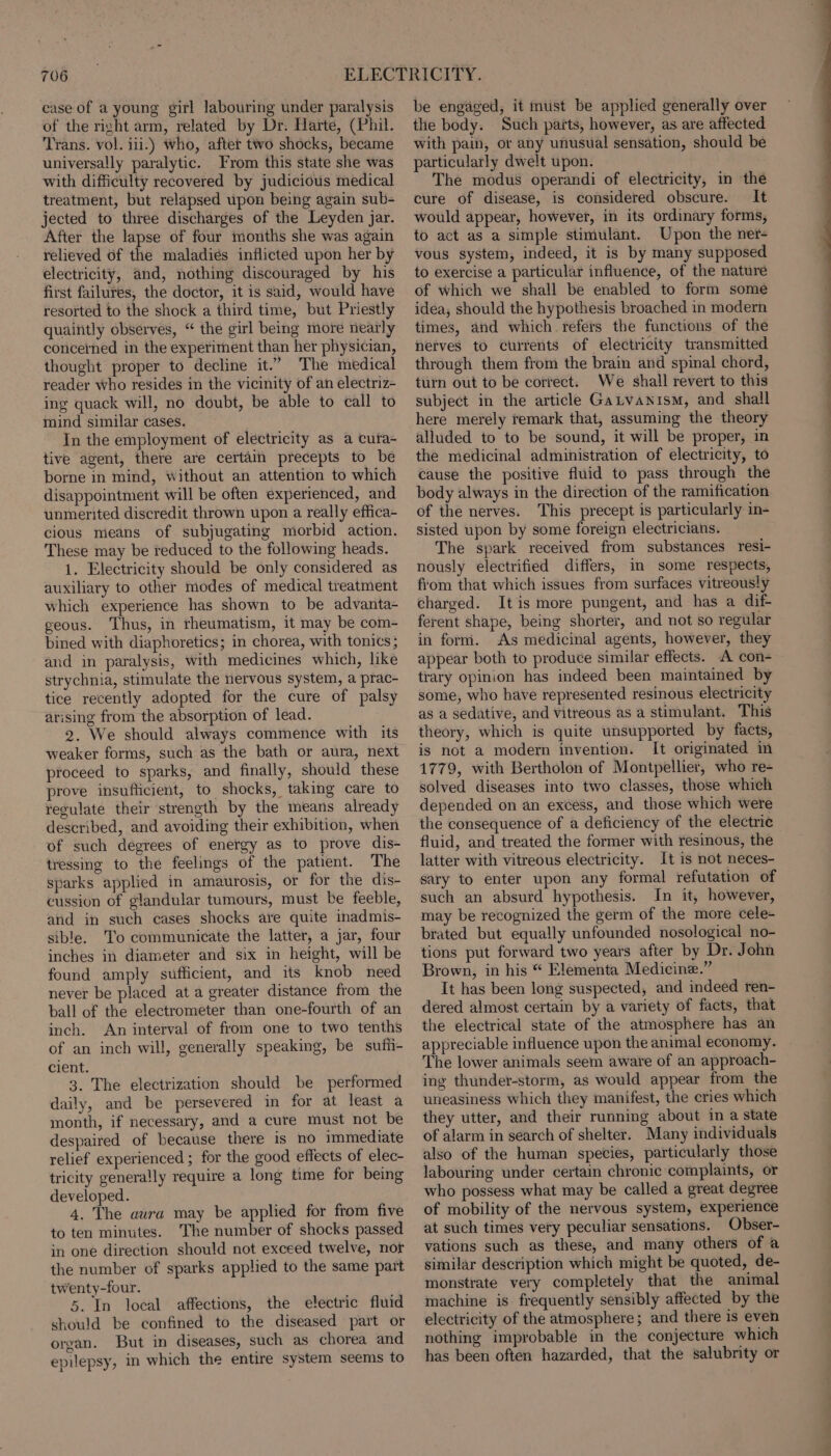 case of a young girl labouring under paralysis of the right arm, related by Dr. Harte, (Phil. ‘Trans. vol. iii.) who, after two shocks, became universally paralytic. From this state she was with difficulty recovered by judicious medical treatment, but relapsed upon being again sub- jected to three discharges of the Leyden jar. After the lapse of four months she was again relieved of the maladies inflicted upon her by electricity, and, nothing discouraged by his first failures, the doctor, it is said, would have resorted to the shock a third time, but Priestly quaintly observes, “ the girl being more nearly concerned in the experiment than her physician, thought proper to decline it.” The medical reader who resides in the vicinity of an electriz- ing quack will, no doubt, be able to call to mind similar cases. In the employment of electricity as a cura- tive agent, there are certain precepts to be borne in mind, Without an attention to which disappointment will be often experienced, and unmerited discredit thrown upon a really effica- cious means of subjugating morbid action. These may be reduced to the following heads. 1. Electricity should be only considered as auxiliary to other modes of medical treatment which experience has shown to be advanta- geous. Thus, in rheumatism, it may be com- bined with diaphoretics; in chorea, with tonics; and in paralysis, with medicines which, like strychnia, stimulate the nervous system, a prac- tice recently adopted for the cure of palsy arising from the absorption of lead. 2. We should always commence with its weaker forms, such as the bath or aura, next proceed to sparks, and finally, should these prove insufficient, to shocks, taking care to regulate their strength by the means already described, and avoiding their exhibition, when of such degrees of energy as to prove dis- tressing to the feelings of the patient. The sparks applied in amaurosis, or for the dis- cussion of glandular tumours, must be feeble, and in such cases shocks are quite inadmis- sible. To communicate the latter, a jar, four inches in diameter and six in height, will be found amply sufficient, and its knob need never be placed at a greater distance from the ball of the electrometer than one-fourth of an inch. An interval of from one to two tenths of an inch will, generally speaking, be sufi- cient. 3. The electrization should be performed daily, and be persevered in for at least a month, if necessary, and a cure must not be despaired of because there is no immediate relief experienced ; for the good effects of elec- tricity generally require a long time for being developed. 4. The aura may be applied for from five to ten minutes. The number of shocks passed in one direction should not exceed twelve, nor the number of sparks applied to the same part twenty-four. 5. In local affections, the electric fluid should be confined to the diseased part or organ. But in diseases, such as chorea and epilepsy, in which the entire system seems to be engaged, it must be applied generally over the body. Such parts, however, as are affected with pain, or any unusual sensation, should be particularly dwelt upon. The modus operandi of electricity, in the cure of disease, is considered obscure. It would appear, however, in its ordinary forms, to act as a simple stimulant. Upon the ner- vous system, indeed, it is by many supposed to exercise a particular influence, of the nature of which we shall be enabled to form some idea, should the hypothesis broached in modern times, and which refers the functions of the nerves to currents of electricity transmitted through them from the brain and spinal chord, turn out to be correct. We shall revert to this subject in the article Gatvanism, and shall here merely remark that, assuming the theory alluded to to be sound, it will be proper, in the medicinal administration of electricity, to cause the positive fluid to pass through the body always in the direction of the ramification of the nerves. This precept is particularly in- sisted upon by some foreign electricians. The spark received from substances resi- nously electrified differs, in some respects, from that which issues from surfaces vitreously charged. Itis more pungent, and has a dif ferent shape, being shorter, and not so regular in form. As medicinal agents, however, they appear both to produce similar effects. A con- trary opinion has indeed been maintained by some, who have represented resinous electricity as a sedative, and vitreous as a stimulant. This theory, which is quite unsupported by facts, is not a modern invention. It originated im 1779, with Bertholon of Montpellier, who re- solved diseases into two classes, those which depended on an excess, and those which were the consequence of a deficiency of the electric fluid, and treated the former with resinous, the latter with vitreous electricity. It is not neces- sary to enter upon any formal refutation of such an absurd hypothesis. In it, however, may be recognized the germ of the more cele- brated but equally unfounded nosological no- tions put forward two years after by Dr. John Brown, in his “ Elementa Medicine.” It has been long suspected, and indeed ren- dered almost certain by a variety of facts, that the electrical state of the atmosphere has an appreciable influence upon the animal economy. The lower animals seem aware of an approach- ing thunder-storm, as would appear from the uneasiness which they manifest, the cries which they utter, and their running about in a state of alarm in search of shelter. Many individuals also of the human species, particularly those labouring under certain chronic complaints, or who possess what may be called a great degree of mobility of the nervous system, experience at such times very peculiar sensations. Obser- vations such as these, and many others of a similar description which might be quoted, de- monstrate very completely that the animal machine is frequently sensibly affected by the electricity of the atmosphere; and there is even nothing improbable in the conjecture which has been often hazarded, that the salubrity or