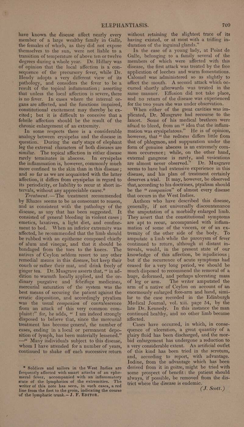 have known the disease affect nearly every member of a large wealthy family in Galle, the females of which, as they did not expose themselves to the sun, were not liable to a transition of temperature of above ten or twelve degrees during a whole year. Dr. Hillary was of opinion that the local affection is a con- sequence of the precursory fever, while Dr. Hendy adopts a very different view of its pathology, and considers the fever to be a result of the topical inflammation; asserting that unless the local affection is severe, there is no fever. In cases where the interna! or- gans are affected, and the functions impaired, constitutional excitement may thereby be ex- cited; but it is difficult to conceive that a febrile affection should be the result of the chronic enlargement of an extremity. In some respects there is a considerable analogy between erysipelas and the disease in question. During the early stage of elephant leg the external characters of both diseases are similar. The topical affection in either disease rarely terminates in abscess. In erysipelas the inflammation is, however, commonly much more confined to the skin than in this disease ; and so far as we are acquainted with the latter affection, it differs from erysipelas in regard to its periodicity, or liability to recur at short in- tervals, without any appreciable cause.* Treatment.— The treatment recommended by Rhazes seems to be as consonant to reason, and as consistent with the pathology of the disease, as any that has been suggested. It consisted of general bleeding in violent cases ; emetics, laxatives, a light diet, and. confine- ment to bed. When an inferior extremity was affected, he recommended that the limb should be rubbed with an epitheme composed chiefly of alum and vinegar, and that it should be bandaged from the toes to the knees. The natives of Ceylon seldom resort to any other remedial means in this disease, but keep their couch or rather their mat, and drink freely of ginger tea. Dr. Musgrave asserts that, “ in ad- dition to warmth locally applied, and the or- dinary purgative and febrifuge medicines, mercurial saturation of the system was the best means of securing the patient against the erratic disposition, and accordingly ptyalism was the usual companion of convalescence from an attack of this very common com- plaint:” for, he adds, “ {[ am indeed strongly disposed to believe that, since the mercurial treatment has become general, the number of cases, ending in a local or permanent depo- sition of lymph, has been materially lessened.” —“ Many individuals subject to this disease, whom I have attended for a number of years, continued to shake off each successive return * Soldiers and sailors in the West Indies are frequently affected with smart attacks of an ephe- meral fever, accompanied with an inflammatory state of the lymphatics of the extremities. The writer of this note has seen, in such cases, a red line from the foot to the groin, indicating the course of the lymphatic trunk.— J. F. EDITOR. 709 without retaining the slightest trace of its having existed, or at most with a trifling in- duration of the inguinal glands.” In the case of a young lady, at Point de Galle, belonging to a family several of the members of which were affected with this disease, the first attack was treated by the free application of leeches and warm fomentations. Calomel was administered so as slightly to affect the mouth. A second attack which oc- curred shortly afterwards was treated in the same manner, Effusion did not take place, and no return of the disease was experienced for the two years she was under observation. When either of the great cavities was im- plicated, Dr. Musgrave had recourse to the lancet. Some of his medical brethren were afraid to bleed, from an “ idea that the inflam- mation was erysipelatous.”” He is of opinion, however, that “‘ the redness differs little from that of phlegmon, and suppuration under the form of genuine abscess is an extremely com- mon occurrence; while, on the other hand, external gangrene is rarely, and vesications are almost never observed.” Dr. Musgrave seems to have had extensive experience in this disease, and his plan of treatment certainly deserves atrial. It may, however, be observed that, according to his doctrines, ptyalism should be the “ companion” of almost every disease that occurs in the West Indies. Authors who have described this disease, generally, if not universally discountenance the amputation of a morbidly enlarged limb. They assert that the constitutional symptoms are apt to recur, accompanied with inflam- mation of some of the viscera, or of an ex- tremity of the other side of the body. To amputate a limb while the paroxysm of fever continued to return, although at distant in- tervals, would, in the present state of our knowledge of this affection, be injudicious ; but if the recurrence of acute symptoms had ceased for avery long period, we should be much disposed to recommend the removal of a huge, deformed, and perhaps ulcerating mass of leg or arm. The writer amputated the arm of a native of Ceylon on account of an enormously enlarged fore-arm and hand, simi- lar to the case recorded in the Edinburgh Medical Journal, vol. xiii. page 54, by the late Dr. Kennedy. In this instance the man continued healthy, and no other limb became affected. Cases have occurred, in which, in conse- quence of ulceration, a great quantity of a glairy fluid has been discharged, and the mor- bid enlargement has undergone a reduction to a very considerable extent. An artificial outlet of this kind has been tried in the scrotum, and, according to report, with advantage. Iodine, from the advantage which has been derived from it in goitre, might be tried with some prospect of benefit: the patient should always, if possible, be removed from the dis- trict where the disease is endemic. (J. Scott.)