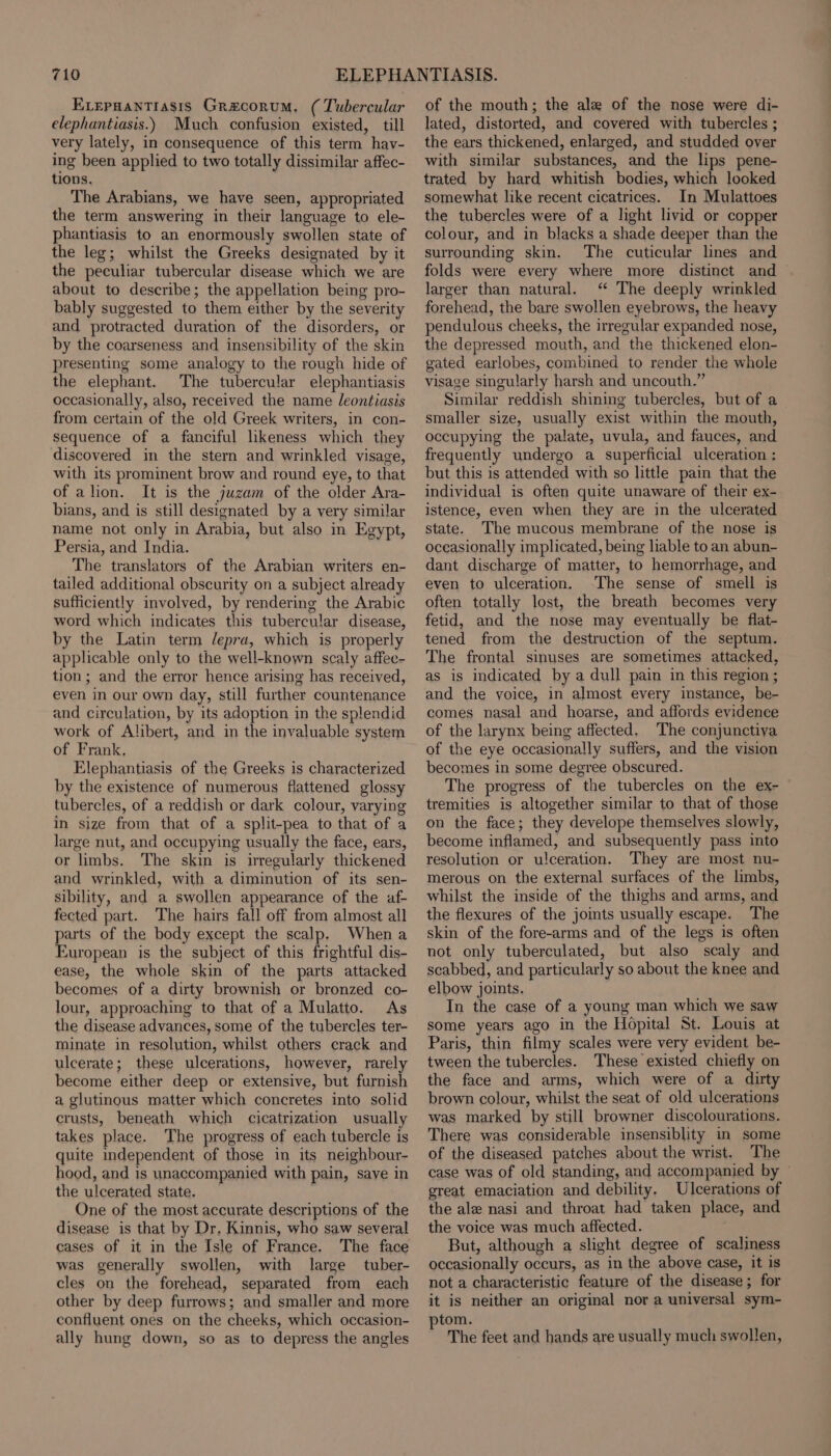 Evepuantiasis Gracorum, ( Tubercular elephantiasis.) Much confusion existed, till very lately, in consequence of this term hav- ing been applied to two totally dissimilar affec- tions. The Arabians, we have seen, appropriated the term answering in their language to ele- phantiasis to an enormously swollen state of the leg; whilst the Greeks designated by it the peculiar tubercular disease which we are about to describe; the appellation being pro- bably suggested to them either by the severity and protracted duration of the disorders, or by the coarseness and insensibility of the skin presenting some analogy to the rough hide of the elephant. The tubercular elephantiasis occasionally, also, received the name Jeontiasis from certain of the old Greek writers, in con- sequence of a fanciful likeness which they discovered in the stern and wrinkled visage, with its prominent brow and round eye, to that of alion. It is the juzam of the older Ara- bians, and is still designated by a very similar name not only in Arabia, but also in Egypt, Persia, and India. The translators of the Arabian writers en- tailed additional obscurity on a subject already sufficiently involved, by rendering the Arabic word which indicates this tubercular disease, by the Latin term /epra, which is properly applicable only to the well-known scaly affec- tion; and the error hence arising has received, even in our own day, still further countenance and circulation, by its adoption in the splendid work of Alibert, and in the invaluable system of Frank, Elephantiasis of the Greeks is characterized by the existence of numerous flattened glossy tubercles, of a reddish or dark colour, varying in size from that of a split-pea to that of a large nut, and occupying usually the face, ears, or limbs. The skin is irregularly thickened and wrinkled, with a diminution of its sen- sibility, and a swollen appearance of the af- fected part. The hairs fall off from almost all parts of the body except the scalp, Whena European is the subject of this frightful dis- ease, the whole skin of the parts attacked becomes of a dirty brownish or bronzed co- lour, approaching to that of a Mulatto. As the disease advances, some of the tubercles ter- minate in resolution, whilst others crack and ulcerate; these ulcerations, however, rarely become either deep or extensive, but furnish a glutinous matter which concretes into solid crusts, beneath which cicatrization usually takes place. The progress of each tubercle is quite independent of those in its neighbour- hood, and is unaccompanied with pain, save in the ulcerated state. One of the most accurate descriptions of the disease is that by Dr, Kinnis, who saw several cases of it in the Isle of France. The face was generally swollen, with large tuber- cles on the forehead, separated from each other by deep furrows; and smaller and more confluent ones on the cheeks, which occasion- ally hung down, so as to depress the angles of the mouth; the ale of the nose were di- lated, distorted, and covered with tubercles ; the ears thickened, enlarged, and studded over with similar substances, and the lips pene- trated by hard whitish bodies, which looked somewhat like recent cicatrices. In Mulattoes the tubercles were of a light livid or copper colour, and in blacks a shade deeper than the surrounding skin. The cuticular lines and folds were every where more distinct and larger than natural. “ The deeply wrinkled forehead, the bare swollen eyebrows, the heavy pendulous cheeks, the irregular expanded nose, the depressed mouth, and the thickened elon- gated earlobes, combined to render the whole visage singularly harsh and uncouth.” Similar reddish shining tubercles, but of a smaller size, usually exist within the mouth, occupying the palate, uvula, and fauces, and frequently undergo a superficial ulceration ; but this is attended with so little pain that the individual is often quite unaware of their ex- istence, even when they are in the ulcerated state. The mucous membrane of the nose is oceasionally implicated, being lable to an abun- dant discharge of matter, to hemorrhage, and even to ulceration. The sense of smell is often totally lost, the breath becomes very fetid, and the nose may eventually be flat- tened from the destruction of the septum. The frontal sinuses are sometimes attacked, as is indicated by a dull pain in this region ; and the voice, in almost every instance, be- comes nasal and hoarse, and affords evidence of the larynx being affected, The conjunctiya of the eye occasionally suffers, and the vision becomes in some degree obscured. The progress of the tubercles on the ex- tremities is altogether similar to that of those on the face; they develope themselves slowly, become inflamed, and subsequently pass into resolution or ulceration. They are most nu- merous on the external surfaces of the limbs, whilst the inside of the thighs and arms, and the flexures of the joints usually escape. The skin of the fore-arms and of the legs is often not only tuberculated, but also scaly and scabbed, and particularly so about the knee and elbow joints. In the case of a young man which we saw some years ago in the Hopital St. Louis at Paris, thin filmy scales were very evident be- tween the tubercles. These existed chiefly on the face and arms, which were of a dirty brown colour, whilst the seat of old ulcerations was marked by still browner discolourations. There was considerable insensiblity in some of the diseased patches about the wrist. The case was of old standing, and accompanied by ° great emaciation and debility. Ulcerations of the ale nasi and throat had taken place, and the voice was much affected. But, although a slight degree of scaliness occasionally occurs, as in the above case, it is not a characteristic feature of the disease; for it is neither an original nor a universal sym- tom. The feet and hands are usually much swollen,