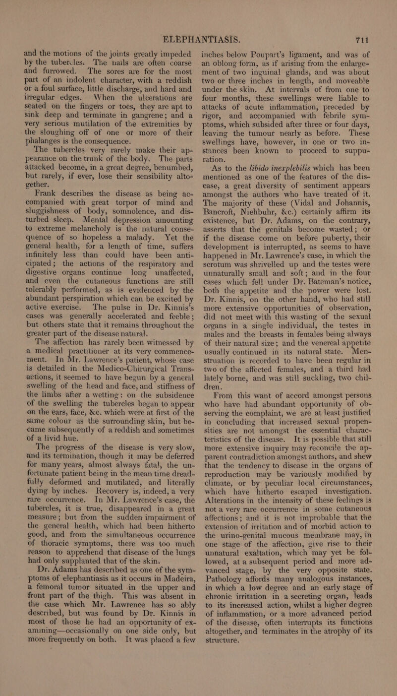 and the motions of the joints greatly impeded by the tubercles. The nails are often coarse and furrowed. The sores are for the most part of an indolent character, with a reddish or a foul surface, little discharge, and hard and irregular edges. When the ulcerations are seated on the fingers or toes, they are apt to sink deep and terminate in gangrene; and a very serious mutilation of the extremities by the sloughing off of one or more of their phalanges is the consequence. The tubercles very rarely make their ap- pearance on the trunk of the body. The parts attacked become, in a great degree, benumbed, but rarely, if ever, lose their sensibility alto- gether. Frank describes the disease as being ac- companied with great torpor of mind and sluggishness of body, somnolence, and dis- turbed sleep. Mental depression amounting to extreme melancholy is the natural conse- quence of so hopeless a malady. Yet the general health, for a length of time, suffers infinitely less than could have been anti- cipated; the actions of the respiratory and digestive organs continue long unaffected, and even the cutaneous functions are still tolerably performed, as is evidenced by the abundant perspiration which can be excited by active exercise. The pulse in Dr. Kinnis’s cases was generally accelerated and feeble ; but others state that it remains throughout the greater part of the disease natural. The affection has rarely been witnessed by a medical practitioner at its very commence- ment. In Mr. Lawrence’s patient, whose case is detailed in the Medico-Chirurgical Trans- actions, it seemed to have begun by a general swelling of the head and face, and stiffness of the limbs after a wetting: on the subsidence of the swelling the tubercles began to appear on the ears, face, &amp;c. which were at first of the same colour as the surrounding skin, but be- came subsequently of a reddish and sometimes of a livid hue. The progress of the disease is very slow, and its termination, though it may be deferred for many years, almost always fatal, the un- fortunate patient being in the mean time dread- fully deformed and mutilated, and literally dying by inches. Recovery is, indeed, a very rare occurrence. In Mr. Lawrence’s case, the tubercles, it is true, disappeared in a great measure; but from the sudden impairment of the general health, which had been hitherto good, and from the simultaneous occurrence of thoracic symptoms, there was too much reason to apprehend that disease of the lungs had only supplanted that of the skin. Dr. Adams has described as one of the sym- ptoms of elephantiasis as it occurs in Madeira, a femoral tumor situated in the upper and front part of the thigh. This was absent in the case which Mr. Lawrence has so ably described, but was found by Dr. Kinnis in most of those he had an opportunity of ex- amining—occasionally on one side only, but more frequently on both. It was placed a few 711 inches below Poupart’s ligament, and was of an oblong form, as if arising from the enlarge- ment of two inguinal glands, and was about two or three inches in length, and moveable under the skin. At intervals of from one to four months, these swellings were liable to attacks of acute inflammation, preceded by rigor, and accompanied with febrile sym- ptoms, which subsided after three or four days, leaving the tumour nearly as before. These swellings have, however, in one or two in- stances been known to proceed to suppu- ration. As to the libido inexplebilis which has been mentioned as one of the features of the dis- ease, a great diversity of sentiment appears amongst the authors who have treated of it. The majority of these (Vidal and Johannis, Bancroft, Niehbuhr, &amp;c.) certainly affirm its existence, but Dr. Adams, on the contrary, asserts that the genitals become wasted; or if the disease come on before puberty, their development is interrupted, as seems to have happened in Mr. Lawrence’s case, in which the scrotum was shrivelled up and the testes were unnaturally small and soft; and in the four cases which fell under Dr. Bateman’s notice, both the appetite and the power were lost. Dr. Kinnis, on the other hand, who had still more extensive opportunities of observation, did not meet with this wasting of the sexual organs in a single individual, the testes in males and the breasts in females being always of their natural size; and the venereal appetite usually continued in its natural state. Men- struation is recorded to have been regular in two of the affected females, and a third had lately borne, and was still suckling, two chil- dren. From this want of accord amongst persons who have had abundant opportunity of ob- serving the complaint, we are at least justified in concluding that increased sexual propen- sities are not amongst the essential charac- teristics of the disease. It is possible that still more extensive inquiry may reconcile the ap- parent contradiction amongst authors, and shew that the tendency to disease in the organs of reproduction may be variously modified by climate, or by peculiar local circumstances, which have hitherto escaped investigation. Alterations in the intensity of these feelings is not a very rare occurrence in some cutaneous affections; and it is not improbable that the extension of irritation and of morbid action to the urino-genital mucous membrane may, in one stage of the affection, give rise to their unnatural exaltation, which may yet be fol- lowed, at a subsequent period and more ad- vanced stage, by the very opposite state. Pathology affords many analogous instances, in which a low degree and an early stage of chronic irritation in a secreting organ, leads to its increased action, whilst a higher degree of inflammation, or a more advanced period of the disease, often interrupts its functions altogether, and terminates in the atrophy of its structure.
