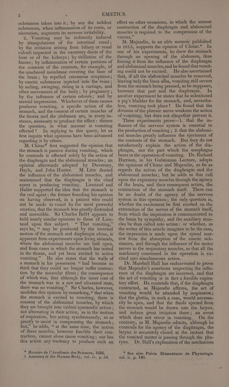 substances taken into it; by any the mildest substances, when inflammation of its coats, or ulceration, augments its nervous irritability. 2. Vomiting may be indirectly induced by strangulations of the intestinal canal ; by the irritation arising from biliary or renal calculi impacted in the excretory ducts of the liver or of the kidneys; by titillation of the fauces; by inflammation of certain portions of the contents of the cranium, for example, of the arachnoid membrane covering the base of the brain; by repelled cutaneous eruptions ; by emetic substances injected into the veins ; by sailing, swinging, riding in a carriage, and other movements of the body; by pregnancy ; by the influence of certain odours; and by mental impressions. Whichever of these causes produces vomiting, a specific action of the stomach, and the consent of certain muscles of the thorax and the abdomen are, in every in- stance, necessary to produce the effect : thence the question, in what manner is vomiting effected? In replying to this query, let us first inquire what opinions have been advanced regarding it by others. M. Chirac* first suggested the opinion that the stomach is passive during vomiting, which he contends is effected solely by the action of the diaphragm and the abdominal muscles; an opinion afterwards adopted by Duverney, Bayle, and John Hunter. M. Litre denied the influence of the abdominal muscles, and maintained that the diaphragm is the chief agent in producing vomiting. lLieutaud and Haller supported the idea that the stomach is the real agent ; the former founding his opinion on having observed, in a patient who could not be made to vomit by the most powerful emetics, that the stomach was greatly distended and insensible. Sir Charles Bellft appears to hold nearly similar opinions to those of Lieu- taud upon this subject. ‘ That vomiting,” says he, “ may be produced by the inverted motion of the stomach and diaphragm alone, is apparent from experiments upon living animals, where the abdominal muscles are laid open, and from cases in which the stomach has rested in the thorax, and yet been excited to active vomiting.” He also states that the walls of a stomach in his possession ‘‘ had become so thick that they could no longer suffer contrac- tion by the muscular fibres ; the consequence of which was, that although the inner coat of the stomach was in a raw and ulcerated state, there was no vomiting.” Sir Charles, however, modifies this opinion by remarking, “ that when the stomach is excited to vomiting, there is consent of the abdominal muscles, by which they are brought into violent spasmodic action ; not alternating in their action, as in the motion of respiration, but acting synchronously, so as greatly to assist in compressing the stomach; but,” he adds, “ at the same time, the action of these muscles, however forcible their con- traction, cannot alone cause vomiting; nor has this action any tendency to produce such an * Histoire de |’ Académie des Sciences, 1686. - effect on other occasions, in which the utmost contraction of the diaphragm and abdominal muscles is required to the compression of the viscera.” M. Majendie, in an able memoir published in 1813, supports the opinion of Chirac.* In one of. his experiments, he drew the stomach through an opening of the abdomen, thus freeing it from the influence of the diaphragm - and abdominal muscles, and he found that vomit- ing could not be excited. He also ascertained that, if all the abdominal muscles be removed, leaving only the linea alba, vomiting still occurs from the stomach being pressed, as he supposes, between that part and the diaphragm. In another experiment he states that he substituted a pig’s bladder for the stomach, and, neverthe- less, vomiting took place! He found that the division of the phrenic nerve weakens the action of vomiting, but does not altogether prevent it. These experiments prove—1. that the in- fluence of the nervous system is essential to the production of vomiting ; 2. that the abdomi- nal muscles greatly influence the ejectment of the contents of the stomach. But they do net satisfactorily explain the action of the dia- phragm, nor the part which the cesophagus bears in the operation of vomiting. Dr. Richard Harrison, in his Gulstonian Lecture, adopts the opinions of Chirac and Majendie, as far as regards the action of the diaphragm and the abdominal muscles; but he adds to this call upon the expiratory muscles through the agency of the brain, and their consequent action, the contraction of the stomach itself. There can be no doubt of the agency of the nervous system in this operation ; the only question is, whether the excitement be first exerted on the extremities of the nerves of the stomach itself, from which the impression is communicated to the brain by sympathy, and the auxiliary mus- cles be thus called into action: or whether, as the writer of this article imagines to be the case, the impression is made upon the spinal mar- row from the absorption of the emetic sub- stances, and through the influence of the motor nerves to the respiratory muscles, so that all the machinery concerned in the operation is ex- cited into simultaneous action. Dr. Marshall Hall has endeavoured to prove that Majendie’s assertions respecting the mflu- ence of the diaphragm are incorrect, and that the act of vomiting is in fact a forcible expira- tory effort. He contends that, if the diaphragm contracted, as Majendie affirms, the act of vomiting would be attended by inspiration ; that the glottis, in such a case, would necessa- rily be open, and that the fluids ejected from the stomach would be drawn into the larynx, and induce great irritation there; an event which does not occur in vomiting. On the contrary, as M. Majendie admits, although he contends for the agency of the diaphragm, the larynx is accurately closed at the instant that the vomited matter is passing through the pha- rynx. Dr. Hall’s explanation of the mechanism * See also Précis Elémentaire de Physiologie