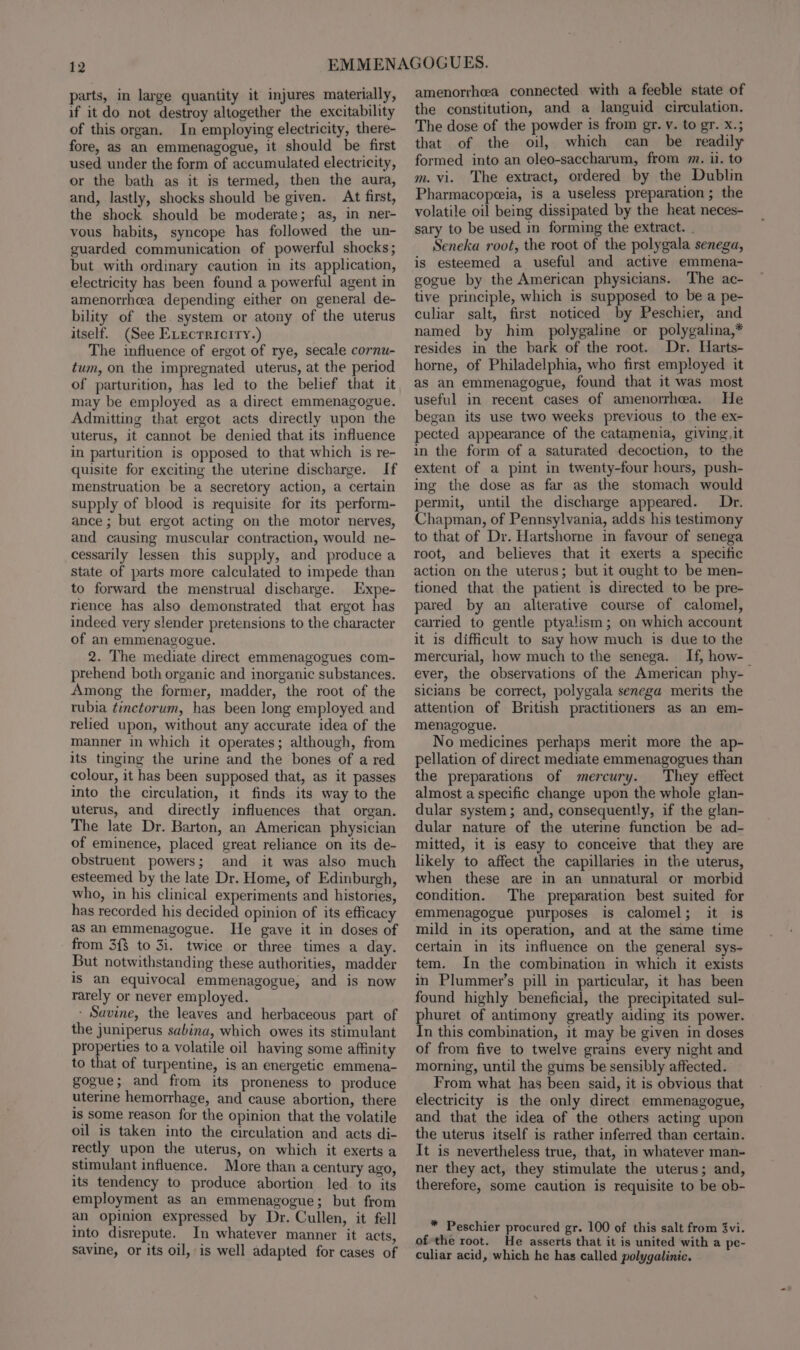 parts, in large quantity it injures materially, if it do not destroy altogether the excitability of this organ. In employing electricity, there- fore, as an emmenagogue, it should be first used under the form of accumulated electricity, or the bath as it is termed, then the aura, and, lastly, shocks should be given. At first, the shock should be moderate; as, in ner- vous habits, syncope has followed the un- guarded communication of powerful shocks; but with ordinary caution in its application, electricity has been found a powerful agent in amenorrhea depending either on general de- bility of the. system or atony of the uterus itself. (See Evecrricity.) The influence of ergot of rye, secale cornu- tum, on the impregnated uterus, at the period of parturition, has led to the belief that it may be employed as a direct emmenagogue. Admitting that ergot acts directly upon the uterus, it cannot be denied that its influence in parturition is opposed to that which is re- quisite for exciting the uterine discharge. If menstruation be a secretory action, a certain supply of blood is requisite for its perform- ance ; but ergot acting on the motor nerves, and causing muscular contraction, would ne- cessarily lessen this supply, and produce a state of parts more calculated to impede than to forward the menstrual discharge. Expe- rience has also demonstrated that ergot has indeed very slender pretensions to the character of an emmenagogue. 2. The mediate direct emmenagogues com- prehend both organic and inorganic substances. Among the former, madder, the root of the rubia tinctorum, has been long employed and relied upon, without any accurate idea of the manner in which it operates; although, from its tinging the urine and the bones of a red colour, it has been supposed that, as it passes into the circulation, it finds its way to the uterus, and directly influences that organ. The late Dr. Barton, an American physician of eminence, placed great reliance on its de- obstruent powers; and it was also much esteemed by the late Dr. Home, of Edinburgh, who, in his clinical experiments and histories, has recorded his decided opinion of its efficacy as an emmenagogue. THe gave it in doses of from 3{$ to 3i. twice or three times a day. But notwithstanding these authorities, madder Is an equivocal emmenagogue, and is now rarely or never employed. - Savine, the leaves and herbaceous part of the juniperus sabina, which owes its stimulant properties to a volatile oil having some affinity to that of turpentine, is an energetic emmena- gogue; and from its proneness to produce uterine hemorrhage, and cause abortion, there is some reason for the opinion that the volatile oil is taken into the circulation and acts di- rectly upon the uterus, on which it exerts a stimulant influence. More than a century ago, its tendency to produce abortion led to its employment as an emmenagogue; but from an opinion expressed by Dr. Cullen, it fell into disrepute. In whatever manner it acts, savine, or its oil, is well adapted for cases of amenorrhea connected with a feeble state of the constitution, and a languid circulation. The dose of the powder is from gr. v. to gr. x.; that of the oil, which can be readily formed into an oleo-saccharum, from m. ii. to m. vi. The extract, ordered by the Dublin Pharmacopeia, is a useless preparation ; the volatile oil being dissipated by the heat neces- sary to be used in forming the extract. . Seneka root, the root of the polygala senega, is esteemed a useful and active emmena- gogue by the American physicians. The ac- tive principle, which is supposed to be a pe- culiar salt, first noticed by Peschier, and named by him _ polygaline or polygalina,* resides in the bark of the root. Dr, Harts- horne, of Philadelphia, who first employed it as an emmenagogue, found that it was most useful in recent cases of amenorrhea. He began its use two weeks previous to the ex- pected appearance of the catamenia, giving, it in the form of a saturated decoction, to the extent of a pint in twenty-four hours, push- ing the dose as far as the stomach would permit, until the discharge appeared. Dr. Chapman, of Pennsylvania, adds his testimony to that of Dr. Hartshorne in favour of senega root, and believes that it exerts a specific action on the uterus; but it ought to be men- tioned that the patient is directed to be pre- pared by an alterative course of calomel, carried to gentle ptyalism; on which account it is difficult to say how much is due to the mercurial, how much to the senega. If, how-_ ever, the observations of the American phy- sicians be correct, polygala senega merits the attention of British practitioners as an em- menagogue. No medicines perhaps merit more the ap- pellation of direct mediate emmenagogues than the preparations of mercury. They effect almost a specific change upon the whole glan- dular system; and, consequently, if the glan- dular nature of the uterine function be ad- mitted, it is easy to conceive that they are likely to affect the capillaries in the uterus, when these are in an unnatural or morbid condition. The preparation best suited for emmenagogue purposes is calomel; it is mild in its operation, and at the same time certain in its influence on the general sys- tem. In the combination in which it exists in Plummer’s pill in particular, it has been found highly beneficial, the precipitated sul- phuret of antimony greatly aiding its power. In this combination, it may be given in doses of from five to twelve grains every night and morning, until the gums be sensibly affected. From what has been said, it is obvious that electricity is the only direct emmenagogue, and that the idea of the others acting upon the uterus itself is rather inferred than certain. It is nevertheless true, that, in whatever man- ner they act, they stimulate the uterus; and, therefore, some caution is requisite to be ob- * Peschier procured gr. 100 of this salt from 3vi. of-the root. He asserts that it is united with a pe- culiar acid, which he has called polygalinic.