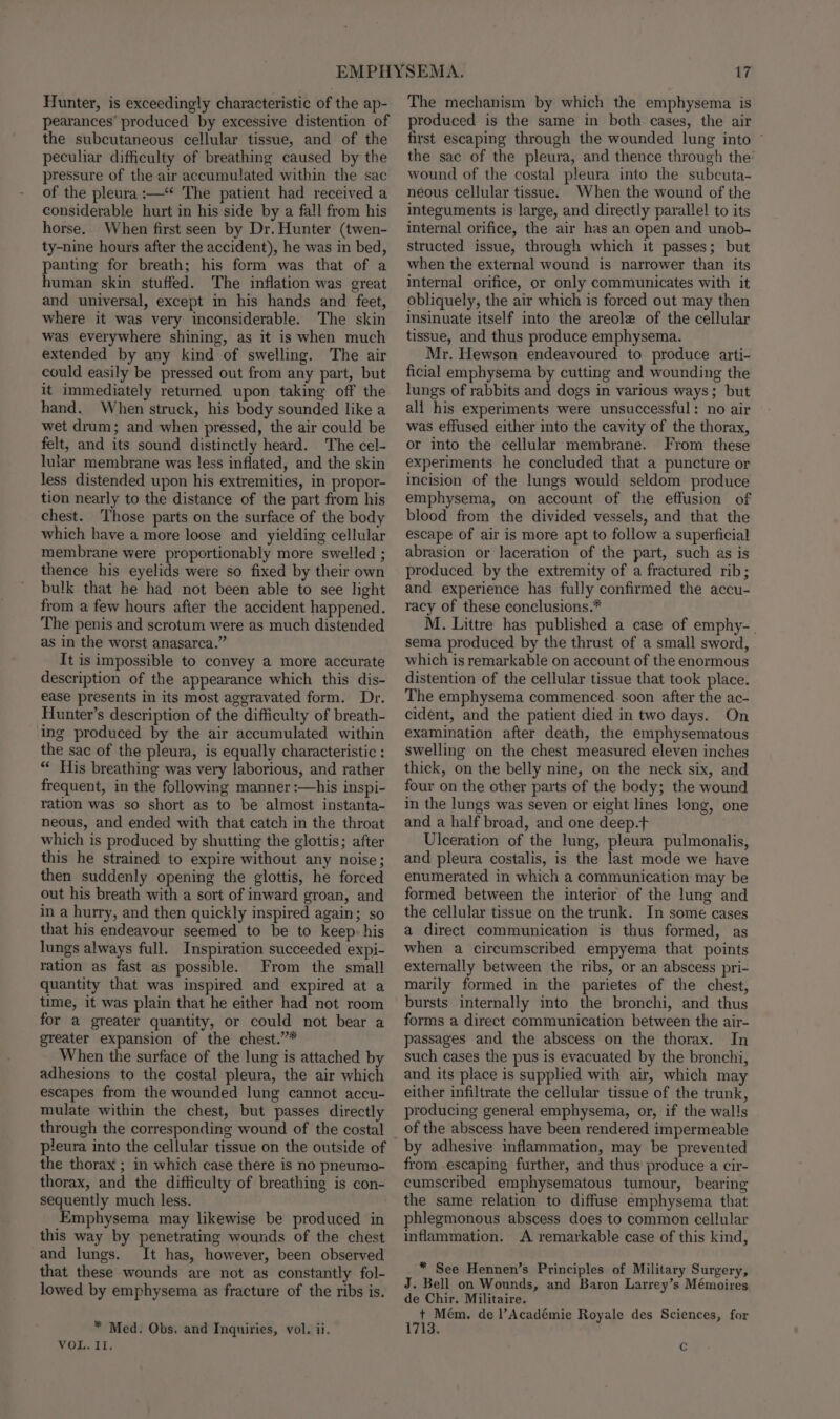 Hunter, is exceedingly characteristic of the ap- pearances’ produced by excessive distention of the subcutaneous cellular tissue, and of the peculiar difficulty of breathing caused by the pressure of the air accumulated within the sac of the pleura :—“ The patient had received a considerable hurt in his side by a fall from his horse. When first seen by Dr. Hunter (twen- ty-nine hours after the accident), he was in bed, panting for breath; his form was that of a human skin stuffed. The inflation was great and universal, except in his hands and feet, where it was very inconsiderable. The skin was everywhere shining, as it is when much extended by any kind of swelling. The air could easily be pressed out from any part, but it immediately returned upon taking off the hand. When struck, his body sounded like a wet drum; and when pressed, the air could be felt, and its sound distinctly heard. The cel- lular membrane was less inflated, and the skin less distended upon his extremities, in propor- tion nearly to the distance of the part from his chest. Those parts on the surface of the body which have a more loose and yielding cellular membrane were proportionably more swelled ; thence his eyelids were so fixed by their own bulk that he had not been able to see light from a few hours after the accident happened. The penis and scrotum were as much distended as in the worst anasarca.” It is impossible to convey a more accurate description of the appearance which this dis- ease presents in its most aggravated form. Dr. Hunter’s description of the difficulty of breath- ing produced by the air accumulated within the sac of the pleura, is equally characteristic : “ His breathing was very laborious, and rather frequent, in the following manner :—his inspi- ration was so short as to be almost instanta- neous, and ended with that catch in the throat which is produced by shutting the glottis; after this he strained to expire without any noise; then suddenly opening the glottis, he forced out his breath with a sort of inward groan, and in a hurry, and then quickly inspired again; so that his endeavour seemed to be to keep: his lungs always full. Inspiration succeeded expi- ration as fast as possible. From the small quantity that was inspired and expired at a time, it was plain that he either had not room for a greater quantity, or could not bear a greater expansion of the chest.”* When the surface of the lung is attached by adhesions to the costal pleura, the air which escapes from the wounded lung cannot accu- mulate within the chest, but passes directly through the corresponding wound of the costal pleura into the cellular tissue on the outside of the thorax ; in which case there is no pneumo- thorax, and the difficulty of breathing is con- sequently much less. Emphysema may likewise be produced in this way by penetrating wounds of the chest and lungs. It has, however, been observed that these wounds are not as constantly fol- lowed by emphysema as fracture of the ribs is. * Med. Obs. and Inquiries, vol. ii. Vio To Ei. The mechanism by which the emphysema is produced is the same in both cases, the air first escaping through the wounded lung into ~ the sac of the pleura, and thence through the’ wound of the costal pleura into the subcuta- néous cellular tissue. When the wound of the integuments is large, and directly parallel to its internal orifice, the air has an open and unob- structed issue, through which it passes; but when the external wound is narrower than its internal orifice, or only communicates with it obliquely, the air which is forced out may then insinuate itself into the areole of the cellular tissue, and thus produce emphysema. Mr. Hewson endeavoured to produce arti- ficial emphysema by cutting and wounding the lungs of rabbits and dogs in various ways; but ali his experiments were unsuccessful: no air was effused either into the cavity of the thorax, or into the cellular membrane. From these experiments he concluded that a puncture or incision of the lungs would seldom produce emphysema, on account of the effusion of blood from the divided vessels, and that the escape of air is more apt to follow a superficial abrasion or laceration of the part, such as is produced by the extremity of a fractured rib; and experience has fully confirmed the accu- racy of these conclusions.* M. Littre has published a case of emphy-. sema produced by the thrust of a small sword, which is remarkable on account of the enormous distention of the cellular tissue that took place. The emphysema commenced. soon after the ac- cident, and the patient died in two days. On examination after death, the emphysematous swelling on the chest measured eleven inches thick, on the belly nine, on the neck six, and four on the other parts of the body; the wound in the lungs was seven or eight lines long, one and a half broad, and one deep.t Ulceration of the lung, pleura pulmonalis, and pleura costalis, is the last mode we have enumerated in which a communication may be formed between the interior of the lung and the cellular tissue on the trunk. In some cases a direct communication is thus formed, as when a circumscribed empyema that points externally between the ribs, or an abscess pri- marily formed in the parietes of the chest, bursts internally into the bronchi, and thus forms a direct communication between the air- passages and the abscess on the thorax. In such cases the pus is evacuated by the bronchi, and its place is supplied with air, which may either infiltrate the cellular tissue of the trunk, producing general emphysema, or, if the walls from escaping further, and thus produce a cir- cumscribed emphysematous tumour, bearing the same relation to diffuse emphysema that phlegmonous abscess does to common cellular inflammation. A remarkable case of this kind, * See Hennen’s Principles of Military Surgery, J. Bell on Wounds, and Baron Larrey’s Mémoires de Chir. Militaire. + Mem. de l’Académie Royale des Sciences, for 1713. Cc