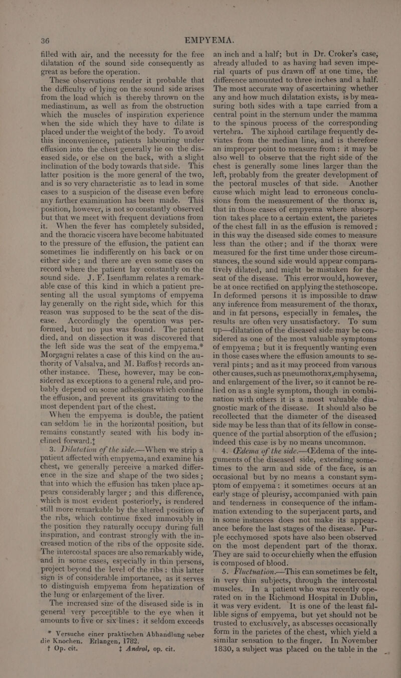 filled with air, and the necessity for the free dilatation of the sound side consequently as great as before the operation. These observations render it probable that the difficulty of lying on the sound side arises from the load which is thereby thrown on the mediastinum, as well as from the obstruction which the muscles of inspiration experience when the side which they have to dilate is placed under the weight of the body. To avoid this inconvenience, patients labouring under effusion into the chest generally lie on the dis- eased side, or else on the back, with a slight inclination of the body towards thatside. This latter position is the more general of the two, and is so very characteristic as to lead in some cases to a suspicion of the disease even before any farther examination has been made. ‘This position, however, is not so constantly observed but that we meet with frequent deviations from it. When the fever has completely subsided, and the thoracic viscera have become habituated to the pressure of the effusion, the patient can sometimes lie indifferently on his back or on either side ; and there are even some cases on record where the patient lay constantly on the sound side. J. F. Isenflamm relates a remark- able case of this kind in which a patient pre- senting all the usual symptoms of empyema lay generally on the right side, which for this reason was supposed to be the seat of the dis- ease. Accordingly the operation was per- formed, but no pus was found. The patient died, and on dissection it was discovered that the left side was the seat of the empyema.* Morgagni relates a case of this kind on the au- thority of Valsalva, and M. Baffos+ records an- other instance. These, however, may be con- sidered as exceptions to a general rule, and pro- bably depend on some adhesions which confine the effusion, and prevent its gravitating to the most dependent part of the chest. When the empyema is double, the patient can seldom lie in the horizontal position, but remains constantly seated with his body in- clined forward.t 3. Dilatation of the side—When we strip a patient affected with empyema, and examine his chest, we generally perceive a marked differ- ence in the size and shape of the two sides ; that into which the effusion has taken place ap- pears considerably larger ; and this difference, which is most evident posteriorly, is rendered Still more remarkable by the altered position of the ribs, which continue fixed immovably in the position they naturally occupy during full inspiration, and contrast strongly with the in- creased motion of the ribs of the opposite side. The intercostal spaces are also remarkably wide, and in some cases, especially in thin persons, project beyond the level of the ribs: this latter sign is of considerable importance, as it serves to distinguish empyema from hepatization of the lung or enlargement of the liver. The increased size of the diseased side is in general very perceptible to the eye when it amounts to five or six lines: it seldom exceeds * Versuche einer praktischen Abhandlang neber die Knochen. Erlangen, 1782. t Op. cit. ¢{ Andral, op. cit. an inch and a half; but in Dr. Croker’s case, already alluded to as having had seven impe- rial quarts of pus drawn off at one time, the difference amounted to three inches and a half. The most accurate way of ascertaining whether any and how much dilatation exists, is by mea- suring both sides with a tape carried from a central point in the sternum under the mamma to the spinous process of the corresponding vertebra. The xiphoid cartilage frequently de- viates from the median line, and is therefore an improper point to measure from: it may be also well to observe that the right side of the chest is generally some lines larger than the left, probably from the greater development of the pectoral muscles of that side. Another cause which might lead to erroneous conclu- sions from the measurement of the thorax is, that in those cases of empyema where absorp- tion takes place to a certain extent, the parietes of the chest fall in as the effusion is removed : in this way the diseased side comes to measure less than the other; and if the thorax were measured for the first time under those circum- stances, the sound side would appear compara- tively dilated, and might be mistaken for the seat of the disease. This error would, however, be at once rectified on applying the stethoscope. In deformed persons it is impossible to draw any inference from measurement of the thorax, and in fat persons, especially in females, the results are often very unsatisfactory. To sum up—dilatation of the diseased side may be con- sidered as one of the most valuable symptoms of empyema ; but it is frequently wanting even in those cases where the effusion amounts to se- veral pints ; and asit may proceed from various other causes,such as pneumothorax,emphysema, and enlargement of the liver, so it cannot be re- lied on as a single symptom, though in combi- nation with others it is a most valuable dia- gnostic mark of the disease. It should also be recollected that the diameter of the diseased side may be less than that of its fellow in conse- quence of the partial absorption of the effusion ; indeed this case is by no means uncommon. 4. Cdema of the side-——Cdema of the inte- guments of the diseased side, extending some- times to the arm and side of the face, is an occasional but by no means a constant sym- ptom of empyema: it sometimes occurs at an early stage of pleurisy, accompanied with pain and tenderness in consequence of the inflam- mation extending to the superjacent parts, and in some instances does not make its appear- ance before the last stages of the disease. Pur- ple ecchymosed spots have also been observed on the most dependent part of the thorax. They are said to occur chiefly when the effusion is composed of blood. 5. Fluctuation.—This can sometimes be felt, in very thin subjects, through the intercostal muscles. In a patient who was recently ope- rated on in the Richmond Hospital in Dublin, it was very evident. It is one of the least fal- lible signs of empyema, but yet should not be trusted to exclusively, as abscesses occasionally form in the parietes of the chest, which yield a similar sensation to the finger. In November 1830, a subject was placed on the table in the