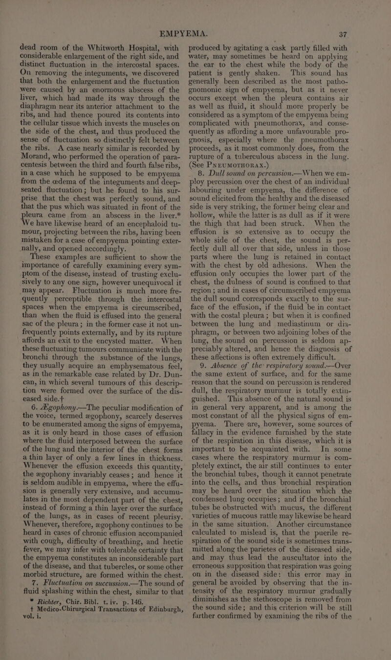 dead room of the Whitworth Hospital, with considerable enlargement of the right side, and distinct fluctuation in the intercostal spaces. On removing the integuments, we discovered that both the enlargement and the fluctuation were caused by an enormous abscess of the liver, which had made its way through the diaphragm near its anterior attachment to the ribs, and had thence poured its contents into the cellular tissue which invests the muscles on the side of the chest, aud thus produced the sense of fluctuation so distinctly felt between the ribs. A case nearly similar is recorded by Morand, who performed the operation of para- centesis between the third and fourth false ribs, in a case which he supposed to be empyema from the edema of the integuments and deep- seated fluctuation; but he found to his sur- prise that the chest was perfectly sound, and that the pus which was situated in front of the pleura came from an abscess in the liver.* We have likewise heard of an encephaloid tu- mour, projecting between the ribs, having been mistaken for a case of empyema pointing exter- nally, and opened accordingly. These examples are sufficient to show the importance of carefully examining every sym- ptom of the disease, instead of trusting exclu- sively to any one sign, however unequivocal it may appear. Fluctuation is much more fre- quently perceptible through the intercostal spaces when the empyema is circumscribed, than when the fluid is effused into the general sac of the pleura; in the former case it not un- frequently points externally, and by its rupture _ affords an exit to the encysted matter. When these fluctuating tumours communicate with the bronchi through the substance of the lungs, they usually acquire an emphysematous feel, as in the remarkable case related by Dr. Dun- can, in which several tumours of this descrip- tion were formed over the surface of the dis- eased side.t 6. A’gophony.—The peculiar modification of the voice, termed egophony, scarcely deserves to be enumerated among the signs of empyema, as it is only heard in those cases of effusion where the fluid interposed between the surface of the lung and the interior of the chest forms a thin layer of only a few lines in thickness. Whenever the effusion exceeds this quantity, the zgophony invariably ceases ; and hence it is seldom audible in empyema, where the effu- sion is generally very extensive, and accumu- lates in the most dependent part of the chest, instead of forming a thin layer over the surface of the lungs, as in cases of recent pleurisy. Whenever, therefore, egophony continues to be heard in cases of chronic effusion accompanied with cough, difficulty of breathing, and hectic fever, we may infer with tolerable certainty that the empyema constitutes an inconsiderable part of the disease, and that tubercles, or some other morbid structure, are formed within the chest. 7. Fluctuation on succussion.—The sound of fluid splashing within the chest, similar to that * Richter, Chir. Bibl. t.iv. p. 146. + Medico-Chirurgical Transactions of Edinburgh, vol, i. produced by agitating a cask partly filled with water, may sometimes be heard on applying the ear to the chest while the body of the patient is gently shaken. This sound has generally been described as the most patho- gnomonic sign of empyema, but as it never occurs except when the pleura contains air as well as fluid, it should more properly be considered as a symptom of the empyema being complicated with pneumothorax, and conse- quently as affording a more unfavourable pro- gnosis, especially where the pneumothorax proceeds, as it most commonly does, from the rupture of a tuberculous abscess in the lung. (See PNEUMOTHORAX.) 8. Dull sound on percussion.—W hen we em- ploy percussion over the chest of an individual labouring under empyema, the difference of sound elicited from the healthy and the diseased side is very striking, the former being clear and hollow, while the latter is as dull as if it were the thigh that had been struck. When the effusion is so extensive as to occupy the whole side of the chest, the sound is per- fectly dull all over that side, unless in those parts where the lung is retained in contact with the chest by old adhesions. When the effusion only occupies the lower part of the chest, the dulness of sound is confined to that region ; and in cases of circumscribed empyema the dull sound corresponds exactly to the sur- face of the effusion, if the fluid be in contact with the costal pleura ; but when it is confined between the lung and mediastinum or dia- phragm, or between two adjoining lobes of the lung, the sound on percussion is seldom ap- preciably altered, and hence the diagnosis of these affections is often extremely difficult. 9. Absence of the respiratory sound.—Over the same extent of surface, and for the same reason that the sound on percussion is rendered dull, the respiratory murmur is totally extin- guished. This absence of the natural sound is in general very apparent, and is among the most constant of all the physical signs of em- pyema. There are, however, some sources of fallacy in the evidence furnished by the state of the respiration in this disease, which it is important to be acquainted with. In some cases where the respiratory murmur is com- pletely extinct, the air still continues to enter the bronchial tubes, though it cannot penetrate into the cells, and thus bronchial respiration may be heard over the situation which the condensed lung occupies; and if the bronchial tubes be obstructed with mucus, the different varieties of mucous rattle may likewise be heard in the same situation. Another circumstance calculated to mislead is, that the puerile re- spiration of the sound side is sometimes trans- mitted along the parietes of the diseased side, and may thus lead the auscultator into the erroneous supposition that respiration was going on in the diseased side: this error may in general be avoided by observing that the in- tensity of the respiratory murmur gradually diminishes as the stethoscope is removed from the sound side; and this criterion will be still farther confirmed by examining the ribs of the