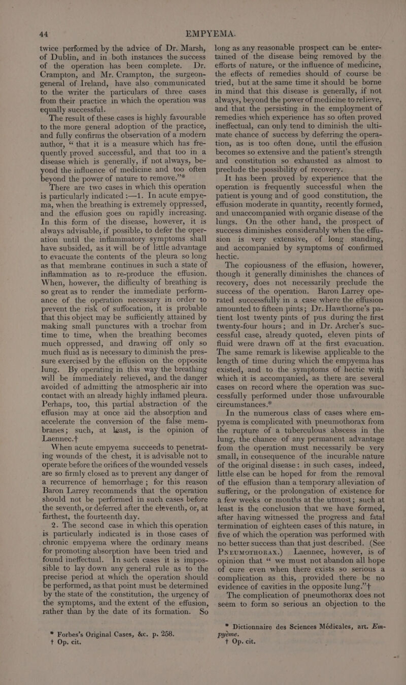 twice performed by the advice of Dr. Marsh, of Dublin, and in. both instances the success of the operation has been complete. Dr. Crampton, and Mr. Crampton, the surgeon- general of Ireland, have also communicated to the writer the particulars of three cases from their practice in which the operation was equally successful. The result of these cases is highly favourable to the more general adoption of the practice, and fully confirms the observation of a modern author, “ that it is a measure which has fre- quently proved successful, and that too in a disease which is generally, if not always, be- yond the influence of medicine and too often beyond the power of nature to remove.”* There are two cases in which this operation is particularly indicated :—1. In acute empye- ma, when the breathing is extremely oppressed, and the effusion goes on rapidly increasing. In this form of the disease, however, it is always advisable, if possible, to defer the oper- ation until the inflammatory symptoms shall have subsided, as it will be of little advantage to evacuate the contents of the pleura so long as that membrane continues in such a state of inflammation as to re-produce the effusion. When, however, the difficulty of breathing is so great as to render the immediate perform- ance of the operation necessary in order to prevent the risk of suffocation, it is probable that this object may be sufficiently attained by making small punctures with a trochar from time to time, when the breathing becomes much oppressed, and drawing off only so much fluid as is necessary to diminish the pres- sure exercised by the effusion on the opposite lung. By operating in this way the breathing will be immediately relieved, and the danger avoided of admitting the atmospheric air into contact with an already highly inflamed pleura. Perhaps, too, this partial abstraction of the effusion may at once aid the absorption and accelerate the conversion of the false mem- branes; such, at least, is the opinion of Laennec.t+ When acute empyema succeeds to penetrat- ing wounds of the chest, it is advisable not to operate before the orifices of the wounded vessels are so firmly closed as to prevent any danger of a recurrence of hemorrhage ; for this reason Baron Larrey recommends that the operation should not be performed in such cases before _the seventh, or deferred after the eleventh, or, at farthest, the fourteenth day. 2. The second case in which this operation is particularly indicated is in those cases of chronic empyema where the ordinary means for promoting absorption have been tried and found ineffectual. In such cases it is impos- sible to lay down any general rule as to the precise period at which the operation should be performed, as that point must be determined by the state of the constitution, the urgency of the symptoms, and the extent of the effusion, rather than by the date of its formation. So * Forbes’s Original Cases, &amp;c. p. 258. t Op. cit. long as any reasonable prospect can be enter- tained of the disease being removed by the efforts of nature, or the influence of medicine, the effects of remedies should of course be tried, but at the same time it should be borne in mind that this disease is generally, if not always, beyond the power of medicine to relieve, and that the persisting in the employment of remedies which experience has so often proved ineffectual, can only tend to diminish the ulti- mate chance of success by deferring the opera- tion, as is too often done, until the effusion becomes so extensive and the patient’s strength and constitution so exhausted as almost to preclude the possibility of recovery. It has been proved by experience that the operation is frequently successful when the patient is young and of good constitution, the effusion moderate in quantity, recently formed, and unaccompanied with organic disease of the lungs. On the other hand, the prospect of success diminishes considerably when the effu- sion is very extensive, of long standing, and accompanied by symptoms of confirmed hectic. The copiousness of the effusion, however, though it generally diminishes the chances of recovery, does not necessarily preclude the success of the operation. Baron Larrey ope- rated successfully in a case where the effusion amounted to fifteen pints; Dr. Hawthorne’s pa- tient lost twenty pints of pus during the first twenty-four hours; and in Dr. Archer’s suc- cessful case, already quoted, eleven pints of fluid were drawn off at the first evacuation. The same remark is likewise applicable to the length of time during which the empyema has existed, and to the symptoms of hectic with which it is accompanied, as there are several cases on record where the operation was suc- cessfully performed under those unfavourable circumstances.* In the numerous class of cases where em- pyema is complicated with pneumothorax from the rupture of a tuberculous abscess in the lung, the chance of any permanent advantage from the operation must necessarily be very small, in consequence of the incurable nature of the original disease: in such cases, indeed, little else can be hoped for from the removal of the effusion than a temporary alleviation of suffering, or the prolongation of existence for a few weeks or months at the utmost; such at least is the conclusion that we have formed, after having witnessed the progress and fatal termination of eighteen cases of this nature, in five of which the operation was performed with no better success than that just described. (See Pyeumoruorax.) Laennec, however, is of opinion that ‘“ we must not abandon all hope of cure even when there exists so serious a complication as this, provided there be no evidence of cavities in the opposite lung.’”’+ The complication of pneumothorax does not seem to form so serious an objection to the * Dictionnaire des Sciences Médicales, art. Em- pyeme. + Op. cit.