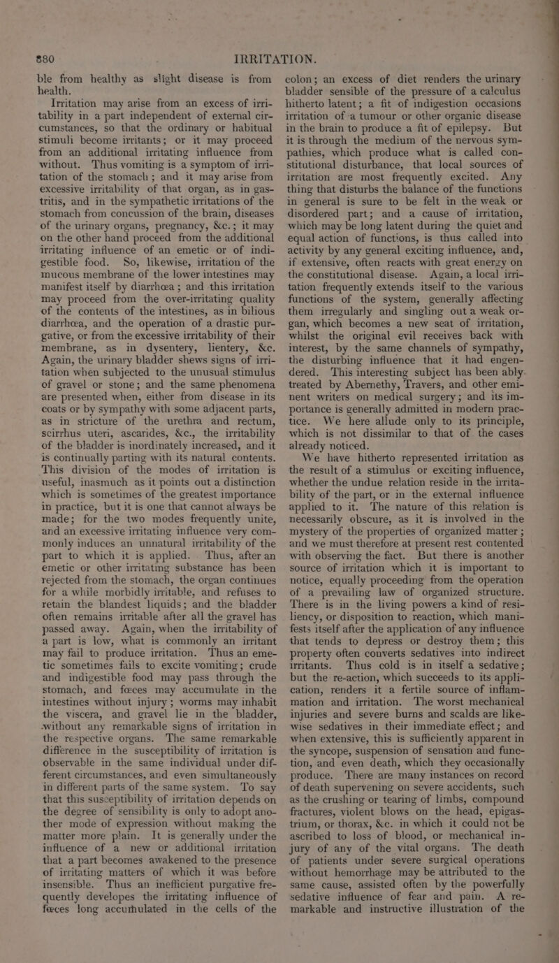 ble from healthy as slight disease is from health. Irritation may arise from an excess of irri- tability in a part independent of external cir- cumstances, so that the ordinary or habitual stimuli become irritants; or it may proceed from an additional irritating influence from without. Thus vomiting is a symptom of irri- tation of the stomach; and it may arise from excessive irritability of that organ, as in gas- tritis, and in the sympathetic irritations of the stomach from concussion of the brain, diseases of the urinary organs, pregnancy, &amp;c.; it may on the other hand proceed from the additional irritating influence of an emetic or of indi- gestible food. So, likewise, iritation of the mucous membrane of the lower intestines may manifest itself by diarrheea ; and this irritation may proceed from the over-irritating quality of the contents of the intestines, as in bilious diarrhea, and the operation of a drastic pur- gative, or from the excessive irritability of their membrane, as in dysentery, lientery, &amp;c. Again, the urinary bladder shews signs of irri- tation when subjected to the unusual stimulus of gravel or stone; and the same phenomena are presented when, either from disease in its coats or by sympathy with some adjacent parts, as in stricture of the urethra and rectum, scirrhus uteri, ascarides, &amp;c., the irritability of the bladder is inordinately increased, and it is continually parting with its natural contents. This division of the modes of irritation is useful, inasmuch as it points out a distinction which is sometimes of the greatest importance in practice, but it is one that cannot always be made; for the two modes frequently unite, and an excessive irritating influence very com- monly induces an unnatural nritability of the part to which it is applied. . Thus, after an emetic or other irritating substance has been rejected from the stomach, the organ continues for a while morbidly irritable, and refuses to retain the blandest liquids; and the bladder often remains irritable after all the gravel has passed away. Again, when the uiritability of a part is low, what is commonly an irritant may fail to produce irritation. Thus an eme- tic sometimes fails to excite vomiting; crude and indigestible food may pass through the stomach, and feces may accumulate in the intestines without injury ; worms may inhabit the viscera, and gravel lie in the bladder, without any remarkable signs of irritation in the respective organs. The same remarkable difference in the susceptibility of irritation is observable in the same individual under dif- ferent circumstances, and even simultaneously in different parts of the same system. To say that this susceptibility of irritation depends on the degree of sensibility is only to adopt ano- ther mode of expression without making the matter more plain. It is generally under the influence of a new or additional irritation that a part becomes awakened to the presence of irritating matters of which it was before insensible. Thus an inefficient purgative fre- quently developes the irritating influence of feces long accurhulated in the cells of the colon; an excess of diet renders the urinary bladder sensible of the pressure of a calculus hitherto latent; a fit of indigestion occasions irritation of a tumour or other organic disease in the brain to produce a fit of epilepsy. But it is through the medium of the nervous sym- pathies, which produce what is called con- stitutional disturbance, that local sources of irritation are most frequently excited. Any thing that disturbs the balance of the functions in general is sure to be felt in the weak or disordered part; and a cause of irritation, which may be long latent during the quiet and equal action of functions, is thus called into activity by any general exciting influence, and, if extensive, often reacts with great energy on the constitutional disease. Again, a local irri- tation frequently extends itself to the various functions of the system, generally affecting them irregularly and singling out a weak or- gan, which becomes a new seat of irritation, whilst the original evil receives back with interest, by the same channels of sympathy, the disturbing influence that it had engen- dered. This interesting subject has been ably. treated by Abermethy, Travers, and other emi- nent writers on medical surgery; and its im- portance is generally admitted in modern prac- tice. We here allude only to its principle, which is not dissimilar to that of. the cases already noticed. We have hitherto represented irritation as the result of a stimulus or exciting influence, whether the undue relation reside in the urita- bility of the part, or in the external influence applied to it. The nature of this relation is necessarily obscure, as it is involved in the mystery of the properties of organized matter ; and we must therefore at present rest contented with observing the fact. But there is another source of irritation which it is important to notice, equally proceeding from the operation of a prevailing law of organized structure. There is in the living powers a kind of resi- liency, or disposition to reaction, which mani- fests itself after the application of any influence that tends to depress or destroy them; this property often converts sedatives into indirect uritants. Thus cold is in itself a sedative; but the re-action, which succeeds to its appli- cation, renders it a fertile source of inflam- mation and irritation. The worst mechanical injuries and severe burns and scalds are like- wise sedatives in their immediate effect; and when extensive, this is sufficiently apparent in the syncope, suspension of sensation and func- tion, and even death, which they occasionally produce. ‘There are many instances on record of death supervening on severe accidents, such as the crushing or tearing of limbs, compound fractures, violent blows on the head, epigas- trium, or thorax, &amp;c. in which it could not be ascribed to loss of blood, or mechanical in- jury of any of the vital organs. The death of patients under severe surgical operations without hemorrhage may be attributed to the same cause, assisted often by the powerfully sedative influence of fear and pain. A re- markable and instructive illustration of the