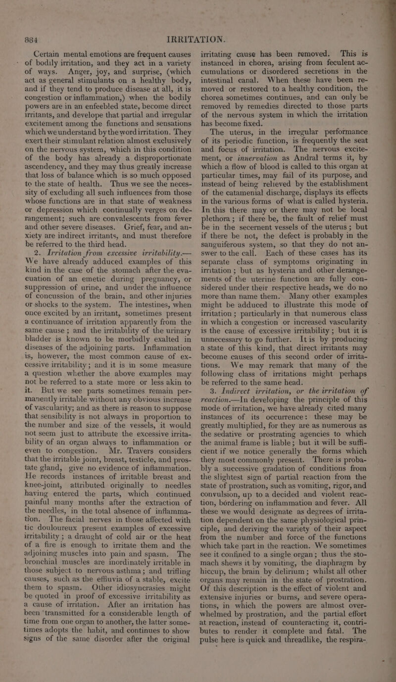 Certain mental emotions are frequent causes of bodily irritation, and they act in a variety of ways. Anger, joy, and surprise, (which act as general stimulants on a healthy body, and if they tend to produce disease at all, it is congestion or inflammation,) when the bodily powers are in an enfeebled state, become direct uritants, and develope that partial and irregular excitement among the functions and sensations which we understand by the word irritation. They exert their stimulant relation almost exclusively on the nervous system, which in this condition of the body has already a disproportionate ascendency, and they may thus greatly increase that loss of balance which is so much opposed to the state of health. Thus we see the neces- sity of excluding all such influences from those whose functions are in that state of weakness or depression which continually verges on de- rangement; such are convalescents from fever and other severe diseases. Grief, fear, and an- xiety are indirect irritants, and must therefore be referred to the third head. 2. Irritation from excessive irritability. — We have already adduced examples of this kind in the case of the stomach after the eva- cuation of an emetic during pregnancy, or suppression of urine, and under the influence of concussion of the brain, and other injuries or shocks to the system. The intestines, when once excited by an irritant, sometimes present a continuance of irritation apparently from the same cause ; and the irritability of the urinary bladder is known to be morbidly exalted in diseases of the adjoining parts. Inflammation is, however, the most common cause of ex- cessive irritability; and it is in some measure a question whether the above examples may not be referred to a state more or less akin to it. But we see parts sometimes remain per- manently irritable without any obvious increase of vascularity; and as there is reason to suppose that sensibility is not always in proportion to the number and size. of the vessels, it would not seem just to attribute the excessive irrita- bility of an organ always to inflammation or even to congestion. Mr. Travers considers that the irritable joint, breast, testicle, and pros- tate gland, give no evidence of inflammation. He records instances of irritable breast and knee-joint, attributed originally to needles having entered the parts, which continued painful many months after the extraction of the needles, in the total absence of inflamma- tion. The facial nerves in those affected with tic douloureux present examples of excessive uritability ; a draught of cold air or the heat of a fire is enough to irritate them and the adjoining muscles into pain and spasm. The bronchial muscles are inordinately irritable in those subject to nervous asthma; and trifling causes, such as the effiuvia of a stable, excite them to spasm. Other idiosyncrasies might be quoted in proof of excessive irritability as a cause of irritation. After an irritation has been ‘transmitted for a considerable length of time from one organ to another, the latter some- times adopts the habit, and continues to show signs of the same disorder after the original irritating cause has been removed. This is instanced in chorea, arising from feculent ac- cumulations or disordered secretions in the intestinal canal. When these have been re- moved or restored to a healthy condition, the chorea sometimes continues, and can only be removed by remedies directed to those parts of the nervous system in which the irritation has become fixed. The uterus, in the irregular performance of its periodic function, is frequently the seat and focus of irritation. The nervous excite- ment, or innervation as Andral terms it, by which a flow of blood is called to this organ at particular times, may fail of its purpose, and instead of being relieved by the establishment of the catamenial discharge, displays its effects in the various forms of what is called hysteria. In this there may or there may not be local plethora ; if there be, the fault of relief must be in the secernent vessels of the uterus ; but if there be not, the defect is probably in the sanguiferous system, so that they do not an- swer to the call. Each of these cases has its separate class of symptoms originating in irritation ; but as hysteria and other derange- ments of the uterine function are fully con- sidered under their respective heads, we do no more than name them. Many other examples might be adduced to illustrate this mode of irritation ; particularly in that numerous class in which a congestion or increased vascularity is the cause of excessive irritability ; but it is unnecessary to go further. Itis by producing a state of this kind, that direct irritants may become causes of this second order of irrita- tions. We may remark that many of the following class of irritations might perhaps be referred to the same head. 3. Indirect irritation, or the irritation of reaction.—In developing the principle of this mode of irritation, we have already cited many instances of its occurrence: these may be greatly multiplied, for they are as numerous as the sedative or prostrating agencies to which the animal frame is liable; but it will be suffi- cient if we notice generally the forms which they most commonly present. There is proba- bly a successive gradation of conditions from the slightest sign of partial reaction from the State of prostration, such as vomiting, rigor, and convulsion, up to a decided and violent reac- tion, bordering on inflammation and fever. All these we would designate as degrees of irrita- tion dependent on the same physiological prin- ciple, and deriving the variety of their aspect from the number and force of the functions which take part in the reaction. We sometimes see it confined to a single organ; thus the sto- mach shews it by vomiting, the diaphragm by hiccup, the brain by delirium ; whilst all other organs may remain in the state of prostration. Of this description is the effect of violent and extensive injuries or burns, and severe opera- tions, in which the powers are almost over- whelmed by prostration, and the partial effort at reaction, instead of counteracting it, contri- butes to render it complete and fatal. The pulse here is quick and threadlike, the respira-