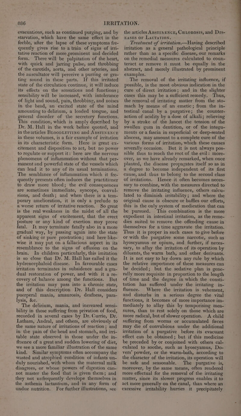 evacuations, such as continued purging, and by starvation, which have the same effect in the feeble, after the lapse of these symptoms fre- quently gives rise to a train of signs of irri- tative reaction of more prominent and decided form. There will be palpitation of the heart, with quick and jarring pulse, and throbbing of the carotids, aorta, and other arteries, and the auscultator will perceive a purring or gra- ting sound in these parts. If this irritated state of the circulation continue, it will induce its effects on the sensations and functions; sensibility will be increased, with intolerance of light and sound, pain, throbbing, and noises in the head, an excited state of the mind amounting to delirium, a loaded tongue, and general disorder of the secretory functions. This condition, which is amply described by Dr. M. Hall in the work before quoted, and in the articles BLoopLETTING and ABSTINENCE in these volumes, is a fair example of irritation in its characteristic form. Here is great ex- citement and disposition to act, but no power to regulate or support it: here are the nervous phenomena of inflammation without that per- manent and powerful state of the vessels which can lead it to any of its usual terminations. The semblance of inflammation which it fre- quently presents often induces the practitioner to draw more blood; the evil consequences are sometimes immediate, syncope, convul- sions, and death; and when there is a tem- porary amelioration, it is only a prelude to a worse return of irritative reaction. So great is the real weakness in the midst of all the apparent signs of excitement, that the erect posture or any kind of exertion may prove fatal. It may terminate fatally also in a more gradual way, by passing again into the state of sinking or pure prostration; and here like- wise it may put on.a fallacious aspect in its ’ resemblance to the signs of effusion on the brain. In children particularly, this imitation is so close that Dr. M. Hall has called it the hydrencephaloid disease. In favourable cases irritation terminates in subsidence and a gra- dual restoration of power, and with it a re- covery of balance among the functions. But the irritation may pass into a chronic state, and of this description Dr. Hall considers puerperal mania, amaurosis, deafness, para- lysis, &amp;c. The delirium, mania, and increased sensi- bility in those suffering from privation of food, recorded in several cases by Dr. Currie, Dr. Latham, Andral, and others, are obviously of the same nature of irritations of reaction; and in the pain of the head and stomach, and irri- table state observed in those under the in- fluence of a great and sudden lowering of diet, we see a more familiar illustration of the same kind. Similar symptoms often accompany the wasted and atrophied condition of infants un- duly nourished, with whom the maternal milk disagrees, or whose powers of digestion can- not master the food that is given them; and they not unfrequently develope themselves in the asthenia lactantium, and in any form of undue nutrition. For further illustrations, see the articles ABSTINENCE, CuLorosis, and Drs- EASES OF LacTaTION. Treatment of irritation—Having described irritation as a general pathological principle rather than as a specific disease, our remarks on the remedial measures calculated to coun- teract or remove it must be equally in the. abstract, and merely illustrated by prominent examples. The removal of the irritating influence, if possible, is the most obvious indication in the cure of direct irritation; and in the slighter cases this may be a sufficient remedy. ‘Thus, the removal of irritating matter from the sto- mach by means of an emetic; from the in- testinal canal by a purgative; the counter- action of acidity by a dose of alkali; relieving by a stroke of the lancet the tension of the swollen gum in dentition, or of the integu- ments or a fascia in superficial or deep-seated abscess, may amount to a complete cure of the various forms of irritation, which these causes severally occasion. But it is not always pos- sible thus to reach the root of the evil: more- over, as we have already remarked, when once planted, the disease propagates itself so as in a degree to become independent of its first cause, and thus to belong to the second class of irritations. Hence it often becomes neces- sary to combine, with the measures directed to remove the irritating influence, others calcu- lated to diminish irritability; and where the original cause is obscure or baffles our efforts, this is the only system of medication that can be pursued. This combination is the more expedient in intestinal irritation, as the reme- dies suited to remove the. offending cause in themselves for a time aggravate the irritation. Thus it is proper in such cases to give before or with the purgative some narcotic, such as hyoscyamus or opium, and further, if neces- sary, to allay the irritation of its operation by diluents, the warm bath, and other derivants. It is not easy to lay down any rule by which the relative importance of these measures can be decided; but the sedative plan is gene- rally more requisite in proportion to the length of time and the degree in which the consti- tution has suffered under the irritating in- fluence. Where the irritation is vehement, and disturbs in a serious degree the vital functions, it becomes of more importance im- mediately to allay this by temporising mea- sures, than to rest solely on those which are more radical, but of slower operation. &lt;A child suffermg from worms or accumulated feces may die of convulsions under the additional irritation of a purgative before its evacuant effect can be obtained; but if this medicine be preceded by or conjoined with others cal- culated to soothe, such as hyoscyamus, Do- vers’ powder, or the warm-bath, according to the character of the irritation, its operation will be safe and seasonable. The purgative is, moreover, by the same means, often rendered more effectual for the removal of the irritating matter, since its slower progress enables it to act more generally on the canal, than where an excessive irritability hurries it precipitately