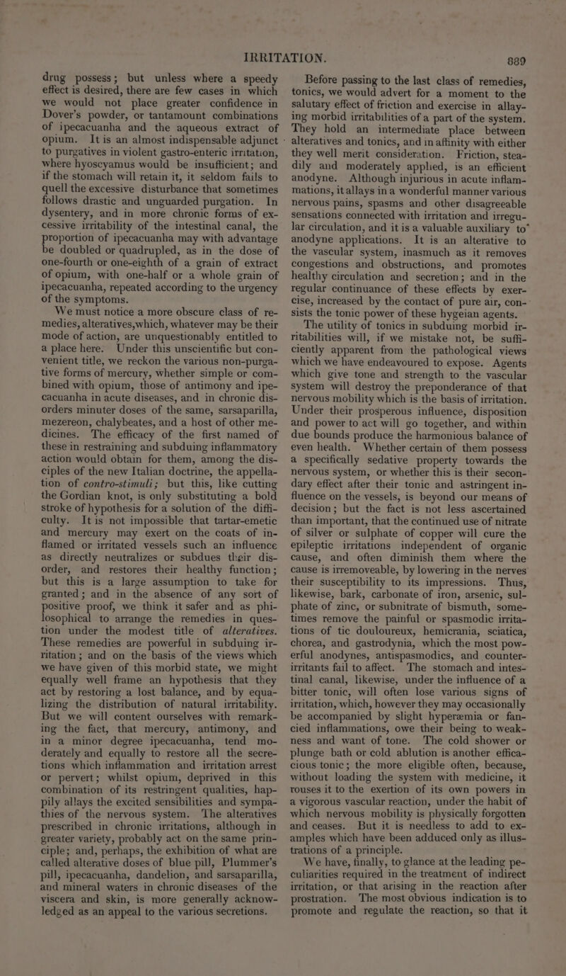 drug possess; but unless where a speedy effect is desired, there are few cases in which we would not place greater confidence in Dover’s powder, or tantamount combinations of ipecacuanha and the aqueous extract of opium. to purgatives in violent gastro-enteric irntation, where hyoscyamus would be insufficient; and if the stomach will retain it, it seldom fails to quell the excessive disturbance that sometimes follows drastic and unguarded purgation. In dysentery, and in more chronic forms of ex- cessive irritability of the intestinal canal, the proportion of ipecacuanha may with advantage be doubled or quadrupled, as in the dose of one-fourth or one-eighth of a grain of extract of opium, with one-half or a whole grain of ipecacuanha, repeated according to the urgency of the symptoms. We must notice a more obscure class of re- medies, alteratives,which, whatever may be their mode of action, are unquestionably entitled to a place here. Under this unscientific but con- venient title, we reckon the various non-purga- tive forms of mercury, whether simple or com- bined with opium, those of antimony and ipe- cacuanha in acute diseases, and in chronic dis- orders minuter doses of the same, sarsaparilla, mezereon, chalybeates, and a host of other me- dicines. The efficacy of the first named of these in restraining and subduing inflammatory action would obtain for them, among the dis- ciples of the new Italian doctrine, the appella- tion of contro-stimuli; but this, like cutting _ the Gordian knot, is only substituting a bold stroke of hypothesis for a solution of the diffi- culty. Itis not impossible that tartar-emetic and mercury may exert on the coats of in- flamed or irritated vessels such an influence as directly neutralizes or subdues their dis- order, and restores their healthy function; but this is a large assumption to take for granted; and in the absence of any sort of positive proof, we think it safer and as phi- losophical to arrange the remedies in ques- tion under the modest title of alteratives. These remedies are powerful in subduing ir- ritation ; and on the basis of the views which we have given of this morbid state, we might equally well frame an hypothesis that they act by restoring a lost balance, and by equa- lizing the distribution of natural irritability. But we will content ourselves with remark- ing the fact, that mercury, antimony, and in a minor degree ipecacuanha, tend mo- derately and equally to restore all the secre- tions which inflammation and irritation arrest or pervert; whilst opium, deprived in this combination of its restringent qualities, hap- pily allays the excited sensibilities and sympa- thies of the nervous system. ‘The alteratives prescribed in chronic irritations, although in greater variety, probably act on the same prin- ciple; and, perhaps, the exhibition of what are called alterative doses of blue pill, Plummer’s pill, ipecacuanha, dandelion, and sarsaparilla, and mineral waters in chronic diseases of the viscera and skin, is more generally acknow- ledged as an appeal to the various secretions. 8389 Before passing to the last class of remedies, tonics, we would advert for a moment to the salutary effect of friction and exercise in allay- ing morbid irritabilities of a part of the system. They hold an intermediate place between alteratives and tonics, and in affinity with either they well merit consideration. Friction, stea- dily and moderately applied, is an efficient anodyne. Although injurious in acute inflam- mations, it allays ina wonderful manner various nervous pains, spasms and other disagreeable sensations connected with irritation and irregu- lar circulation, and it is a valuable auxiliary to” anodyne applications. It is an alterative to the vascular system, inasmuch as it removes congestions and obstructions, and promotes healthy circulation and secretion; and in the regular continuance of these effects by exer- cise, increased by the contact of pure air, con-— sists the tonic power of these hygeian agents. The utility of tonics in subduing morbid ir- ritabilities will, if we mistake not, be suffi- ciently apparent from the pathological views which we have endeavoured to expose. Agents which give tone and strength to the vascular System will destroy the preponderance of that nervous mobility which is the basis of irritation. Under their prosperous influence, disposition and power to act will go together, and within due bounds produce the harmonious balance of even health. Whether certain of them possess a specifically sedative property towards the nervous system, or whether this is their secon- dary effect after their tonic and astringent in- fluence on the vessels, is beyond our means of decision; but the fact is not less ascertained than important, that the continued use of nitrate of silver or sulphate of copper will cure the epileptic irritations independent of organic cause, and often diminish them where the cause is irremoveable, by lowering in the nerves their susceptibility to its impressions. Thus, likewise, bark, carbonate of iron, arsenic, sul- phate of zine, or subnitrate of bismuth, some- times remove the painful or spasmodic irrita- tions of tic douloureux, hemicrania, sciatica, chorea, and gastrodynia, which the most pow- erful anodynes, antispasmodics, and counter- irritants fail to affect. The stomach and intes- tinal canal, likewise, under the influence of a bitter tonic, will often lose various signs of irritation, which, however they may occasionally be accompanied by slight hyperemia or fan- cied inflammations, owe their being to weak- ness and want of tone. The cold shower or plunge bath or cold ablution is another effica- cious tonic; the more eligible often, because, without loading the system with medicine, it rouses it to the exertion of its own powers in a vigorous vascular reaction, under the habit of which nervous mobility is physically forgotten and ceases. But it is needless to add to ex- amples which have been adduced only as illus- trations of a principle. We have, finally, to glance at the leading pe- culiarities required in the treatment of indirect irritation, or that arising in the reaction after prostration. The most obvious indication is to promote and regulate the reaction, so that it