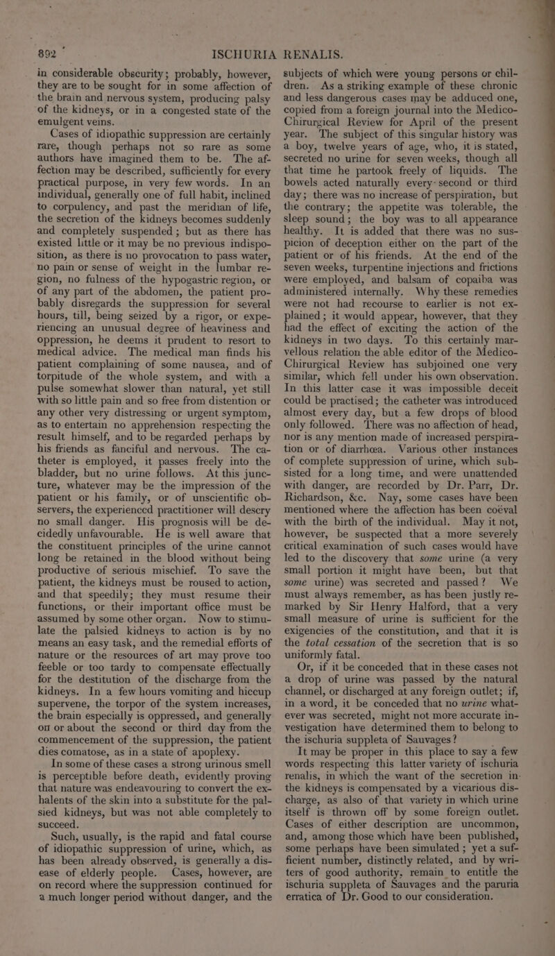 in considerable obscurity; probably, however, they are to be sought for in some affection of the brain and nervous system, producing palsy of the kidneys, or in a congested state of the emulgent veins. Cases of idiopathic suppression are certainly rare, though perhaps not so rare as some authors have imagined them to be. The af- fection may be described, sufficiently for every practical purpose, in very few words. In an individual, generally one of full habit, inclined to corpulency, and past the meridian of life, the secretion of the kidneys becomes suddenly and completely suspended ; but as there has existed little or it may be no previous indispo- Sition, as there is no provocation to pass water, no pain or sense of weight in the lumbar re- gion, no fulness of the hypogastric region, or of any part of the abdomen, the patient pro- bably disregards the suppression for several hours, till, being seized by a rigor, or expe- riencing an unusual degree of heaviness and oppression, he deems it prudent to resort to medical advice. The medical man finds his patient complaining of some nausea, and of torpitude of the whole system, and with a pulse somewhat slower than natural, yet still with so little pain and so free from distention or any other very distressing or urgent symptom, as to entertain no apprehension respecting the result himself, and to be regarded perhaps by his friends as fanciful and nervous. The ca- theter is employed, it passes freely into the bladder, but no urine follows. At this junc- ture, whatever may be the impression of the patient or his family, or of unscientific ob- servers, the experienccd practitioner will descry no small danger. His prognosis will be de- cidedly unfavourable. He is well aware that the constituent principles of the urine cannot long be retained in the blood without being productive of serious mischief. To save the patient, the kidneys must be roused to action, and that speedily; they must resume their functions, or their important office must be assumed by some other organ. Now to stimu- late the palsied kidneys to action is by no means an easy task, and the remedial efforts of nature or the resources of art may prove too feeble or too tardy to compensate effectually for the destitution of the discharge from the kidneys. In a few hours vomiting and hiccup supervene, the torpor of the system increases, the brain especially is oppressed, and generally on or about the second or third day from the commencement of the suppression, the patient dies comatose, as in a state of apoplexy. In some of these cases a strong urinous smell is perceptible before death, evidently proving that nature was endeavouring to convert the ex- halents of the skin into a substitute for the pal- sied kidneys, but was not able completely to succeed. Such, usually, is the rapid and fatal course of idiopathic suppression of urine, which, as has been already observed, is generally a dis- ease of elderly people. Cases, however, are on record where the suppression continued for a much longer period without danger, and the subjects of which were young persons or chil- dren. Asa striking example of these chronic and less dangerous cases may be adduced one, copied from a foreign journal into the Medico- Chirurgical Review for April of the present year. The subject of this singular history was a boy, twelve years of age, who, it is stated, secreted no urine for seven weeks, though all that time he partook freely of liquids. The bowels acted naturally every: second or third day; there was no increase of perspiration, but the contrary; the appetite was tolerable, the sleep sound; the boy was to all appearance healthy. It is added that there was no sus- picion of deception either on the part of the patient or of his friends. At the end of the seven weeks, turpentine injections and frictions were employed, and balsam of copaiba was administered internally. Why these remedies were not had recourse to earlier is not ex- plained ; it would appear, however, that they had the effect of exciting the action of the kidneys in two days. To this certainly mar- vellous relation the able editor of the Medico- Chirurgical Review has subjoined one very similar, which fell under his own observation. In this latter case it was impossible deceit could be practised; the catheter was introduced almost every day, but. a few drops of blood only followed. There was no affection of head, nor is any mention made of increased perspira- tion or of diarrhea. Various other instances of complete suppression of urine, which sub- sisted for a long time, and were unattended with danger, are recorded by Dr. Parr, Dr. Richardson, &amp;e. Nay, some cases have been mentioned where the affection has been coéval with the birth of the individual. May it not, however, be suspected that a more severely critical examination of such cases would have led to the discovery that some urine (a very small portion it might have been, but that some urine) was secreted and passed? We must always remember, as has been justly re- marked by Sir Henry Halford, that a very small measure of urine is sufficient for the exigencies of the constitution, and that it is the total cessation of the secretion that is so uniformly fatal. Or, if it be conceded that in these cases not a drop of urie was passed by the natural channel, or discharged at any foreign outlet; if, in a word, it be conceded that no wrine what- ever was secreted, might not more accurate in- vestigation have determined them to belong to the ischuria suppleta of Sauvages? It may be proper in this place to say a few words respecting this latter variety of ischuria the kidneys is compensated by a vicarious dis- charge, as also of that variety in which urine itself is thrown off by some foreign outlet. Cases of either description are uncommon, and, among those which have been published, some perhaps have been simulated ; yet a suf- ficient number, distinctly related, and by wri- ters of good authority, remain to entitle the ischuria suppleta of Sauvages and the paruria erratica of Dr. Good to our consideration.