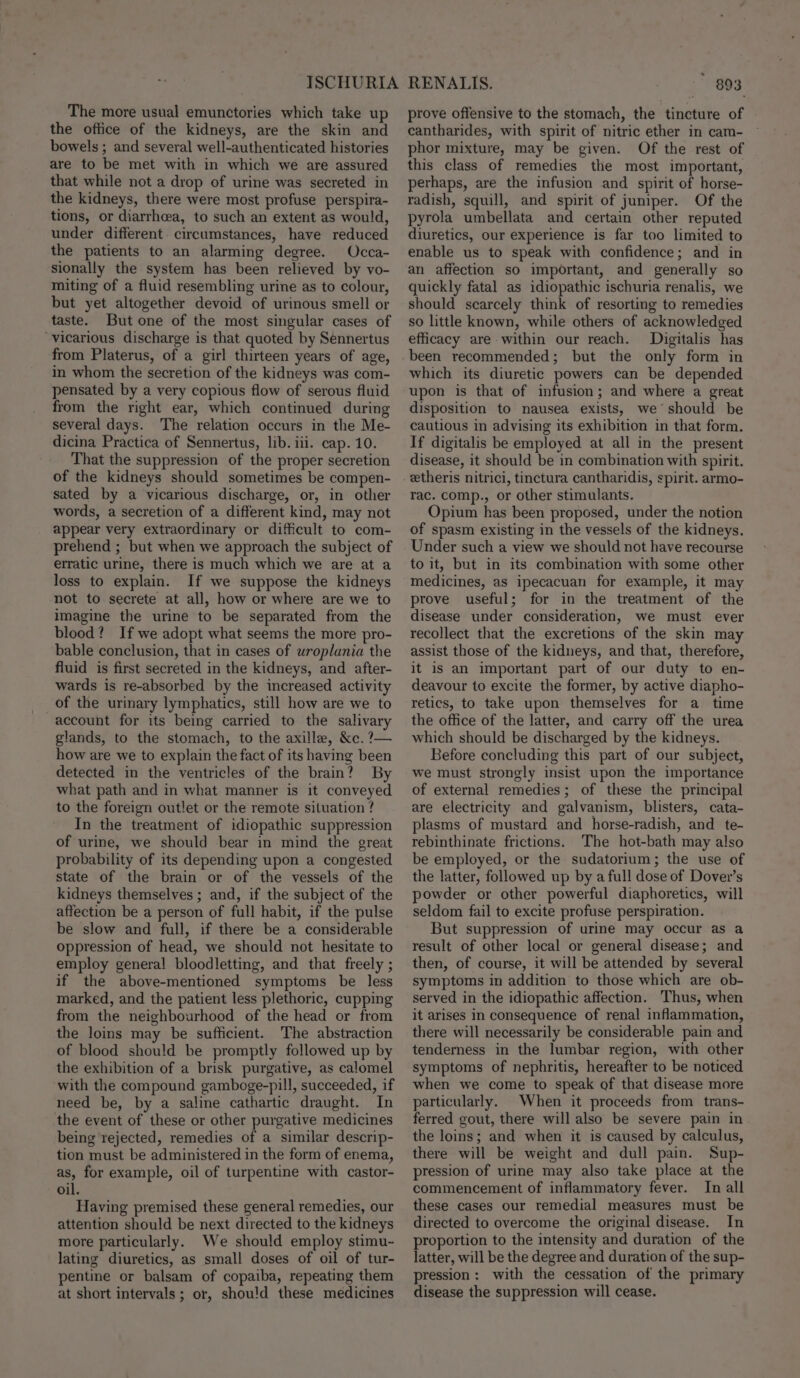 The more usual emunctories which take up the office of the kidneys, are the skin and bowels ; and several well-authenticated histories are to be met with in which we are assured that while not a drop of urine was secreted in the kidneys, there were most profuse perspira- tions, or diarrhcea, to such an extent as would, under different circumstances, have reduced the patients to an alarming degree. Occa- sionally the system has been relieved by vo- miting of a fluid resembling urine as to colour, but yet altogether devoid of urinous smell or taste. But one of the most singular cases of ‘vicarious discharge is that quoted by Sennertus from Platerus, of a girl thirteen years of age, in whom the secretion of the kidneys was com- pensated by a very copious flow of serous fluid from the right ear, which continued during several days. The relation occurs in the Me- dicina Practica of Sennertus, lib. iii. cap. 10. That the suppression of the proper secretion of the kidneys should sometimes be compen- sated by a vicarious discharge, or, in other words, a secretion of a different kind, may not appear very extraordinary or difficult to com- prehend ; but when we approach the subject of erratic urine, there is much which we are at a loss to explain. If we suppose the kidneys not to secrete at all, how or where are we to imagine the urine to be separated from the blood? If we adopt what seems the more pro- bable conclusion, that in cases of uroplania the fluid is first secreted in the kidneys, and after- wards is re-absorbed by the increased activity of the urinary lymphatics, still how are we to account for its being carried to the salivary glands, to the stomach, to the axilla, &amp;c. ?— how are we to explain the fact of its having been detected in the ventricles of the brain? By what path and in what manner is it conveyed to the foreign outlet or the remote situation ? In the treatment of idiopathic suppression of urine, we should bear in mind the great probability of its depending upon a congested state of the brain or of the vessels of the kidneys themselves ; and, if the subject of the affection be a person of full habit, if the pulse be slow and full, if there be a considerable oppression of head, we should not hesitate to employ general bloodletting, and that freely ; if the above-mentioned symptoms be less marked, and the patient less plethoric, cupping from the neighbourhood of the head or from the loins may be sufficient. The abstraction of blood should be promptly followed up by the exhibition of a brisk purgative, as calomel with the compound gamboge-pill, succeeded, if need be, by a saline cathartic draught. In the event of these or other purgative medicines being rejected, remedies of a similar descrip- tion must be administered in the form of enema, as, for example, oil of turpentine with castor- oil. Having premised these general remedies, our attention should be next directed to the kidneys more particularly. We should employ stimu- lating diuretics, as small doses of oil of tur- pentine or balsam of copaiba, repeating them at short intervals; or, shou'd these medicines * 893 prove offensive to the stomach, the tincture of cantharides, with spirit of nitric ether in cam- phor mixture, may be given. Of the rest of this class of remedies the most important, perhaps, are the infusion and spirit of horse- radish, squill, and spirit of juniper. Of the pyrola umbellata and certain other reputed diuretics, our experience is far too limited to enable us to speak with confidence; and in an affection so important, and generally so quickly fatal as idiopathic ischuria renalis, we should scarcely think of resorting to remedies so little known, while others of acknowledged efficacy are within our reach. Digitalis has been recommended; but the only form in which its diuretic powers can be depended upon is that of infusion; and where a great disposition to nausea exists, we should be cautious in advising its exhibition in that form. If digitalis be employed at all in the present disease, it should be in combination with spirit. etheris nitrici, tinctura cantharidis, spirit. armo- rac. comp., or other stimulants. Opium has been proposed, under the notion of spasm existing in the vessels of the kidneys. Under such a view we should not have recourse to it, but in its combination with some other medicines, as ipecacuan for example, it may prove useful; for in the treatment of the disease under consideration, we must ever recollect that the excretions of the skin may assist those of the kidneys, and that, therefore, it is an important part of our duty to en- deavour to excite the former, by active diapho- retics, to take upon themselves for a time the office of the latter, and carry off the urea which should be discharged by the kidneys. Before concluding this part of our subject, we must strongly insist upon the importance of external remedies; of these the principal are electricity and galvanism, blisters, cata~- plasms of mustard and horse-radish, and te- rebinthinate frictions. The hot-bath may also be employed, or the sudatorium; the use of the latter, followed up by a full dose of Dover’s powder or other powerful diaphoretics, will seldom fail to excite profuse perspiration. But suppression of urine may occur as a result of other local or general disease; and then, of course, it will be attended by several symptoms in addition to those which are ob- served in the idiopathic affection. Thus, when it arises in consequence of renal inflammation, there will necessarily be considerable pain and tenderness in the lumbar region, with other symptoms of nephritis, hereafter to be noticed when we come to speak of that disease more particularly. When it proceeds from trans- ferred gout, there will also be severe pain in the loins; and when it is caused by calculus, there will be weight and dull pain. Sup- pression of urine may also take place at the commencement of inflammatory fever. In all these cases our remedial measures must be directed to overcome the original disease. In proportion to the intensity and duration of the latter, will be the degree and duration of the sup- pression: with the cessation of the primary disease the suppression will cease.